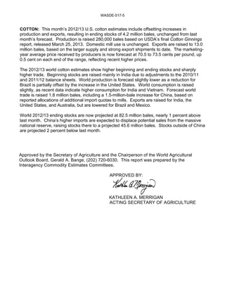 WASDE-517-5


COTTON: This month’s 2012/13 U.S. cotton estimates include offsetting increases in
production and exports, resulting in ending stocks of 4.2 million bales, unchanged from last
month’s forecast. Production is raised 280,000 bales based on USDA’s final Cotton Ginnings
report, released March 25, 2013. Domestic mill use is unchanged. Exports are raised to 13.0
million bales, based on the larger supply and strong export shipments to date. The marketing-
year average price received by producers is now forecast at 70.5 to 73.5 cents per pound, up
0.5 cent on each end of the range, reflecting recent higher prices.

The 2012/13 world cotton estimates show higher beginning and ending stocks and sharply
higher trade. Beginning stocks are raised mainly in India due to adjustments to the 2010/11
and 2011/12 balance sheets. World production is forecast slightly lower as a reduction for
Brazil is partially offset by the increase in the United States. World consumption is raised
slightly, as recent data indicate higher consumption for India and Vietnam. Forecast world
trade is raised 1.8 million bales, including a 1.5-million-bale increase for China, based on
reported allocations of additional import quotas to mills. Exports are raised for India, the
United States, and Australia, but are lowered for Brazil and Mexico.

World 2012/13 ending stocks are now projected at 82.5 million bales, nearly 1 percent above
last month. China’s higher imports are expected to displace potential sales from the massive
national reserve, raising stocks there to a projected 45.6 million bales. Stocks outside of China
are projected 2 percent below last month.




Approved by the Secretary of Agriculture and the Chairperson of the World Agricultural
Outlook Board, Gerald A. Bange, (202) 720-6030. This report was prepared by the
Interagency Commodity Estimates Committees.

                                              APPROVED BY:




                                              KATHLEEN A. MERRIGAN
                                              ACTING SECRETARY OF AGRICULTURE
 