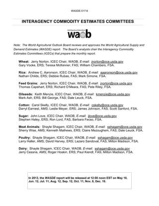 WASDE-517-6



      INTERAGENCY COMMODITY ESTIMATES COMMITTEES




Note: The World Agricultural Outlook Board reviews and approves the World Agricultural Supply and
Demand Estimates (WASDE) report. The Board’s analysts chair the Interagency Commodity
Estimates Committees (ICECs) that prepare the monthly report.

   Wheat: Jerry Norton, ICEC Chair, WAOB, E-mail: jnorton@oce.usda.gov
   Gary Vocke, ERS; Teresa McKeivier, FAS; William Chambers, FSA.

   Rice: Andrew C. Aaronson, ICEC Chair, WAOB, E-mail: aaaronson@oce.usda.gov
   Nathan Childs, ERS; Debbie Rubas, FAS; Mark Simone, FSA.

   Feed Grains: Jerry Norton, ICEC Chair, WAOB, E-mail: jnorton@oce.usda.gov
   Thomas Capehart, ERS; Richard O’Meara, FAS; Pete Riley, FSA.

   Oilseeds: Keith Menzie, ICEC Chair, WAOB, E-mail: kmenzie@oce.usda.gov
   Mark Ash, ERS; Bill George, FAS; Dale Leuck, FSA.

   Cotton: Carol Skelly, ICEC Chair, WAOB, E-mail: cskelly@oce.usda.gov
   Darryl Earnest, AMS; Leslie Meyer, ERS; James Johnson, FAS; Scott Sanford, FSA.

   Sugar: John Love, ICEC Chair, WAOB, E-mail: jlove@oce.usda.gov
   Stephen Haley, ERS; Ron Lord, FAS; Barbara Fecso, FSA.

   Meat Animals: Shayle Shagam, ICEC Chair, WAOB, E-mail: sshagam@oce.usda.gov
   Sherry Wise, AMS; Kenneth Mathews, ERS; Claire Mezoughem, FAS; Dale Leuck, FSA.

   Poultry: Shayle Shagam, ICEC Chair, WAOB, E-mail: sshagam@oce.usda.gov
   Larry Haller, AMS; David Harvey, ERS; Lazaro Sandoval, FAS; Milton Madison, FSA.

   Dairy: Shayle Shagam, ICEC Chair, WAOB, E-mail: sshagam@oce.usda.gov
   Jerry Cessna, AMS; Roger Hoskin, ERS; Paul Kiendl, FAS; Milton Madison, FSA.




           In 2013, the WASDE report will be released at 12:00 noon EST on May 10,
           Jun. 12, Jul. 11, Aug. 12, Sep. 12, Oct. 11, Nov. 8, Dec. 10.
 
