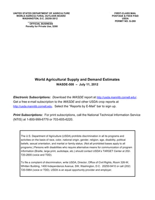 UNITED STATES DEPARTMENT OF AGRICULTURE                                                 FIRST-CLASS MAIL
  WORLD AGRICULTURAL OUTLOOK BOARD                                                     POSTAGE & FEES PAID
       WASHINGTON, D.C. 20250-3812                                                            USDA
          ___________________                                                            PERMIT NO. G-289
            OFFICIAL BUSINESS
         Penalty for Private Use, $300




                 World Agricultural Supply and Demand Estimates
                                     WASDE-508 – July 11, 2012



Electronic Subscriptions: Download the WASDE report at http://usda.mannlib.cornell.edu/.
Get a free e-mail subscription to the WASDE and other USDA crop reports at
http://usda.mannlib.cornell.edu. Select the “Reports by E-Mail” bar to sign up.


Print Subscriptions: For print subscriptions, call the National Technical Information Service
(NTIS) at 1-800-999-6779 or 703-605-6220.




     The U.S. Department of Agriculture (USDA) prohibits discrimination in all its programs and
     activities on the basis of race, color, national origin, gender, religion, age, disability, political
     beliefs, sexual orientation, and marital or family status. (Not all prohibited bases apply to all
     programs.) Persons with disabilities who require alternative means for communication of program
     information (Braille, large print, audiotape, etc.) should contact USDA’s TARGET Center at 202-
     720-2600 (voice and TDD).

     To file a complaint of discrimination, write USDA, Director, Office of Civil Rights, Room 326-W,
     Whitten Building, 1400 Independence Avenue, SW, Washington, D.C. 20250-9410 or call (202)
     720-5964 (voice or TDD). USDA is an equal opportunity provider and employer.
 