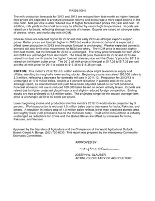 WASDE-508-5

The milk production forecasts for 2012 and 2013 are reduced from last month as higher forecast
feed prices are expected to pressure producer returns and encourage a more rapid decline in the
cow herd. Milk per cow is also reduced due to higher forecast feed prices this year and next. In
addition, milk yields in the short term may be affected by recent high temperatures. Imports are
raised on a fat basis, reflecting stronger imports of cheese. Exports are raised on stronger sales
of cheese, whey, and nonfat dry milk (NDM).

Cheese prices are forecast higher for 2012 and into early 2013 as stronger exports support
prices. Butter prices are forecast higher in 2012 but weaker domestic demand is expected to
offset lower production in 2013 and the price forecast is unchanged. Weaker expected domestic
demand will also limit price movements for NDM and whey. The NDM price is reduced slightly
from last month, but the forecast for 2013 is unchanged. The whey price forecasts for both 2012
and 2013 are unchanged from last month. The Class III price forecasts for 2012 and 2013 are
raised from last month due to the higher forecast cheese price and the Class IV price for 2012 is
raised on the higher butter price. The 2012 all milk price is forecast at $17.05 to $17.35 per cwt
and the all milk price for 2013 is raised to $17.35 to $18.35 per cwt.

COTTON: This month’s 2012/13 U.S. cotton estimates show slight revisions in supply and
offtake, resulting in marginally lower ending stocks. Beginning stocks are raised 100,000 bales to
3.3 million, reflecting a decrease for domestic mill use in 2011/12. Production for 2012/13 is
unchanged at 17.0 million bales, despite a 4-percent reduction in planted area in the June
Acreage report, as abandonment and yield have been adjusted based on current conditions.
Forecast domestic mill use is reduced 100,000 bales based on recent activity levels. Exports are
raised due to higher projected global imports and slightly reduced foreign competition. Ending
stocks are now projected at 4.8 million bales. The projected range for the season average farm
price is unchanged at 60 to 80 cents per pound.

Lower beginning stocks and production trim this month’s 2012/13 world stocks projection by 3
percent. World production is reduced 1.5 million bales due to decreases for India, Pakistan, and
others. A reduction in India’s crop of 1.0 million bales reflects lower-than-expected planted area
and slightly lower yield prospects due to the monsoon delay. Total world consumption is virtually
unchanged as reductions for China and the United States are offset by increases for India,
Pakistan, and Vietnam.


Approved by the Secretary of Agriculture and the Chairperson of the World Agricultural Outlook
Board, Gerald A. Bange, (202) 720-6030. This report was prepared by the Interagency Commodity
Estimates Committees.

                                                APPROVED BY:



                                               JOSEPH W. GLAUBER
                                               ACTING SECRETARY OF AGRICULTURE
 