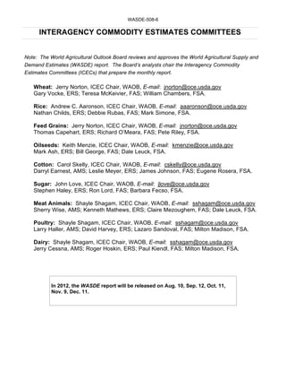 WASDE-508-6

      INTERAGENCY COMMODITY ESTIMATES COMMITTEES


Note: The World Agricultural Outlook Board reviews and approves the World Agricultural Supply and
Demand Estimates (WASDE) report. The Board’s analysts chair the Interagency Commodity
Estimates Committees (ICECs) that prepare the monthly report.

   Wheat: Jerry Norton, ICEC Chair, WAOB, E-mail: jnorton@oce.usda.gov
   Gary Vocke, ERS; Teresa McKeivier, FAS; William Chambers, FSA.

   Rice: Andrew C. Aaronson, ICEC Chair, WAOB, E-mail: aaaronson@oce.usda.gov
   Nathan Childs, ERS; Debbie Rubas, FAS; Mark Simone, FSA.

   Feed Grains: Jerry Norton, ICEC Chair, WAOB, E-mail: jnorton@oce.usda.gov
   Thomas Capehart, ERS; Richard O’Meara, FAS; Pete Riley, FSA.

   Oilseeds: Keith Menzie, ICEC Chair, WAOB, E-mail: kmenzie@oce.usda.gov
   Mark Ash, ERS; Bill George, FAS; Dale Leuck, FSA.

   Cotton: Carol Skelly, ICEC Chair, WAOB, E-mail: cskelly@oce.usda.gov
   Darryl Earnest, AMS; Leslie Meyer, ERS; James Johnson, FAS; Eugene Rosera, FSA.

   Sugar: John Love, ICEC Chair, WAOB, E-mail: jlove@oce.usda.gov
   Stephen Haley, ERS; Ron Lord, FAS; Barbara Fecso, FSA.

   Meat Animals: Shayle Shagam, ICEC Chair, WAOB, E-mail: sshagam@oce.usda.gov
   Sherry Wise, AMS; Kenneth Mathews, ERS; Claire Mezoughem, FAS; Dale Leuck, FSA.

   Poultry: Shayle Shagam, ICEC Chair, WAOB, E-mail: sshagam@oce.usda.gov
   Larry Haller, AMS; David Harvey, ERS; Lazaro Sandoval, FAS; Milton Madison, FSA.

   Dairy: Shayle Shagam, ICEC Chair, WAOB, E-mail: sshagam@oce.usda.gov
   Jerry Cessna, AMS; Roger Hoskin, ERS; Paul Kiendl, FAS; Milton Madison, FSA.




           In 2012, the WASDE report will be released on Aug. 10, Sep. 12, Oct. 11,
           Nov. 9, Dec. 11.
 