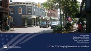 USDA’s EV Charging Infrastructure Solutions
Presented by
Christopher A. McLean
Assistant Administrator
Rural Utilities Service
Electric Programs
 