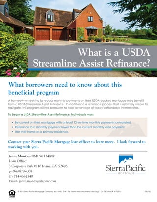 A homeowner seeking to reduce monthly payments on their USDA-backed mortgage may benefit
from a USDA Streamline Assist Refinance. In addition to a refinance process that is relatively simple to
navigate, this program allows borrowers to take advantage of today’s affordable interest rates.
To begin a USDA Streamline Assist Refinance, individuals must:
• Be current on their mortgage with at least 12 on-time monthly payments completed.
• Refinance to a monthly payment lower than the current monthly loan payment.
• Use their home as a primary residence.
Contact your Sierra Pacific Mortgage loan officer to learn more. I look forward to
working with you.
What borrowers need to know about this
beneficial program
What is a USDA
Streamline Assist Refinance?
Jenny Montoya NMLS# 1248181
Loan Officer
3 Corporate Park #210 Irvine, CA 92606
p - 949-870-4008
C - 714-468-7549
Email: jenny.montoya@spmc.com
LENDER
EQUALHOUSING
© 2016 Sierra Pacific Mortgage Company, Inc. NMLS ID #1788 (www.nmlsconsumeraccess.org). CA DBO/RMLA 417-0015 (08/16)
 