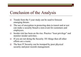 Conclusion of the Analysis
   Trends from the 5 year study can be used to forecast
    emerging threats.
   The use of encryption in protecting data in transit and at rest
    can make a security breach a non-event for customers and
    employees.
   Insider risk has been on the rise. Practice “least privilege” and
    monitor insider activities.
   If you are not doing the Security 101 things then all other
    efforts are a waste.
   The best IT Security can be trumped by poor physical
    security and poor records management.
 