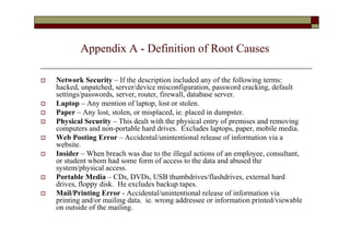 Appendix A - Definition of Root Causes

   Network Security – If the description included any of the following terms:
    hacked, unpatched, server/device misconfiguration, password cracking, default
    settings/passwords, server, router, firewall, database server.
   Laptop – Any mention of laptop, lost or stolen.
   Paper – Any lost, stolen, or misplaced, ie. placed in dumpster.
   Physical Security – This dealt with the physical entry of premises and removing
    computers and non-portable hard drives. Excludes laptops, paper, mobile media.
   Web Posting Error – Accidental/unintentional release of information via a
    website.
   Insider – When breach was due to the illegal actions of an employee, consultant,
    or student whom had some form of access to the data and abused the
    system/physical access.
   Portable Media – CDs, DVDs, USB thumbdrives/flashdrives, external hard
    drives, floppy disk. He excludes backup tapes.
   Mail/Printing Error - Accidental/unintentional release of information via
    printing and/or mailing data. ie. wrong addressee or information printed/viewable
    on outside of the mailing.
 