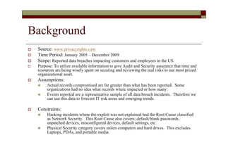 Background
   Source: www.privacyrights.com
   Time Period: January 2005 – December 2009
   Scope: Reported data breaches impacting customers and employees in the US.
   Purpose: To utilize available information to give Audit and Security assurance that time and
    resources are being wisely spent on securing and reviewing the real risks to our most prized
    organizational asset.
   Assumptions:
        Actual records compromised are far greater than what has been reported. Some
         organizations had no idea what records where impacted or how many.
        Events reported are a representative sample of all data breach incidents. Therefore we
         can use this data to forecast IT risk areas and emerging trends.

   Constraints:
        Hacking incidents where the exploit was not explained had the Root Cause classified
         as Network Security. This Root Cause also covers; default/blank passwords,
         unpatched devices, misconfigured devices, default settings, etc.
        Physical Security category covers stolen computers and hard drives. This excludes
         Laptops, PDAs, and portable media.
 