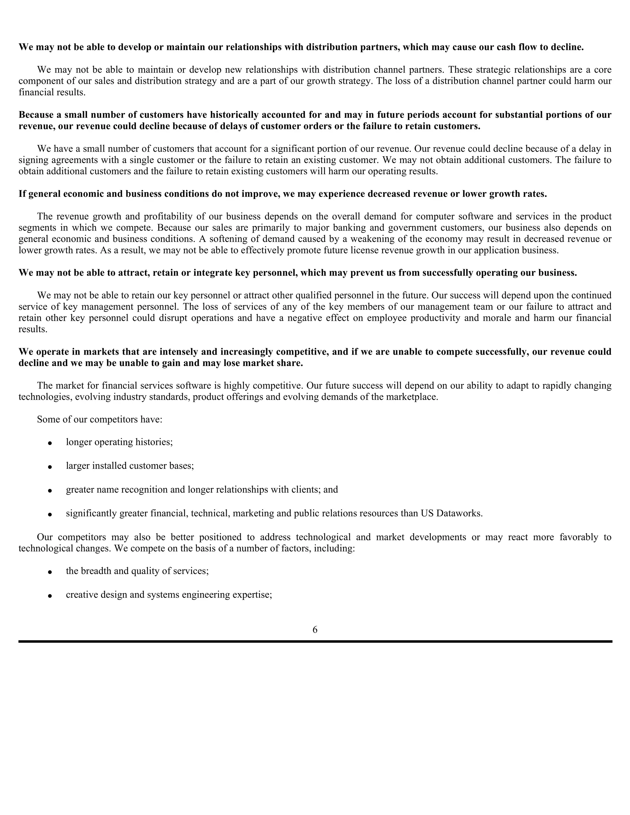 We may not be able to develop or maintain our relationships with distribution partners, which may cause our cash flow to decline.

     We may not be able to maintain or develop new relationships with distribution channel partners. These strategic relationships are a core
component of our sales and distribution strategy and are a part of our growth strategy. The loss of a distribution channel partner could harm our
financial results.

Because a small number of customers have historically accounted for and may in future periods account for substantial portions of our
revenue, our revenue could decline because of delays of customer orders or the failure to retain customers.

     We have a small number of customers that account for a significant portion of our revenue. Our revenue could decline because of a delay in
signing agreements with a single customer or the failure to retain an existing customer. We may not obtain additional customers. The failure to
obtain additional customers and the failure to retain existing customers will harm our operating results.

If general economic and business conditions do not improve, we may experience decreased revenue or lower growth rates.

    The revenue growth and profitability of our business depends on the overall demand for computer software and services in the product
segments in which we compete. Because our sales are primarily to major banking and government customers, our business also depends on
general economic and business conditions. A softening of demand caused by a weakening of the economy may result in decreased revenue or
lower growth rates. As a result, we may not be able to effectively promote future license revenue growth in our application business.

We may not be able to attract, retain or integrate key personnel, which may prevent us from successfully operating our business.

     We may not be able to retain our key personnel or attract other qualified personnel in the future. Our success will depend upon the continued
service of key management personnel. The loss of services of any of the key members of our management team or our failure to attract and
retain other key personnel could disrupt operations and have a negative effect on employee productivity and morale and harm our financial
results.

We operate in markets that are intensely and increasingly competitive, and if we are unable to compete successfully, our revenue could
decline and we may be unable to gain and may lose market share.

    The market for financial services software is highly competitive. Our future success will depend on our ability to adapt to rapidly changing
technologies, evolving industry standards, product offerings and evolving demands of the marketplace.

    Some of our competitors have:

       •   longer operating histories;

       •   larger installed customer bases;

       •   greater name recognition and longer relationships with clients; and

       •   significantly greater financial, technical, marketing and public relations resources than US Dataworks.

    Our competitors may also be better positioned to address technological and market developments or may react more favorably to
technological changes. We compete on the basis of a number of factors, including:

       •   the breadth and quality of services;

       •   creative design and systems engineering expertise;


                                                                        6
 