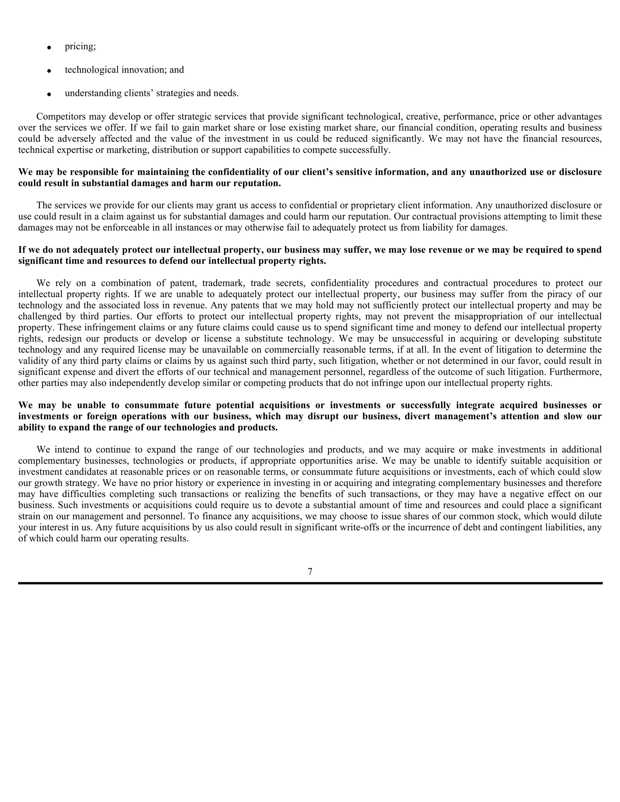 •    pricing;

       •    technological innovation; and

       •    understanding clients’ strategies and needs.

    Competitors may develop or offer strategic services that provide significant technological, creative, performance, price or other advantages
over the services we offer. If we fail to gain market share or lose existing market share, our financial condition, operating results and business
could be adversely affected and the value of the investment in us could be reduced significantly. We may not have the financial resources,
technical expertise or marketing, distribution or support capabilities to compete successfully.

We may be responsible for maintaining the confidentiality of our client’s sensitive information, and any unauthorized use or disclosure
could result in substantial damages and harm our reputation.

    The services we provide for our clients may grant us access to confidential or proprietary client information. Any unauthorized disclosure or
use could result in a claim against us for substantial damages and could harm our reputation. Our contractual provisions attempting to limit these
damages may not be enforceable in all instances or may otherwise fail to adequately protect us from liability for damages.

If we do not adequately protect our intellectual property, our business may suffer, we may lose revenue or we may be required to spend
significant time and resources to defend our intellectual property rights.

     We rely on a combination of patent, trademark, trade secrets, confidentiality procedures and contractual procedures to protect our
intellectual property rights. If we are unable to adequately protect our intellectual property, our business may suffer from the piracy of our
technology and the associated loss in revenue. Any patents that we may hold may not sufficiently protect our intellectual property and may be
challenged by third parties. Our efforts to protect our intellectual property rights, may not prevent the misappropriation of our intellectual
property. These infringement claims or any future claims could cause us to spend significant time and money to defend our intellectual property
rights, redesign our products or develop or license a substitute technology. We may be unsuccessful in acquiring or developing substitute
technology and any required license may be unavailable on commercially reasonable terms, if at all. In the event of litigation to determine the
validity of any third party claims or claims by us against such third party, such litigation, whether or not determined in our favor, could result in
significant expense and divert the efforts of our technical and management personnel, regardless of the outcome of such litigation. Furthermore,
other parties may also independently develop similar or competing products that do not infringe upon our intellectual property rights.

We may be unable to consummate future potential acquisitions or investments or successfully integrate acquired businesses or
investments or foreign operations with our business, which may disrupt our business, divert management’s attention and slow our
ability to expand the range of our technologies and products.

     We intend to continue to expand the range of our technologies and products, and we may acquire or make investments in additional
complementary businesses, technologies or products, if appropriate opportunities arise. We may be unable to identify suitable acquisition or
investment candidates at reasonable prices or on reasonable terms, or consummate future acquisitions or investments, each of which could slow
our growth strategy. We have no prior history or experience in investing in or acquiring and integrating complementary businesses and therefore
may have difficulties completing such transactions or realizing the benefits of such transactions, or they may have a negative effect on our
business. Such investments or acquisitions could require us to devote a substantial amount of time and resources and could place a significant
strain on our management and personnel. To finance any acquisitions, we may choose to issue shares of our common stock, which would dilute
your interest in us. Any future acquisitions by us also could result in significant write-offs or the incurrence of debt and contingent liabilities, any
of which could harm our operating results.


                                                                           7
 