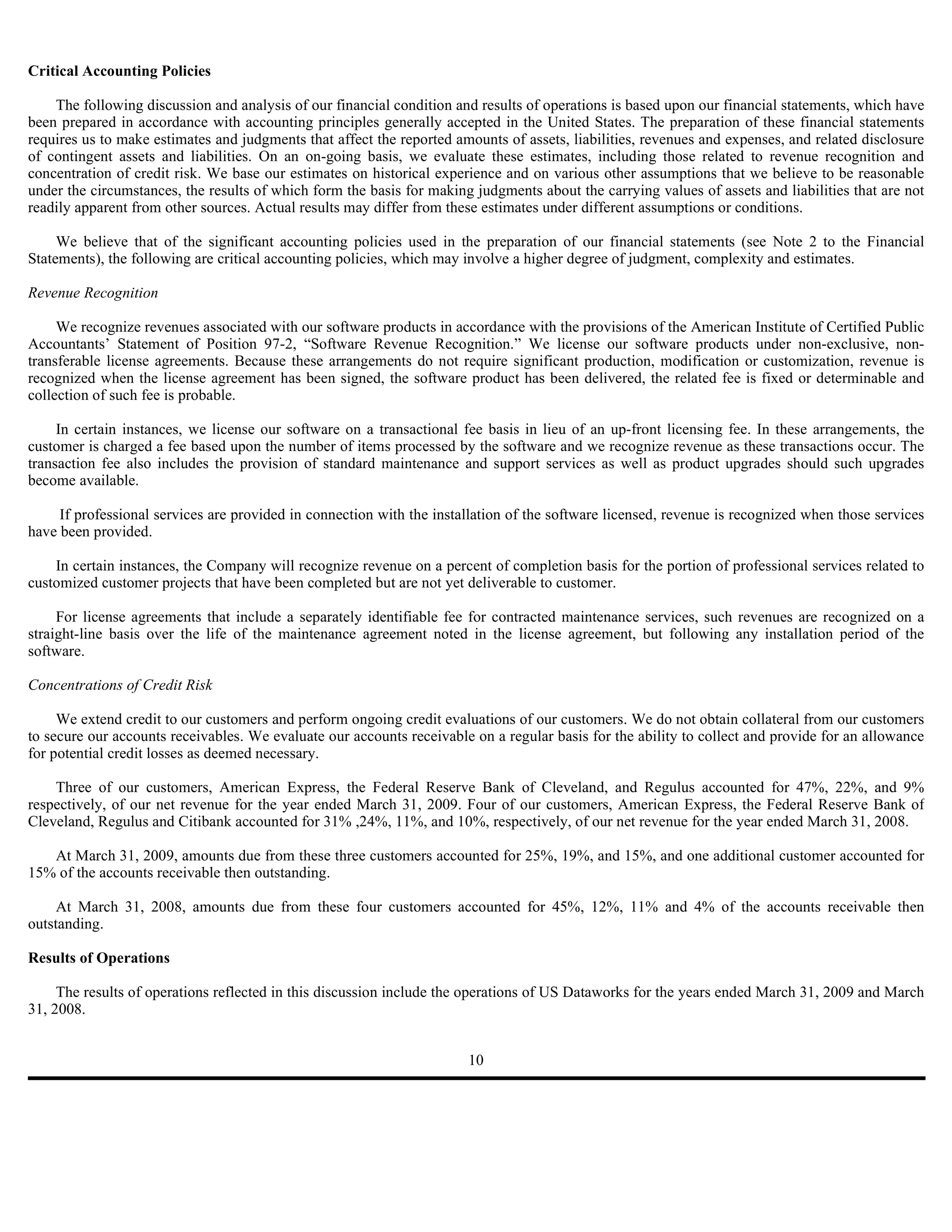 Critical Accounting Policies

    The following discussion and analysis of our financial condition and results of operations is based upon our financial statements, which have
been prepared in accordance with accounting principles generally accepted in the United States. The preparation of these financial statements
requires us to make estimates and judgments that affect the reported amounts of assets, liabilities, revenues and expenses, and related disclosure
of contingent assets and liabilities. On an on-going basis, we evaluate these estimates, including those related to revenue recognition and
concentration of credit risk. We base our estimates on historical experience and on various other assumptions that we believe to be reasonable
under the circumstances, the results of which form the basis for making judgments about the carrying values of assets and liabilities that are not
readily apparent from other sources. Actual results may differ from these estimates under different assumptions or conditions.

     We believe that of the significant accounting policies used in the preparation of our financial statements (see Note 2 to the Financial
Statements), the following are critical accounting policies, which may involve a higher degree of judgment, complexity and estimates.

Revenue Recognition

     We recognize revenues associated with our software products in accordance with the provisions of the American Institute of Certified Public
Accountants’ Statement of Position 97-2, “Software Revenue Recognition.” We license our software products under non-exclusive, non-
transferable license agreements. Because these arrangements do not require significant production, modification or customization, revenue is
recognized when the license agreement has been signed, the software product has been delivered, the related fee is fixed or determinable and
collection of such fee is probable.

     In certain instances, we license our software on a transactional fee basis in lieu of an up-front licensing fee. In these arrangements, the
customer is charged a fee based upon the number of items processed by the software and we recognize revenue as these transactions occur. The
transaction fee also includes the provision of standard maintenance and support services as well as product upgrades should such upgrades
become available.

     If professional services are provided in connection with the installation of the software licensed, revenue is recognized when those services
have been provided.

    In certain instances, the Company will recognize revenue on a percent of completion basis for the portion of professional services related to
customized customer projects that have been completed but are not yet deliverable to customer.

     For license agreements that include a separately identifiable fee for contracted maintenance services, such revenues are recognized on a
straight-line basis over the life of the maintenance agreement noted in the license agreement, but following any installation period of the
software.

Concentrations of Credit Risk

     We extend credit to our customers and perform ongoing credit evaluations of our customers. We do not obtain collateral from our customers
to secure our accounts receivables. We evaluate our accounts receivable on a regular basis for the ability to collect and provide for an allowance
for potential credit losses as deemed necessary.

    Three of our customers, American Express, the Federal Reserve Bank of Cleveland, and Regulus accounted for 47%, 22%, and 9%
respectively, of our net revenue for the year ended March 31, 2009. Four of our customers, American Express, the Federal Reserve Bank of
Cleveland, Regulus and Citibank accounted for 31% ,24%, 11%, and 10%, respectively, of our net revenue for the year ended March 31, 2008.

   At March 31, 2009, amounts due from these three customers accounted for 25%, 19%, and 15%, and one additional customer accounted for
15% of the accounts receivable then outstanding.

     At March 31, 2008, amounts due from these four customers accounted for 45%, 12%, 11% and 4% of the accounts receivable then
outstanding.

Results of Operations

     The results of operations reflected in this discussion include the operations of US Dataworks for the years ended March 31, 2009 and March
31, 2008.


                                                                       10
 