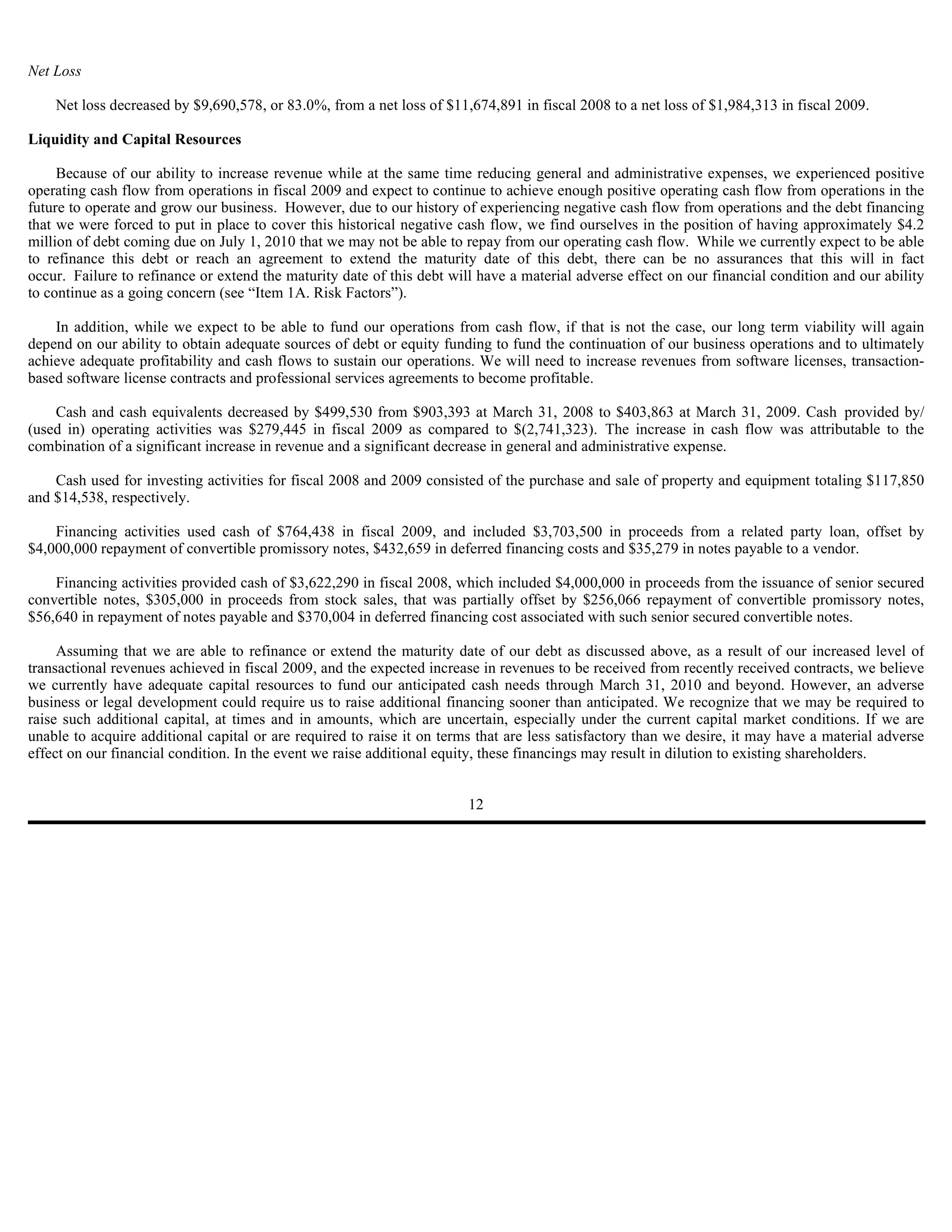 Net Loss

    Net loss decreased by $9,690,578, or 83.0%, from a net loss of $11,674,891 in fiscal 2008 to a net loss of $1,984,313 in fiscal 2009.

Liquidity and Capital Resources

     Because of our ability to increase revenue while at the same time reducing general and administrative expenses, we experienced positive
operating cash flow from operations in fiscal 2009 and expect to continue to achieve enough positive operating cash flow from operations in the
future to operate and grow our business. However, due to our history of experiencing negative cash flow from operations and the debt financing
that we were forced to put in place to cover this historical negative cash flow, we find ourselves in the position of having approximately $4.2
million of debt coming due on July 1, 2010 that we may not be able to repay from our operating cash flow. While we currently expect to be able
to refinance this debt or reach an agreement to extend the maturity date of this debt, there can be no assurances that this will in fact
occur. Failure to refinance or extend the maturity date of this debt will have a material adverse effect on our financial condition and our ability
to continue as a going concern (see “Item 1A. Risk Factors”).

    In addition, while we expect to be able to fund our operations from cash flow, if that is not the case, our long term viability will again
depend on our ability to obtain adequate sources of debt or equity funding to fund the continuation of our business operations and to ultimately
achieve adequate profitability and cash flows to sustain our operations. We will need to increase revenues from software licenses, transaction-
based software license contracts and professional services agreements to become profitable.

    Cash and cash equivalents decreased by $499,530 from $903,393 at March 31, 2008 to $403,863 at March 31, 2009. Cash provided by/
(used in) operating activities was $279,445 in fiscal 2009 as compared to $(2,741,323). The increase in cash flow was attributable to the
combination of a significant increase in revenue and a significant decrease in general and administrative expense.

    Cash used for investing activities for fiscal 2008 and 2009 consisted of the purchase and sale of property and equipment totaling $117,850
and $14,538, respectively.

    Financing activities used cash of $764,438 in fiscal 2009, and included $3,703,500 in proceeds from a related party loan, offset by
$4,000,000 repayment of convertible promissory notes, $432,659 in deferred financing costs and $35,279 in notes payable to a vendor.

    Financing activities provided cash of $3,622,290 in fiscal 2008, which included $4,000,000 in proceeds from the issuance of senior secured
convertible notes, $305,000 in proceeds from stock sales, that was partially offset by $256,066 repayment of convertible promissory notes,
$56,640 in repayment of notes payable and $370,004 in deferred financing cost associated with such senior secured convertible notes.

     Assuming that we are able to refinance or extend the maturity date of our debt as discussed above, as a result of our increased level of
transactional revenues achieved in fiscal 2009, and the expected increase in revenues to be received from recently received contracts, we believe
we currently have adequate capital resources to fund our anticipated cash needs through March 31, 2010 and beyond. However, an adverse
business or legal development could require us to raise additional financing sooner than anticipated. We recognize that we may be required to
raise such additional capital, at times and in amounts, which are uncertain, especially under the current capital market conditions. If we are
unable to acquire additional capital or are required to raise it on terms that are less satisfactory than we desire, it may have a material adverse
effect on our financial condition. In the event we raise additional equity, these financings may result in dilution to existing shareholders.


                                                                        12
 