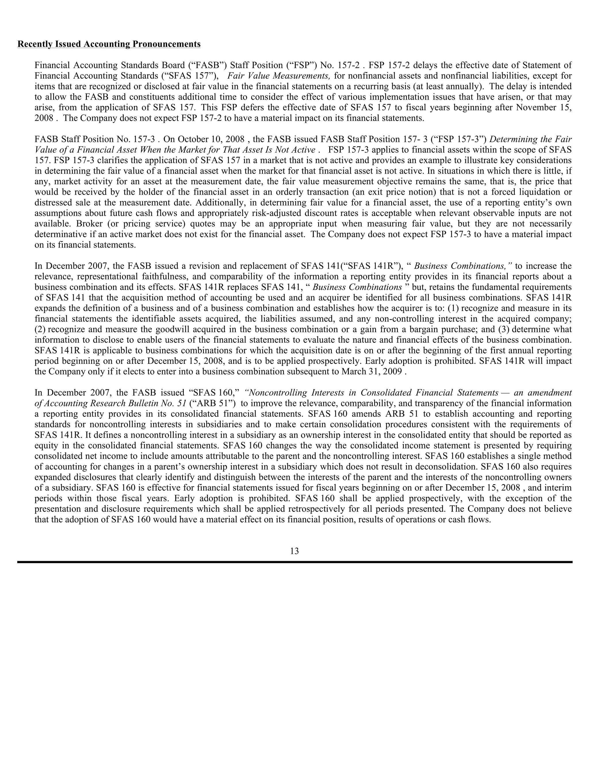 Recently Issued Accounting Pronouncements

   Financial Accounting Standards Board (“FASB”) Staff Position (“FSP”) No. 157-2 . FSP 157-2 delays the effective date of Statement of
   Financial Accounting Standards (“SFAS 157”), Fair Value Measurements, for nonfinancial assets and nonfinancial liabilities, except for
   items that are recognized or disclosed at fair value in the financial statements on a recurring basis (at least annually). The delay is intended
   to allow the FASB and constituents additional time to consider the effect of various implementation issues that have arisen, or that may
   arise, from the application of SFAS 157. This FSP defers the effective date of SFAS 157 to fiscal years beginning after November 15,
   2008 . The Company does not expect FSP 157-2 to have a material impact on its financial statements.

   FASB Staff Position No. 157-3 . On October 10, 2008 , the FASB issued FASB Staff Position 157- 3 (“FSP 157-3”) Determining the Fair
   Value of a Financial Asset When the Market for That Asset Is Not Active . FSP 157-3 applies to financial assets within the scope of SFAS
   157. FSP 157-3 clarifies the application of SFAS 157 in a market that is not active and provides an example to illustrate key considerations
   in determining the fair value of a financial asset when the market for that financial asset is not active. In situations in which there is little, if
   any, market activity for an asset at the measurement date, the fair value measurement objective remains the same, that is, the price that
   would be received by the holder of the financial asset in an orderly transaction (an exit price notion) that is not a forced liquidation or
   distressed sale at the measurement date. Additionally, in determining fair value for a financial asset, the use of a reporting entity’s own
   assumptions about future cash flows and appropriately risk-adjusted discount rates is acceptable when relevant observable inputs are not
   available. Broker (or pricing service) quotes may be an appropriate input when measuring fair value, but they are not necessarily
   determinative if an active market does not exist for the financial asset. The Company does not expect FSP 157-3 to have a material impact
   on its financial statements.

   In December 2007, the FASB issued a revision and replacement of SFAS 141(“SFAS 141R”), “ Business Combinations,” to increase the
   relevance, representational faithfulness, and comparability of the information a reporting entity provides in its financial reports about a
   business combination and its effects. SFAS 141R replaces SFAS 141, “ Business Combinations ” but, retains the fundamental requirements
   of SFAS 141 that the acquisition method of accounting be used and an acquirer be identified for all business combinations. SFAS 141R
   expands the definition of a business and of a business combination and establishes how the acquirer is to: (1) recognize and measure in its
   financial statements the identifiable assets acquired, the liabilities assumed, and any non-controlling interest in the acquired company;
   (2) recognize and measure the goodwill acquired in the business combination or a gain from a bargain purchase; and (3) determine what
   information to disclose to enable users of the financial statements to evaluate the nature and financial effects of the business combination.
   SFAS 141R is applicable to business combinations for which the acquisition date is on or after the beginning of the first annual reporting
   period beginning on or after December 15, 2008, and is to be applied prospectively. Early adoption is prohibited. SFAS 141R will impact
   the Company only if it elects to enter into a business combination subsequent to March 31, 2009 .

   In December 2007, the FASB issued “SFAS 160,” “Noncontrolling Interests in Consolidated Financial Statements — an amendment
   of Accounting Research Bulletin No. 51 (“ARB 51”) to improve the relevance, comparability, and transparency of the financial information
   a reporting entity provides in its consolidated financial statements. SFAS 160 amends ARB 51 to establish accounting and reporting
   standards for noncontrolling interests in subsidiaries and to make certain consolidation procedures consistent with the requirements of
   SFAS 141R. It defines a noncontrolling interest in a subsidiary as an ownership interest in the consolidated entity that should be reported as
   equity in the consolidated financial statements. SFAS 160 changes the way the consolidated income statement is presented by requiring
   consolidated net income to include amounts attributable to the parent and the noncontrolling interest. SFAS 160 establishes a single method
   of accounting for changes in a parent’s ownership interest in a subsidiary which does not result in deconsolidation. SFAS 160 also requires
   expanded disclosures that clearly identify and distinguish between the interests of the parent and the interests of the noncontrolling owners
   of a subsidiary. SFAS 160 is effective for financial statements issued for fiscal years beginning on or after December 15, 2008 , and interim
   periods within those fiscal years. Early adoption is prohibited. SFAS 160 shall be applied prospectively, with the exception of the
   presentation and disclosure requirements which shall be applied retrospectively for all periods presented. The Company does not believe
   that the adoption of SFAS 160 would have a material effect on its financial position, results of operations or cash flows.


                                                                         13
 