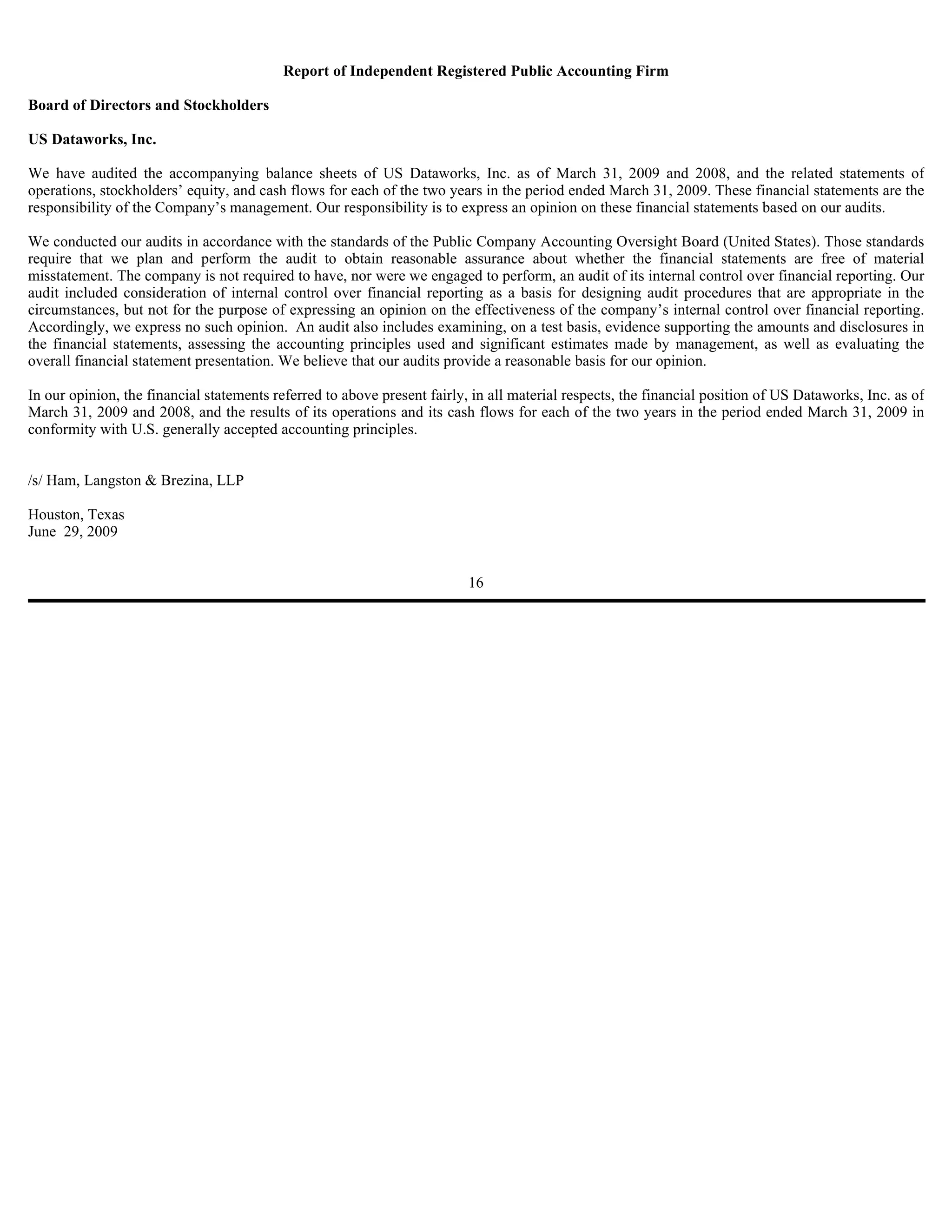 Report of Independent Registered Public Accounting Firm

Board of Directors and Stockholders

US Dataworks, Inc.

We have audited the accompanying balance sheets of US Dataworks, Inc. as of March 31, 2009 and 2008, and the related statements of
operations, stockholders’ equity, and cash flows for each of the two years in the period ended March 31, 2009. These financial statements are the
responsibility of the Company’s management. Our responsibility is to express an opinion on these financial statements based on our audits.

We conducted our audits in accordance with the standards of the Public Company Accounting Oversight Board (United States). Those standards
require that we plan and perform the audit to obtain reasonable assurance about whether the financial statements are free of material
misstatement. The company is not required to have, nor were we engaged to perform, an audit of its internal control over financial reporting. Our
audit included consideration of internal control over financial reporting as a basis for designing audit procedures that are appropriate in the
circumstances, but not for the purpose of expressing an opinion on the effectiveness of the company’s internal control over financial reporting.
Accordingly, we express no such opinion. An audit also includes examining, on a test basis, evidence supporting the amounts and disclosures in
the financial statements, assessing the accounting principles used and significant estimates made by management, as well as evaluating the
overall financial statement presentation. We believe that our audits provide a reasonable basis for our opinion.

In our opinion, the financial statements referred to above present fairly, in all material respects, the financial position of US Dataworks, Inc. as of
March 31, 2009 and 2008, and the results of its operations and its cash flows for each of the two years in the period ended March 31, 2009 in
conformity with U.S. generally accepted accounting principles.


/s/ Ham, Langston & Brezina, LLP

Houston, Texas
June 29, 2009


                                                                          16
 