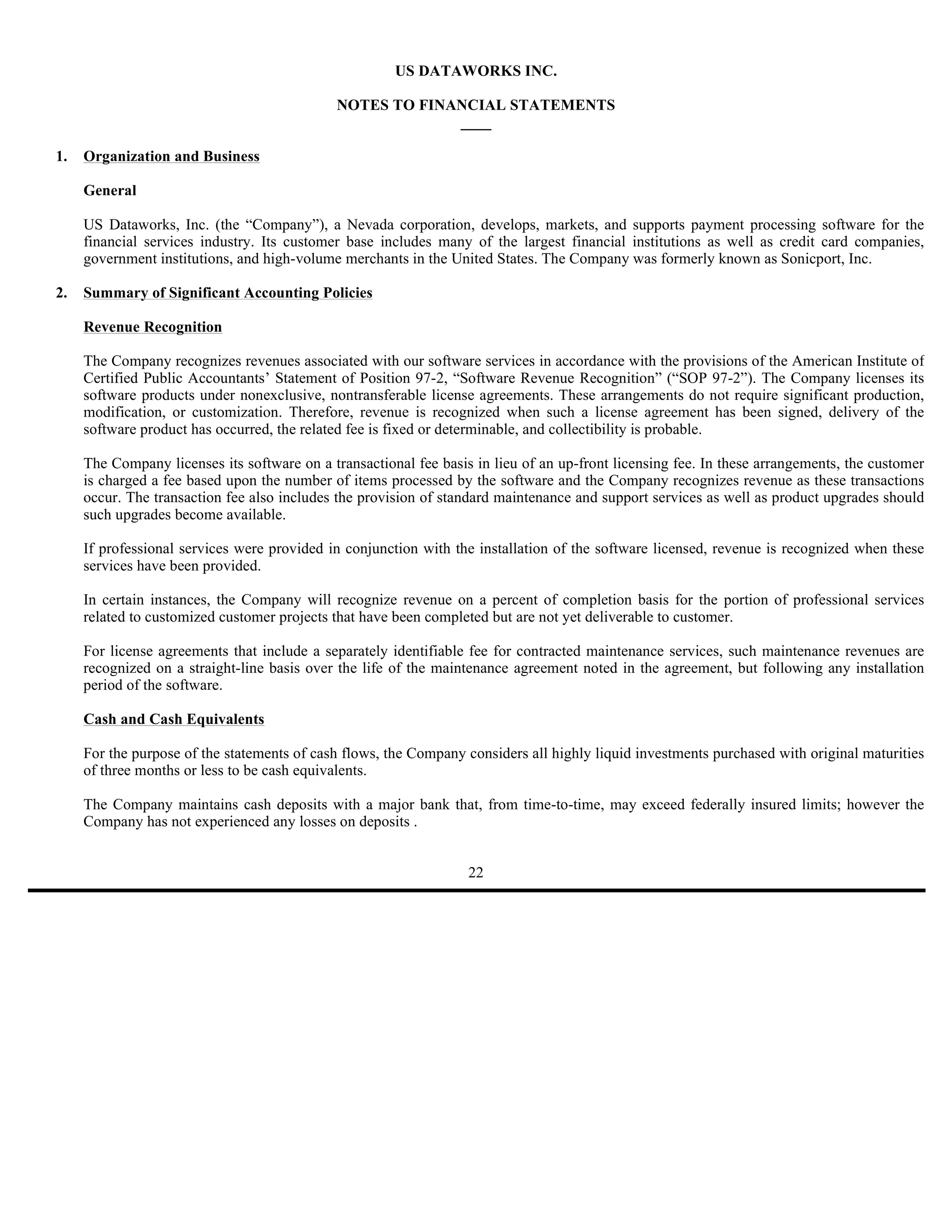 US DATAWORKS INC.

                                             NOTES TO FINANCIAL STATEMENTS
                                                          ____

1.   Organization and Business

     General

     US Dataworks, Inc. (the “Company”), a Nevada corporation, develops, markets, and supports payment processing software for the
     financial services industry. Its customer base includes many of the largest financial institutions as well as credit card companies,
     government institutions, and high-volume merchants in the United States. The Company was formerly known as Sonicport, Inc.

2.   Summary of Significant Accounting Policies

     Revenue Recognition

     The Company recognizes revenues associated with our software services in accordance with the provisions of the American Institute of
     Certified Public Accountants’ Statement of Position 97-2, “Software Revenue Recognition” (“SOP 97-2”). The Company licenses its
     software products under nonexclusive, nontransferable license agreements. These arrangements do not require significant production,
     modification, or customization. Therefore, revenue is recognized when such a license agreement has been signed, delivery of the
     software product has occurred, the related fee is fixed or determinable, and collectibility is probable.

     The Company licenses its software on a transactional fee basis in lieu of an up-front licensing fee. In these arrangements, the customer
     is charged a fee based upon the number of items processed by the software and the Company recognizes revenue as these transactions
     occur. The transaction fee also includes the provision of standard maintenance and support services as well as product upgrades should
     such upgrades become available.

     If professional services were provided in conjunction with the installation of the software licensed, revenue is recognized when these
     services have been provided.

     In certain instances, the Company will recognize revenue on a percent of completion basis for the portion of professional services
     related to customized customer projects that have been completed but are not yet deliverable to customer.

     For license agreements that include a separately identifiable fee for contracted maintenance services, such maintenance revenues are
     recognized on a straight-line basis over the life of the maintenance agreement noted in the agreement, but following any installation
     period of the software.

     Cash and Cash Equivalents

     For the purpose of the statements of cash flows, the Company considers all highly liquid investments purchased with original maturities
     of three months or less to be cash equivalents.

     The Company maintains cash deposits with a major bank that, from time-to-time, may exceed federally insured limits; however the
     Company has not experienced any losses on deposits .


                                                                   22
 
