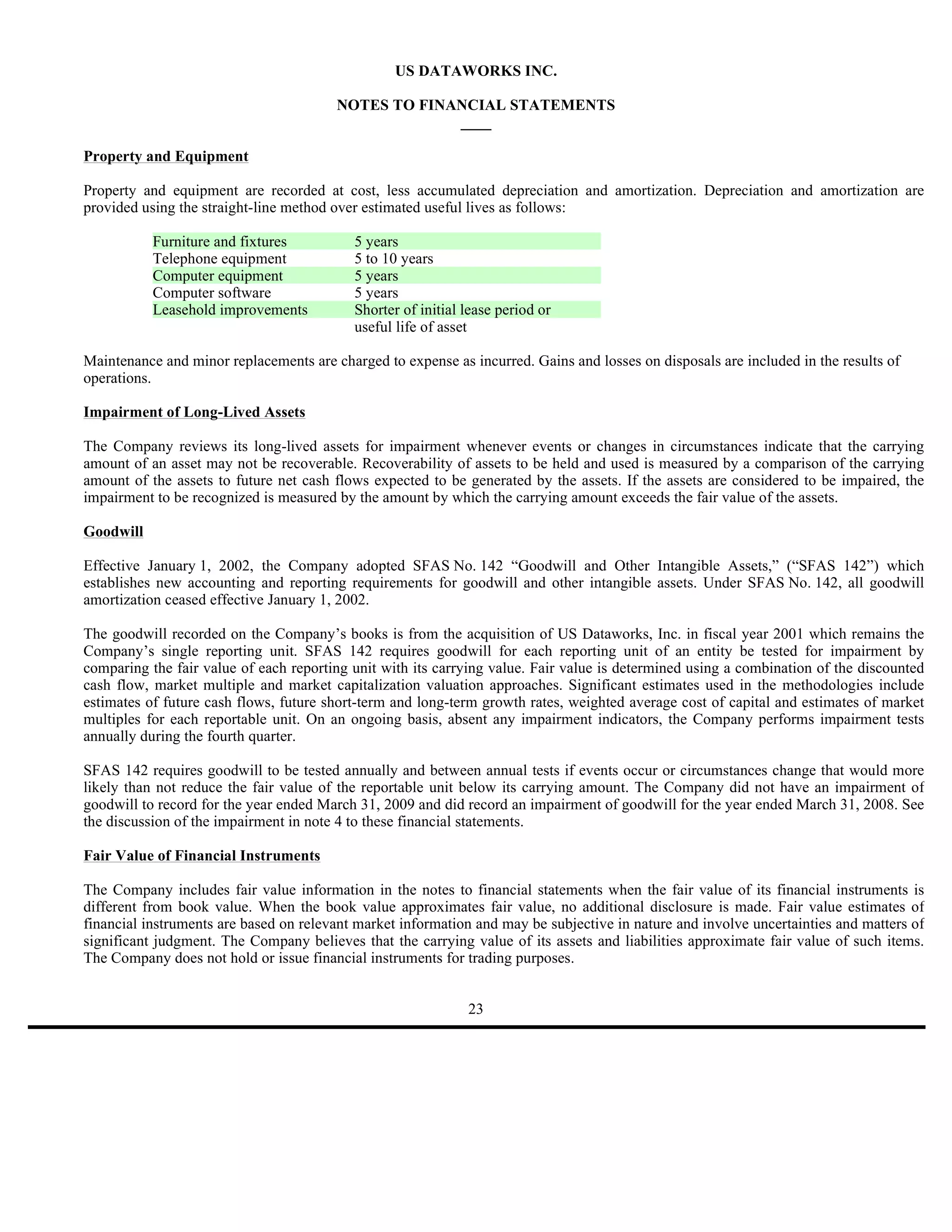 US DATAWORKS INC.

                                        NOTES TO FINANCIAL STATEMENTS
                                                     ____

Property and Equipment

Property and equipment are recorded at cost, less accumulated depreciation and amortization. Depreciation and amortization are
provided using the straight-line method over estimated useful lives as follows:

           Furniture and fixtures          5 years
           Telephone equipment             5 to 10 years
           Computer equipment              5 years
           Computer software               5 years
           Leasehold improvements          Shorter of initial lease period or
                                           useful life of asset

Maintenance and minor replacements are charged to expense as incurred. Gains and losses on disposals are included in the results of
operations.

Impairment of Long-Lived Assets

The Company reviews its long-lived assets for impairment whenever events or changes in circumstances indicate that the carrying
amount of an asset may not be recoverable. Recoverability of assets to be held and used is measured by a comparison of the carrying
amount of the assets to future net cash flows expected to be generated by the assets. If the assets are considered to be impaired, the
impairment to be recognized is measured by the amount by which the carrying amount exceeds the fair value of the assets.

Goodwill

Effective January 1, 2002, the Company adopted SFAS No. 142 “Goodwill and Other Intangible Assets,” (“SFAS 142”) which
establishes new accounting and reporting requirements for goodwill and other intangible assets. Under SFAS No. 142, all goodwill
amortization ceased effective January 1, 2002.

The goodwill recorded on the Company’s books is from the acquisition of US Dataworks, Inc. in fiscal year 2001 which remains the
Company’s single reporting unit. SFAS 142 requires goodwill for each reporting unit of an entity be tested for impairment by
comparing the fair value of each reporting unit with its carrying value. Fair value is determined using a combination of the discounted
cash flow, market multiple and market capitalization valuation approaches. Significant estimates used in the methodologies include
estimates of future cash flows, future short-term and long-term growth rates, weighted average cost of capital and estimates of market
multiples for each reportable unit. On an ongoing basis, absent any impairment indicators, the Company performs impairment tests
annually during the fourth quarter.

SFAS 142 requires goodwill to be tested annually and between annual tests if events occur or circumstances change that would more
likely than not reduce the fair value of the reportable unit below its carrying amount. The Company did not have an impairment of
goodwill to record for the year ended March 31, 2009 and did record an impairment of goodwill for the year ended March 31, 2008. See
the discussion of the impairment in note 4 to these financial statements.

Fair Value of Financial Instruments

The Company includes fair value information in the notes to financial statements when the fair value of its financial instruments is
different from book value. When the book value approximates fair value, no additional disclosure is made. Fair value estimates of
financial instruments are based on relevant market information and may be subjective in nature and involve uncertainties and matters of
significant judgment. The Company believes that the carrying value of its assets and liabilities approximate fair value of such items.
The Company does not hold or issue financial instruments for trading purposes.


                                                              23
 