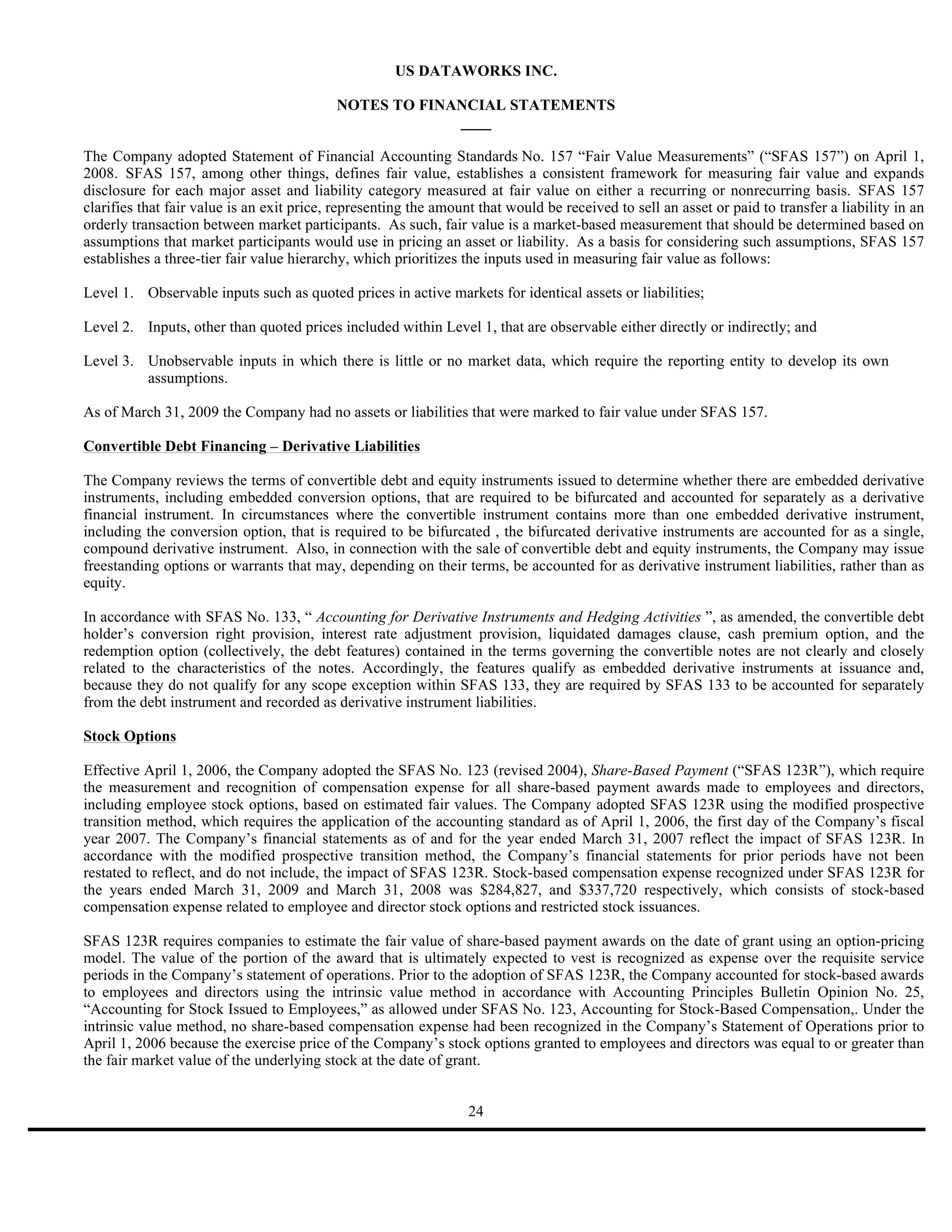 US DATAWORKS INC.

                                           NOTES TO FINANCIAL STATEMENTS
                                                        ____

The Company adopted Statement of Financial Accounting Standards No. 157 “Fair Value Measurements” (“SFAS 157”) on April 1,
2008. SFAS 157, among other things, defines fair value, establishes a consistent framework for measuring fair value and expands
disclosure for each major asset and liability category measured at fair value on either a recurring or nonrecurring basis. SFAS 157
clarifies that fair value is an exit price, representing the amount that would be received to sell an asset or paid to transfer a liability in an
orderly transaction between market participants. As such, fair value is a market-based measurement that should be determined based on
assumptions that market participants would use in pricing an asset or liability. As a basis for considering such assumptions, SFAS 157
establishes a three-tier fair value hierarchy, which prioritizes the inputs used in measuring fair value as follows:

Level 1. Observable inputs such as quoted prices in active markets for identical assets or liabilities;

Level 2. Inputs, other than quoted prices included within Level 1, that are observable either directly or indirectly; and

Level 3. Unobservable inputs in which there is little or no market data, which require the reporting entity to develop its own
         assumptions.

As of March 31, 2009 the Company had no assets or liabilities that were marked to fair value under SFAS 157.

Convertible Debt Financing – Derivative Liabilities

The Company reviews the terms of convertible debt and equity instruments issued to determine whether there are embedded derivative
instruments, including embedded conversion options, that are required to be bifurcated and accounted for separately as a derivative
financial instrument. In circumstances where the convertible instrument contains more than one embedded derivative instrument,
including the conversion option, that is required to be bifurcated , the bifurcated derivative instruments are accounted for as a single,
compound derivative instrument. Also, in connection with the sale of convertible debt and equity instruments, the Company may issue
freestanding options or warrants that may, depending on their terms, be accounted for as derivative instrument liabilities, rather than as
equity.

In accordance with SFAS No. 133, “ Accounting for Derivative Instruments and Hedging Activities ”, as amended, the convertible debt
holder’s conversion right provision, interest rate adjustment provision, liquidated damages clause, cash premium option, and the
redemption option (collectively, the debt features) contained in the terms governing the convertible notes are not clearly and closely
related to the characteristics of the notes. Accordingly, the features qualify as embedded derivative instruments at issuance and,
because they do not qualify for any scope exception within SFAS 133, they are required by SFAS 133 to be accounted for separately
from the debt instrument and recorded as derivative instrument liabilities.

Stock Options

Effective April 1, 2006, the Company adopted the SFAS No. 123 (revised 2004), Share-Based Payment (“SFAS 123R”), which require
the measurement and recognition of compensation expense for all share-based payment awards made to employees and directors,
including employee stock options, based on estimated fair values. The Company adopted SFAS 123R using the modified prospective
transition method, which requires the application of the accounting standard as of April 1, 2006, the first day of the Company’s fiscal
year 2007. The Company’s financial statements as of and for the year ended March 31, 2007 reflect the impact of SFAS 123R. In
accordance with the modified prospective transition method, the Company’s financial statements for prior periods have not been
restated to reflect, and do not include, the impact of SFAS 123R. Stock-based compensation expense recognized under SFAS 123R for
the years ended March 31, 2009 and March 31, 2008 was $284,827, and $337,720 respectively, which consists of stock-based
compensation expense related to employee and director stock options and restricted stock issuances.

SFAS 123R requires companies to estimate the fair value of share-based payment awards on the date of grant using an option-pricing
model. The value of the portion of the award that is ultimately expected to vest is recognized as expense over the requisite service
periods in the Company’s statement of operations. Prior to the adoption of SFAS 123R, the Company accounted for stock-based awards
to employees and directors using the intrinsic value method in accordance with Accounting Principles Bulletin Opinion No. 25,
“Accounting for Stock Issued to Employees,” as allowed under SFAS No. 123, Accounting for Stock-Based Compensation,. Under the
intrinsic value method, no share-based compensation expense had been recognized in the Company’s Statement of Operations prior to
April 1, 2006 because the exercise price of the Company’s stock options granted to employees and directors was equal to or greater than
the fair market value of the underlying stock at the date of grant.


                                                                  24
 