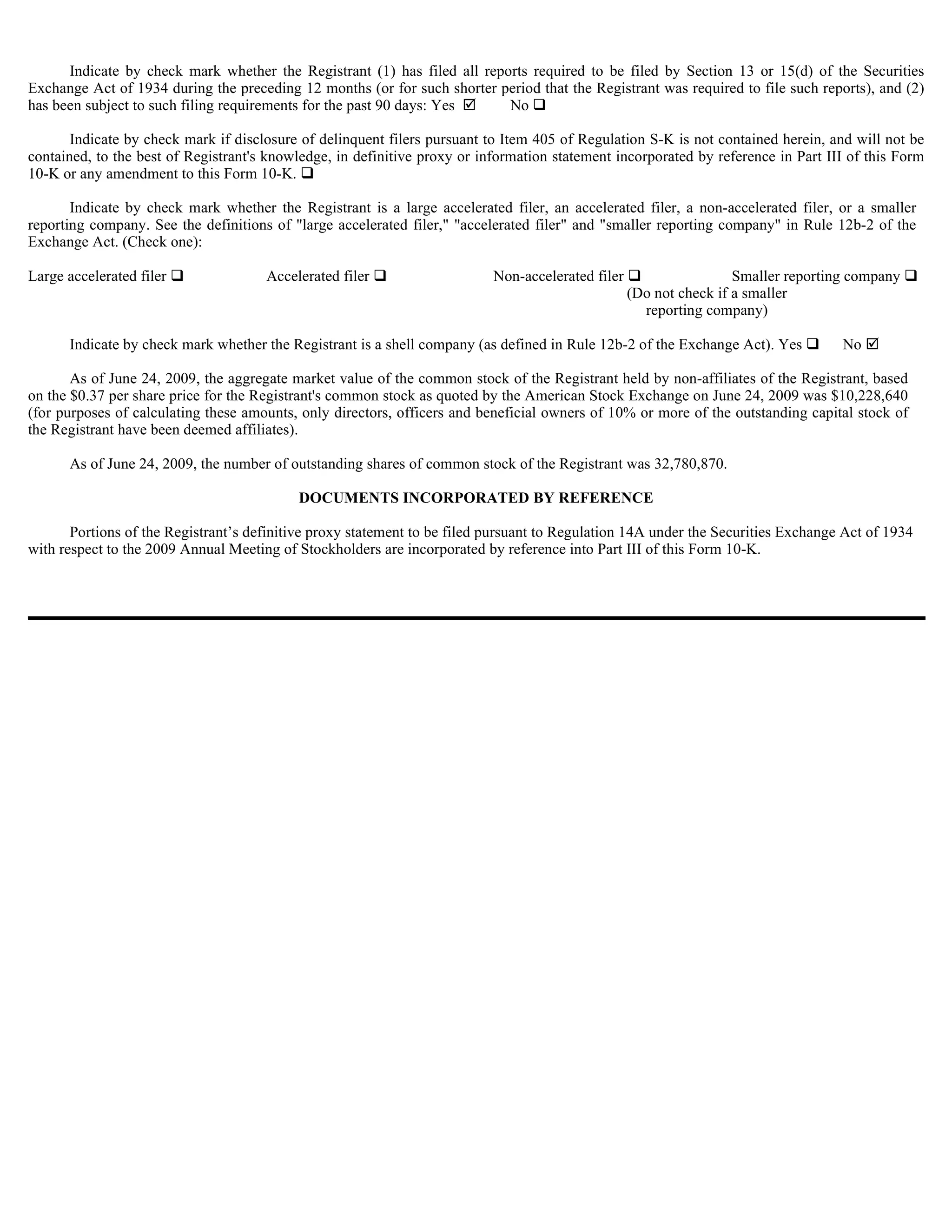 Indicate by check mark whether the Registrant (1) has filed all reports required to be filed by Section 13 or 15(d) of the Securities
Exchange Act of 1934 during the preceding 12 months (or for such shorter period that the Registrant was required to file such reports), and (2)
has been subject to such filing requirements for the past 90 days: Yes El No

       Indicate by check mark if disclosure of delinquent filers pursuant to Item 405 of Regulation S-K is not contained herein, and will not be
contained, to the best of Registrant's knowledge, in definitive proxy or information statement incorporated by reference in Part III of this Form
10-K or any amendment to this Form 10-K.

       Indicate by check mark whether the Registrant is a large accelerated filer, an accelerated filer, a non-accelerated filer, or a smaller
reporting company. See the definitions of "large accelerated filer," "accelerated filer" and "smaller reporting company" in Rule 12b-2 of the
Exchange Act. (Check one):

Large accelerated filer               Accelerated filer                    Non-accelerated filer                    Smaller reporting company
                                                                                                   (Do not check if a smaller
                                                                                                     reporting company)

      Indicate by check mark whether the Registrant is a shell company (as defined in Rule 12b-2 of the Exchange Act). Yes          No

       As of June 24, 2009, the aggregate market value of the common stock of the Registrant held by non-affiliates of the Registrant, based
on the $0.37 per share price for the Registrant's common stock as quoted by the American Stock Exchange on June 24, 2009 was $10,228,640
(for purposes of calculating these amounts, only directors, officers and beneficial owners of 10% or more of the outstanding capital stock of
the Registrant have been deemed affiliates).

      As of June 24, 2009, the number of outstanding shares of common stock of the Registrant was 32,780,870.

                                           DOCUMENTS INCORPORATED BY REFERENCE

       Portions of the Registrant’s definitive proxy statement to be filed pursuant to Regulation 14A under the Securities Exchange Act of 1934
with respect to the 2009 Annual Meeting of Stockholders are incorporated by reference into Part III of this Form 10-K.
 