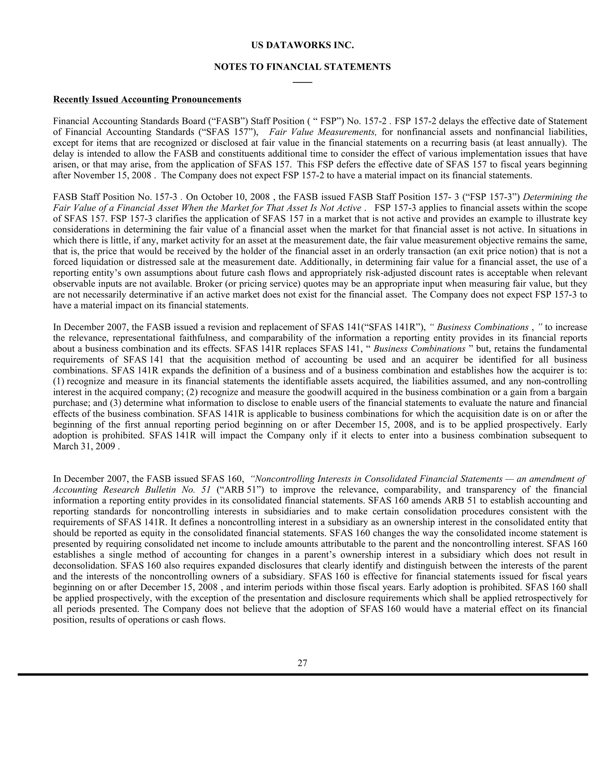 US DATAWORKS INC.

                                          NOTES TO FINANCIAL STATEMENTS
                                                       ____

Recently Issued Accounting Pronouncements

Financial Accounting Standards Board (“FASB”) Staff Position ( “ FSP”) No. 157-2 . FSP 157-2 delays the effective date of Statement
of Financial Accounting Standards (“SFAS 157”), Fair Value Measurements, for nonfinancial assets and nonfinancial liabilities,
except for items that are recognized or disclosed at fair value in the financial statements on a recurring basis (at least annually). The
delay is intended to allow the FASB and constituents additional time to consider the effect of various implementation issues that have
arisen, or that may arise, from the application of SFAS 157. This FSP defers the effective date of SFAS 157 to fiscal years beginning
after November 15, 2008 . The Company does not expect FSP 157-2 to have a material impact on its financial statements.

FASB Staff Position No. 157-3 . On October 10, 2008 , the FASB issued FASB Staff Position 157- 3 (“FSP 157-3”) Determining the
Fair Value of a Financial Asset When the Market for That Asset Is Not Active . FSP 157-3 applies to financial assets within the scope
of SFAS 157. FSP 157-3 clarifies the application of SFAS 157 in a market that is not active and provides an example to illustrate key
considerations in determining the fair value of a financial asset when the market for that financial asset is not active. In situations in
which there is little, if any, market activity for an asset at the measurement date, the fair value measurement objective remains the same,
that is, the price that would be received by the holder of the financial asset in an orderly transaction (an exit price notion) that is not a
forced liquidation or distressed sale at the measurement date. Additionally, in determining fair value for a financial asset, the use of a
reporting entity’s own assumptions about future cash flows and appropriately risk-adjusted discount rates is acceptable when relevant
observable inputs are not available. Broker (or pricing service) quotes may be an appropriate input when measuring fair value, but they
are not necessarily determinative if an active market does not exist for the financial asset. The Company does not expect FSP 157-3 to
have a material impact on its financial statements.

In December 2007, the FASB issued a revision and replacement of SFAS 141(“SFAS 141R”), “ Business Combinations , ” to increase
the relevance, representational faithfulness, and comparability of the information a reporting entity provides in its financial reports
about a business combination and its effects. SFAS 141R replaces SFAS 141, “ Business Combinations ” but, retains the fundamental
requirements of SFAS 141 that the acquisition method of accounting be used and an acquirer be identified for all business
combinations. SFAS 141R expands the definition of a business and of a business combination and establishes how the acquirer is to:
(1) recognize and measure in its financial statements the identifiable assets acquired, the liabilities assumed, and any non-controlling
interest in the acquired company; (2) recognize and measure the goodwill acquired in the business combination or a gain from a bargain
purchase; and (3) determine what information to disclose to enable users of the financial statements to evaluate the nature and financial
effects of the business combination. SFAS 141R is applicable to business combinations for which the acquisition date is on or after the
beginning of the first annual reporting period beginning on or after December 15, 2008, and is to be applied prospectively. Early
adoption is prohibited. SFAS 141R will impact the Company only if it elects to enter into a business combination subsequent to
March 31, 2009 .


In December 2007, the FASB issued SFAS 160, “Noncontrolling Interests in Consolidated Financial Statements — an amendment of
Accounting Research Bulletin No. 51 (“ARB 51”) to improve the relevance, comparability, and transparency of the financial
information a reporting entity provides in its consolidated financial statements. SFAS 160 amends ARB 51 to establish accounting and
reporting standards for noncontrolling interests in subsidiaries and to make certain consolidation procedures consistent with the
requirements of SFAS 141R. It defines a noncontrolling interest in a subsidiary as an ownership interest in the consolidated entity that
should be reported as equity in the consolidated financial statements. SFAS 160 changes the way the consolidated income statement is
presented by requiring consolidated net income to include amounts attributable to the parent and the noncontrolling interest. SFAS 160
establishes a single method of accounting for changes in a parent’s ownership interest in a subsidiary which does not result in
deconsolidation. SFAS 160 also requires expanded disclosures that clearly identify and distinguish between the interests of the parent
and the interests of the noncontrolling owners of a subsidiary. SFAS 160 is effective for financial statements issued for fiscal years
beginning on or after December 15, 2008 , and interim periods within those fiscal years. Early adoption is prohibited. SFAS 160 shall
be applied prospectively, with the exception of the presentation and disclosure requirements which shall be applied retrospectively for
all periods presented. The Company does not believe that the adoption of SFAS 160 would have a material effect on its financial
position, results of operations or cash flows.



                                                                27
 