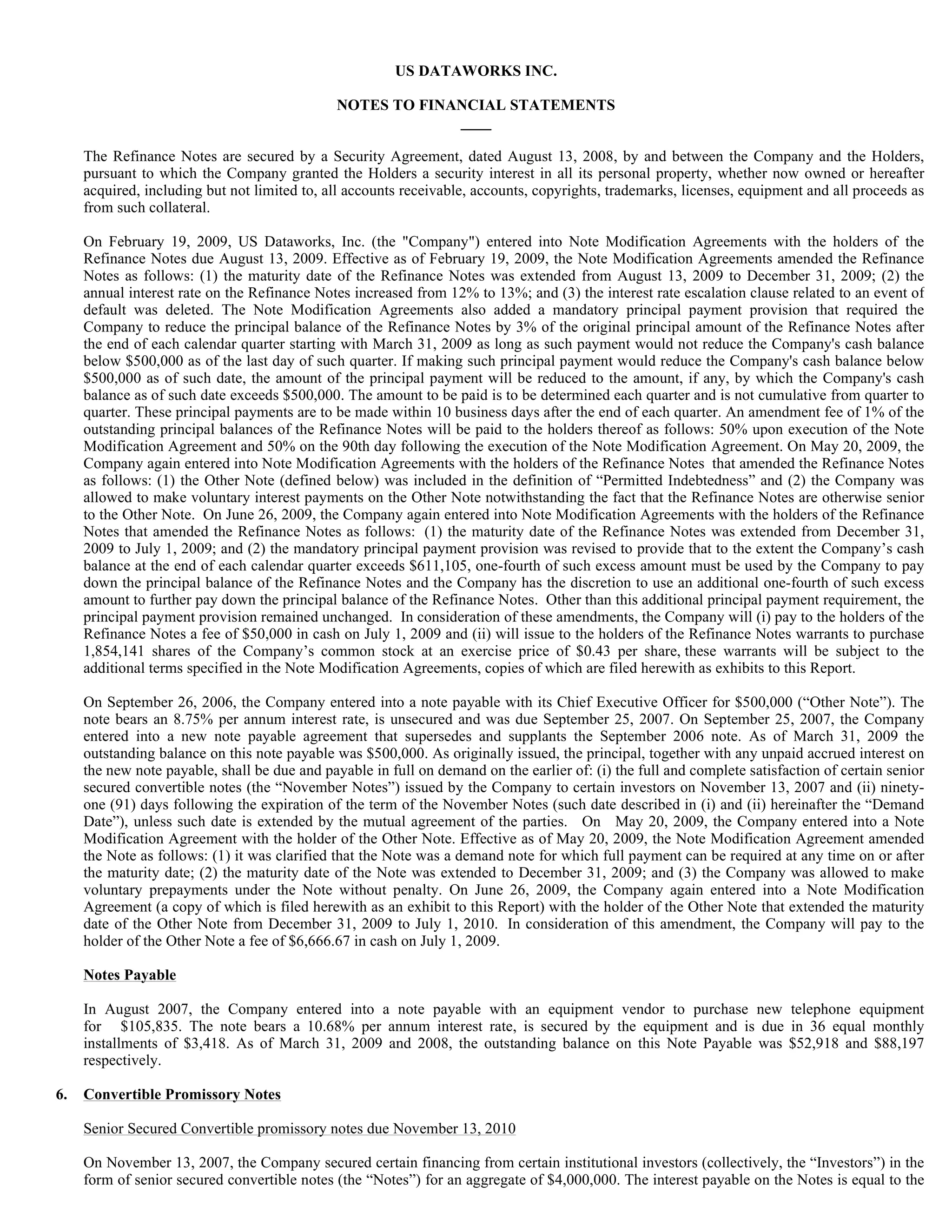 US DATAWORKS INC.

                                               NOTES TO FINANCIAL STATEMENTS
                                                            ____

     The Refinance Notes are secured by a Security Agreement, dated August 13, 2008, by and between the Company and the Holders,
     pursuant to which the Company granted the Holders a security interest in all its personal property, whether now owned or hereafter
     acquired, including but not limited to, all accounts receivable, accounts, copyrights, trademarks, licenses, equipment and all proceeds as
     from such collateral.

     On February 19, 2009, US Dataworks, Inc. (the "Company") entered into Note Modification Agreements with the holders of the
     Refinance Notes due August 13, 2009. Effective as of February 19, 2009, the Note Modification Agreements amended the Refinance
     Notes as follows: (1) the maturity date of the Refinance Notes was extended from August 13, 2009 to December 31, 2009; (2) the
     annual interest rate on the Refinance Notes increased from 12% to 13%; and (3) the interest rate escalation clause related to an event of
     default was deleted. The Note Modification Agreements also added a mandatory principal payment provision that required the
     Company to reduce the principal balance of the Refinance Notes by 3% of the original principal amount of the Refinance Notes after
     the end of each calendar quarter starting with March 31, 2009 as long as such payment would not reduce the Company's cash balance
     below $500,000 as of the last day of such quarter. If making such principal payment would reduce the Company's cash balance below
     $500,000 as of such date, the amount of the principal payment will be reduced to the amount, if any, by which the Company's cash
     balance as of such date exceeds $500,000. The amount to be paid is to be determined each quarter and is not cumulative from quarter to
     quarter. These principal payments are to be made within 10 business days after the end of each quarter. An amendment fee of 1% of the
     outstanding principal balances of the Refinance Notes will be paid to the holders thereof as follows: 50% upon execution of the Note
     Modification Agreement and 50% on the 90th day following the execution of the Note Modification Agreement. On May 20, 2009, the
     Company again entered into Note Modification Agreements with the holders of the Refinance Notes that amended the Refinance Notes
     as follows: (1) the Other Note (defined below) was included in the definition of “Permitted Indebtedness” and (2) the Company was
     allowed to make voluntary interest payments on the Other Note notwithstanding the fact that the Refinance Notes are otherwise senior
     to the Other Note. On June 26, 2009, the Company again entered into Note Modification Agreements with the holders of the Refinance
     Notes that amended the Refinance Notes as follows: (1) the maturity date of the Refinance Notes was extended from December 31,
     2009 to July 1, 2009; and (2) the mandatory principal payment provision was revised to provide that to the extent the Company’s cash
     balance at the end of each calendar quarter exceeds $611,105, one-fourth of such excess amount must be used by the Company to pay
     down the principal balance of the Refinance Notes and the Company has the discretion to use an additional one-fourth of such excess
     amount to further pay down the principal balance of the Refinance Notes. Other than this additional principal payment requirement, the
     principal payment provision remained unchanged. In consideration of these amendments, the Company will (i) pay to the holders of the
     Refinance Notes a fee of $50,000 in cash on July 1, 2009 and (ii) will issue to the holders of the Refinance Notes warrants to purchase
     1,854,141 shares of the Company’s common stock at an exercise price of $0.43 per share, these warrants will be subject to the
     additional terms specified in the Note Modification Agreements, copies of which are filed herewith as exhibits to this Report.

     On September 26, 2006, the Company entered into a note payable with its Chief Executive Officer for $500,000 (“Other Note”). The
     note bears an 8.75% per annum interest rate, is unsecured and was due September 25, 2007. On September 25, 2007, the Company
     entered into a new note payable agreement that supersedes and supplants the September 2006 note. As of March 31, 2009 the
     outstanding balance on this note payable was $500,000. As originally issued, the principal, together with any unpaid accrued interest on
     the new note payable, shall be due and payable in full on demand on the earlier of: (i) the full and complete satisfaction of certain senior
     secured convertible notes (the “November Notes”) issued by the Company to certain investors on November 13, 2007 and (ii) ninety-
     one (91) days following the expiration of the term of the November Notes (such date described in (i) and (ii) hereinafter the “Demand
     Date”), unless such date is extended by the mutual agreement of the parties. On May 20, 2009, the Company entered into a Note
     Modification Agreement with the holder of the Other Note. Effective as of May 20, 2009, the Note Modification Agreement amended
     the Note as follows: (1) it was clarified that the Note was a demand note for which full payment can be required at any time on or after
     the maturity date; (2) the maturity date of the Note was extended to December 31, 2009; and (3) the Company was allowed to make
     voluntary prepayments under the Note without penalty. On June 26, 2009, the Company again entered into a Note Modification
     Agreement (a copy of which is filed herewith as an exhibit to this Report) with the holder of the Other Note that extended the maturity
     date of the Other Note from December 31, 2009 to July 1, 2010. In consideration of this amendment, the Company will pay to the
     holder of the Other Note a fee of $6,666.67 in cash on July 1, 2009.

     Notes Payable

     In August 2007, the Company entered into a note payable with an equipment vendor to purchase new telephone equipment
     for $105,835. The note bears a 10.68% per annum interest rate, is secured by the equipment and is due in 36 equal monthly
     installments of $3,418. As of March 31, 2009 and 2008, the outstanding balance on this Note Payable was $52,918 and $88,197
     respectively.

6.   Convertible Promissory Notes

     Senior Secured Convertible promissory notes due November 13, 2010

     On November 13, 2007, the Company secured certain financing from certain institutional investors (collectively, the “Investors”) in the
     form of senior secured convertible notes (the “Notes”) for an aggregate of $4,000,000. The interest payable on the Notes is equal to the
 
