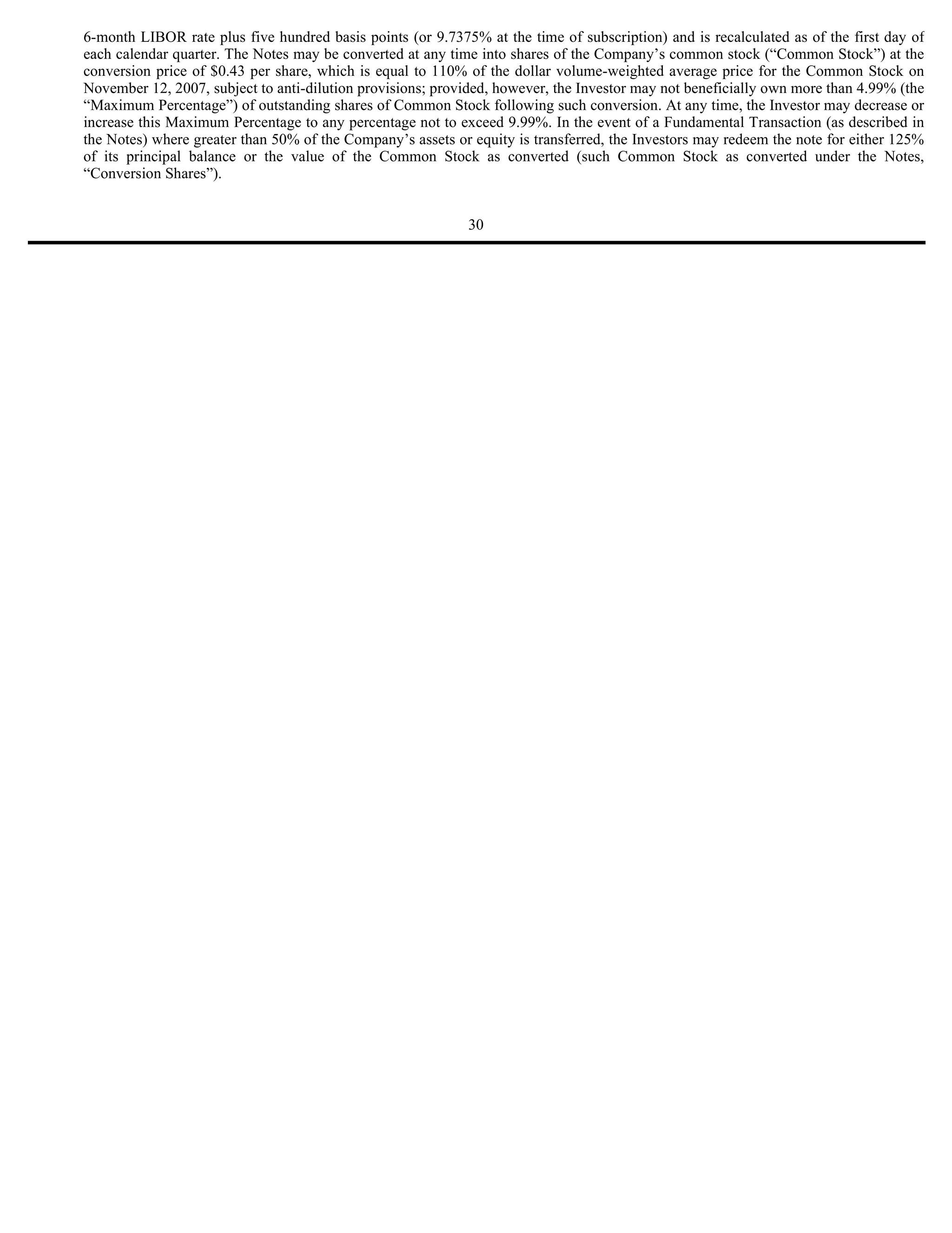 6-month LIBOR rate plus five hundred basis points (or 9.7375% at the time of subscription) and is recalculated as of the first day of
each calendar quarter. The Notes may be converted at any time into shares of the Company’s common stock (“Common Stock”) at the
conversion price of $0.43 per share, which is equal to 110% of the dollar volume-weighted average price for the Common Stock on
November 12, 2007, subject to anti-dilution provisions; provided, however, the Investor may not beneficially own more than 4.99% (the
“Maximum Percentage”) of outstanding shares of Common Stock following such conversion. At any time, the Investor may decrease or
increase this Maximum Percentage to any percentage not to exceed 9.99%. In the event of a Fundamental Transaction (as described in
the Notes) where greater than 50% of the Company’s assets or equity is transferred, the Investors may redeem the note for either 125%
of its principal balance or the value of the Common Stock as converted (such Common Stock as converted under the Notes,
“Conversion Shares”).


                                                            30
 