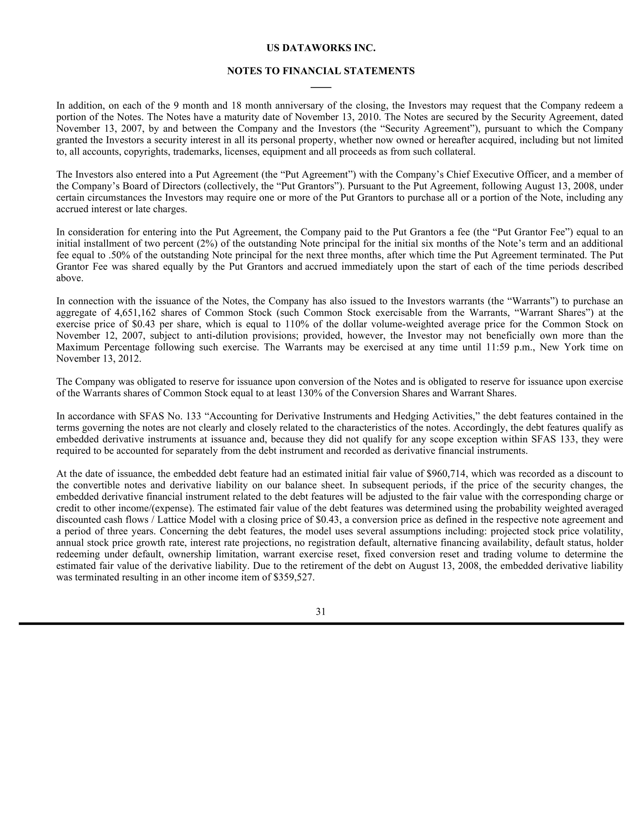 US DATAWORKS INC.

                                          NOTES TO FINANCIAL STATEMENTS
                                                       ____

In addition, on each of the 9 month and 18 month anniversary of the closing, the Investors may request that the Company redeem a
portion of the Notes. The Notes have a maturity date of November 13, 2010. The Notes are secured by the Security Agreement, dated
November 13, 2007, by and between the Company and the Investors (the “Security Agreement”), pursuant to which the Company
granted the Investors a security interest in all its personal property, whether now owned or hereafter acquired, including but not limited
to, all accounts, copyrights, trademarks, licenses, equipment and all proceeds as from such collateral.

The Investors also entered into a Put Agreement (the “Put Agreement”) with the Company’s Chief Executive Officer, and a member of
the Company’s Board of Directors (collectively, the “Put Grantors”). Pursuant to the Put Agreement, following August 13, 2008, under
certain circumstances the Investors may require one or more of the Put Grantors to purchase all or a portion of the Note, including any
accrued interest or late charges.

In consideration for entering into the Put Agreement, the Company paid to the Put Grantors a fee (the “Put Grantor Fee”) equal to an
initial installment of two percent (2%) of the outstanding Note principal for the initial six months of the Note’s term and an additional
fee equal to .50% of the outstanding Note principal for the next three months, after which time the Put Agreement terminated. The Put
Grantor Fee was shared equally by the Put Grantors and accrued immediately upon the start of each of the time periods described
above.

In connection with the issuance of the Notes, the Company has also issued to the Investors warrants (the “Warrants”) to purchase an
aggregate of 4,651,162 shares of Common Stock (such Common Stock exercisable from the Warrants, “Warrant Shares”) at the
exercise price of $0.43 per share, which is equal to 110% of the dollar volume-weighted average price for the Common Stock on
November 12, 2007, subject to anti-dilution provisions; provided, however, the Investor may not beneficially own more than the
Maximum Percentage following such exercise. The Warrants may be exercised at any time until 11:59 p.m., New York time on
November 13, 2012.

The Company was obligated to reserve for issuance upon conversion of the Notes and is obligated to reserve for issuance upon exercise
of the Warrants shares of Common Stock equal to at least 130% of the Conversion Shares and Warrant Shares.

In accordance with SFAS No. 133 “Accounting for Derivative Instruments and Hedging Activities,” the debt features contained in the
terms governing the notes are not clearly and closely related to the characteristics of the notes. Accordingly, the debt features qualify as
embedded derivative instruments at issuance and, because they did not qualify for any scope exception within SFAS 133, they were
required to be accounted for separately from the debt instrument and recorded as derivative financial instruments.

At the date of issuance, the embedded debt feature had an estimated initial fair value of $960,714, which was recorded as a discount to
the convertible notes and derivative liability on our balance sheet. In subsequent periods, if the price of the security changes, the
embedded derivative financial instrument related to the debt features will be adjusted to the fair value with the corresponding charge or
credit to other income/(expense). The estimated fair value of the debt features was determined using the probability weighted averaged
discounted cash flows / Lattice Model with a closing price of $0.43, a conversion price as defined in the respective note agreement and
a period of three years. Concerning the debt features, the model uses several assumptions including: projected stock price volatility,
annual stock price growth rate, interest rate projections, no registration default, alternative financing availability, default status, holder
redeeming under default, ownership limitation, warrant exercise reset, fixed conversion reset and trading volume to determine the
estimated fair value of the derivative liability. Due to the retirement of the debt on August 13, 2008, the embedded derivative liability
was terminated resulting in an other income item of $359,527.


                                                                 31
 