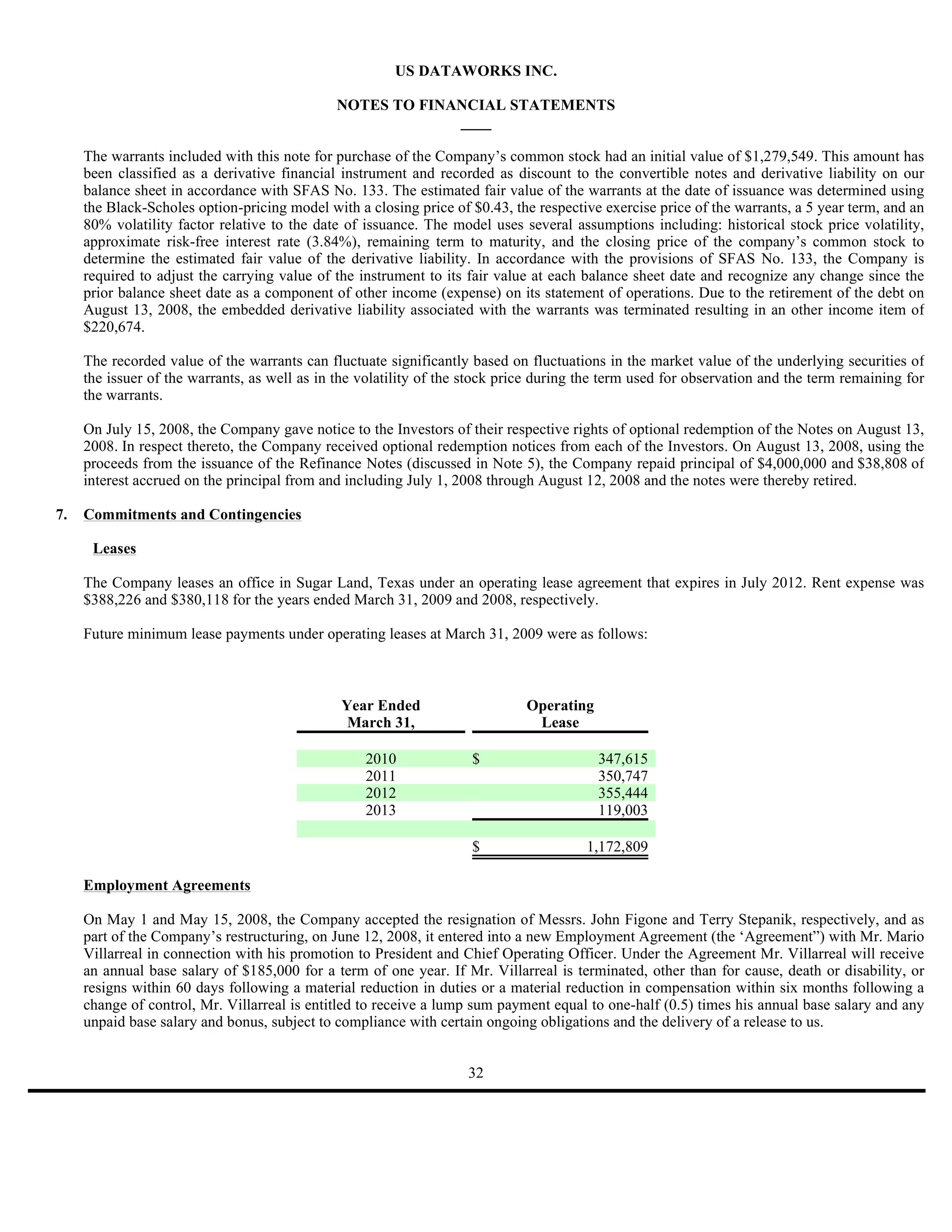US DATAWORKS INC.

                                              NOTES TO FINANCIAL STATEMENTS
                                                           ____

     The warrants included with this note for purchase of the Company’s common stock had an initial value of $1,279,549. This amount has
     been classified as a derivative financial instrument and recorded as discount to the convertible notes and derivative liability on our
     balance sheet in accordance with SFAS No. 133. The estimated fair value of the warrants at the date of issuance was determined using
     the Black-Scholes option-pricing model with a closing price of $0.43, the respective exercise price of the warrants, a 5 year term, and an
     80% volatility factor relative to the date of issuance. The model uses several assumptions including: historical stock price volatility,
     approximate risk-free interest rate (3.84%), remaining term to maturity, and the closing price of the company’s common stock to
     determine the estimated fair value of the derivative liability. In accordance with the provisions of SFAS No. 133, the Company is
     required to adjust the carrying value of the instrument to its fair value at each balance sheet date and recognize any change since the
     prior balance sheet date as a component of other income (expense) on its statement of operations. Due to the retirement of the debt on
     August 13, 2008, the embedded derivative liability associated with the warrants was terminated resulting in an other income item of
     $220,674.

     The recorded value of the warrants can fluctuate significantly based on fluctuations in the market value of the underlying securities of
     the issuer of the warrants, as well as in the volatility of the stock price during the term used for observation and the term remaining for
     the warrants.

     On July 15, 2008, the Company gave notice to the Investors of their respective rights of optional redemption of the Notes on August 13,
     2008. In respect thereto, the Company received optional redemption notices from each of the Investors. On August 13, 2008, using the
     proceeds from the issuance of the Refinance Notes (discussed in Note 5), the Company repaid principal of $4,000,000 and $38,808 of
     interest accrued on the principal from and including July 1, 2008 through August 12, 2008 and the notes were thereby retired.

7.   Commitments and Contingencies

      Leases

     The Company leases an office in Sugar Land, Texas under an operating lease agreement that expires in July 2012. Rent expense was
     $388,226 and $380,118 for the years ended March 31, 2009 and 2008, respectively.

     Future minimum lease payments under operating leases at March 31, 2009 were as follows:



                                               Year Ended                     Operating
                                                March 31,                      Lease

                                                   2010              $                    347,615
                                                   2011                                   350,747
                                                   2012                                   355,444
                                                   2013                                   119,003

                                                                     $                  1,172,809

     Employment Agreements

     On May 1 and May 15, 2008, the Company accepted the resignation of Messrs. John Figone and Terry Stepanik, respectively, and as
     part of the Company’s restructuring, on June 12, 2008, it entered into a new Employment Agreement (the ‘Agreement”) with Mr. Mario
     Villarreal in connection with his promotion to President and Chief Operating Officer. Under the Agreement Mr. Villarreal will receive
     an annual base salary of $185,000 for a term of one year. If Mr. Villarreal is terminated, other than for cause, death or disability, or
     resigns within 60 days following a material reduction in duties or a material reduction in compensation within six months following a
     change of control, Mr. Villarreal is entitled to receive a lump sum payment equal to one-half (0.5) times his annual base salary and any
     unpaid base salary and bonus, subject to compliance with certain ongoing obligations and the delivery of a release to us.


                                                                    32
 