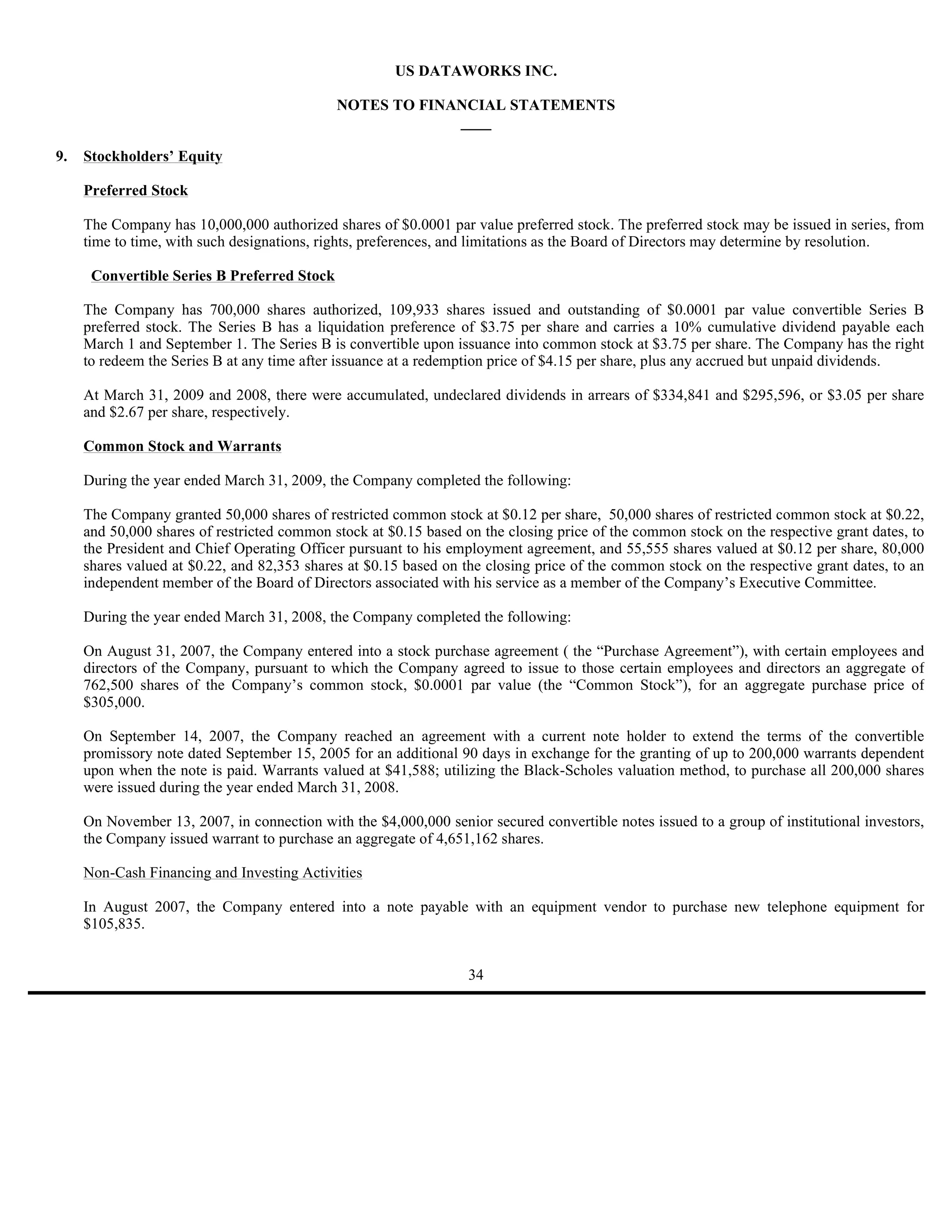 US DATAWORKS INC.

                                             NOTES TO FINANCIAL STATEMENTS
                                                          ____

9.   Stockholders’ Equity

     Preferred Stock

     The Company has 10,000,000 authorized shares of $0.0001 par value preferred stock. The preferred stock may be issued in series, from
     time to time, with such designations, rights, preferences, and limitations as the Board of Directors may determine by resolution.

      Convertible Series B Preferred Stock

     The Company has 700,000 shares authorized, 109,933 shares issued and outstanding of $0.0001 par value convertible Series B
     preferred stock. The Series B has a liquidation preference of $3.75 per share and carries a 10% cumulative dividend payable each
     March 1 and September 1. The Series B is convertible upon issuance into common stock at $3.75 per share. The Company has the right
     to redeem the Series B at any time after issuance at a redemption price of $4.15 per share, plus any accrued but unpaid dividends.

     At March 31, 2009 and 2008, there were accumulated, undeclared dividends in arrears of $334,841 and $295,596, or $3.05 per share
     and $2.67 per share, respectively.

     Common Stock and Warrants

     During the year ended March 31, 2009, the Company completed the following:

     The Company granted 50,000 shares of restricted common stock at $0.12 per share, 50,000 shares of restricted common stock at $0.22,
     and 50,000 shares of restricted common stock at $0.15 based on the closing price of the common stock on the respective grant dates, to
     the President and Chief Operating Officer pursuant to his employment agreement, and 55,555 shares valued at $0.12 per share, 80,000
     shares valued at $0.22, and 82,353 shares at $0.15 based on the closing price of the common stock on the respective grant dates, to an
     independent member of the Board of Directors associated with his service as a member of the Company’s Executive Committee.

     During the year ended March 31, 2008, the Company completed the following:

     On August 31, 2007, the Company entered into a stock purchase agreement ( the “Purchase Agreement”), with certain employees and
     directors of the Company, pursuant to which the Company agreed to issue to those certain employees and directors an aggregate of
     762,500 shares of the Company’s common stock, $0.0001 par value (the “Common Stock”), for an aggregate purchase price of
     $305,000.

     On September 14, 2007, the Company reached an agreement with a current note holder to extend the terms of the convertible
     promissory note dated September 15, 2005 for an additional 90 days in exchange for the granting of up to 200,000 warrants dependent
     upon when the note is paid. Warrants valued at $41,588; utilizing the Black-Scholes valuation method, to purchase all 200,000 shares
     were issued during the year ended March 31, 2008.

     On November 13, 2007, in connection with the $4,000,000 senior secured convertible notes issued to a group of institutional investors,
     the Company issued warrant to purchase an aggregate of 4,651,162 shares.

     Non-Cash Financing and Investing Activities

     In August 2007, the Company entered into a note payable with an equipment vendor to purchase new telephone equipment for
     $105,835.


                                                                  34
 