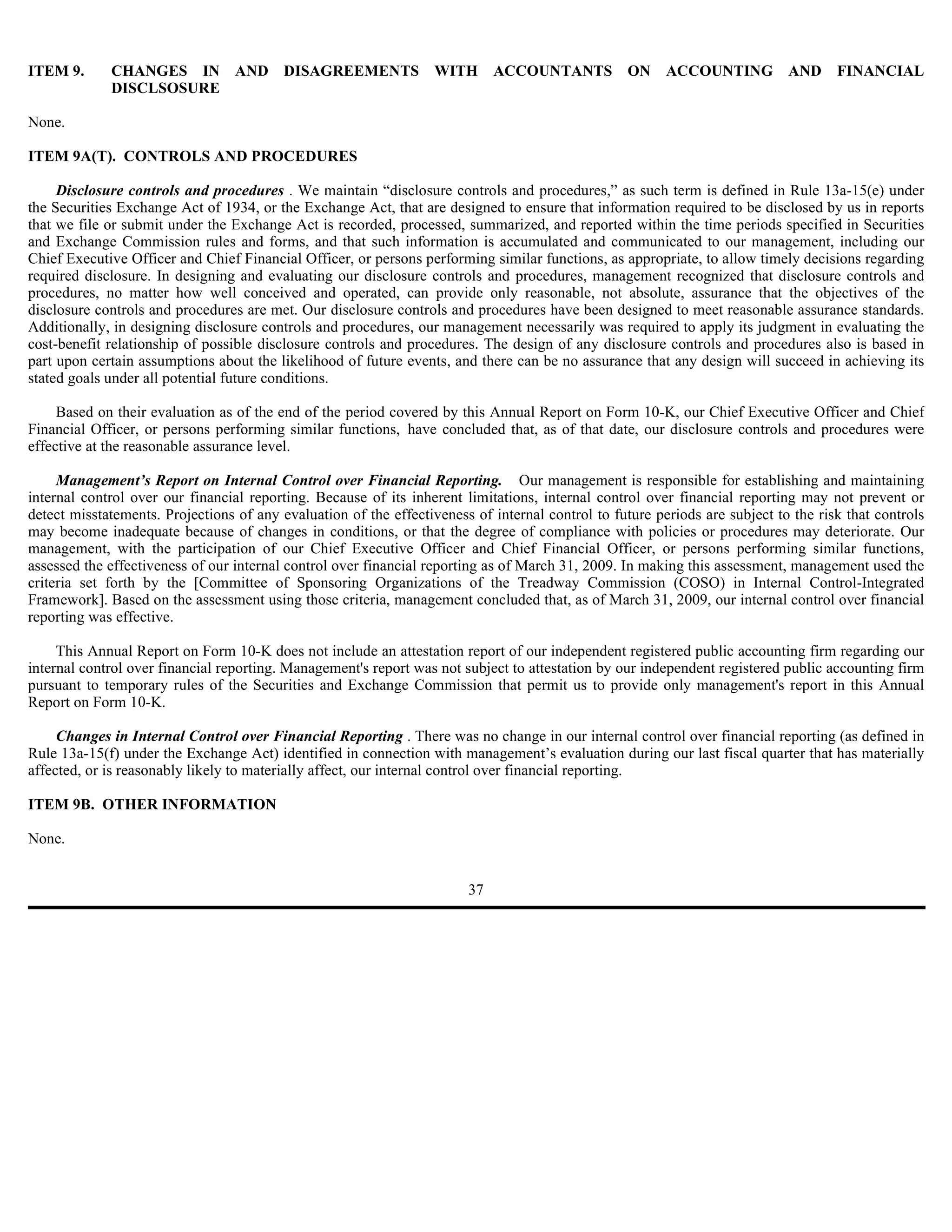 ITEM 9.      CHANGES IN AND DISAGREEMENTS                          WITH      ACCOUNTANTS           ON    ACCOUNTING          AND     FINANCIAL
             DISCLSOSURE

None.

ITEM 9A(T). CONTROLS AND PROCEDURES

     Disclosure controls and procedures . We maintain “disclosure controls and procedures,” as such term is defined in Rule 13a-15(e) under
the Securities Exchange Act of 1934, or the Exchange Act, that are designed to ensure that information required to be disclosed by us in reports
that we file or submit under the Exchange Act is recorded, processed, summarized, and reported within the time periods specified in Securities
and Exchange Commission rules and forms, and that such information is accumulated and communicated to our management, including our
Chief Executive Officer and Chief Financial Officer, or persons performing similar functions, as appropriate, to allow timely decisions regarding
required disclosure. In designing and evaluating our disclosure controls and procedures, management recognized that disclosure controls and
procedures, no matter how well conceived and operated, can provide only reasonable, not absolute, assurance that the objectives of the
disclosure controls and procedures are met. Our disclosure controls and procedures have been designed to meet reasonable assurance standards.
Additionally, in designing disclosure controls and procedures, our management necessarily was required to apply its judgment in evaluating the
cost-benefit relationship of possible disclosure controls and procedures. The design of any disclosure controls and procedures also is based in
part upon certain assumptions about the likelihood of future events, and there can be no assurance that any design will succeed in achieving its
stated goals under all potential future conditions.

     Based on their evaluation as of the end of the period covered by this Annual Report on Form 10-K, our Chief Executive Officer and Chief
Financial Officer, or persons performing similar functions, have concluded that, as of that date, our disclosure controls and procedures were
effective at the reasonable assurance level.

     Management’s Report on Internal Control over Financial Reporting. Our management is responsible for establishing and maintaining
internal control over our financial reporting. Because of its inherent limitations, internal control over financial reporting may not prevent or
detect misstatements. Projections of any evaluation of the effectiveness of internal control to future periods are subject to the risk that controls
may become inadequate because of changes in conditions, or that the degree of compliance with policies or procedures may deteriorate. Our
management, with the participation of our Chief Executive Officer and Chief Financial Officer, or persons performing similar functions,
assessed the effectiveness of our internal control over financial reporting as of March 31, 2009. In making this assessment, management used the
criteria set forth by the [Committee of Sponsoring Organizations of the Treadway Commission (COSO) in Internal Control-Integrated
Framework]. Based on the assessment using those criteria, management concluded that, as of March 31, 2009, our internal control over financial
reporting was effective.

     This Annual Report on Form 10-K does not include an attestation report of our independent registered public accounting firm regarding our
internal control over financial reporting. Management's report was not subject to attestation by our independent registered public accounting firm
pursuant to temporary rules of the Securities and Exchange Commission that permit us to provide only management's report in this Annual
Report on Form 10-K.

     Changes in Internal Control over Financial Reporting . There was no change in our internal control over financial reporting (as defined in
Rule 13a-15(f) under the Exchange Act) identified in connection with management’s evaluation during our last fiscal quarter that has materially
affected, or is reasonably likely to materially affect, our internal control over financial reporting.

ITEM 9B. OTHER INFORMATION

None.


                                                                        37
 