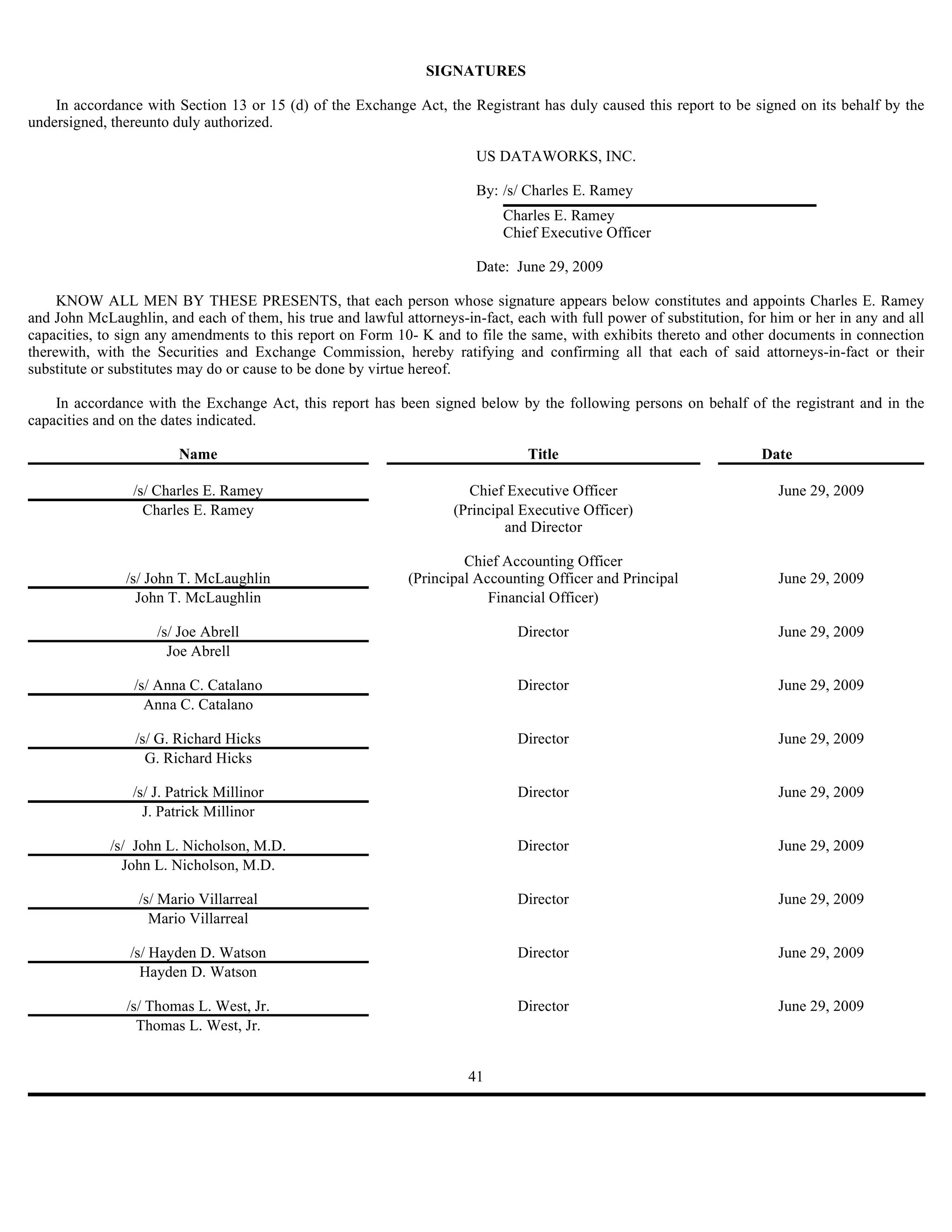SIGNATURES

    In accordance with Section 13 or 15 (d) of the Exchange Act, the Registrant has duly caused this report to be signed on its behalf by the
undersigned, thereunto duly authorized.

                                                                        US DATAWORKS, INC.

                                                                        By: /s/ Charles E. Ramey
                                                                            Charles E. Ramey
                                                                            Chief Executive Officer

                                                                        Date: June 29, 2009

     KNOW ALL MEN BY THESE PRESENTS, that each person whose signature appears below constitutes and appoints Charles E. Ramey
and John McLaughlin, and each of them, his true and lawful attorneys-in-fact, each with full power of substitution, for him or her in any and all
capacities, to sign any amendments to this report on Form 10- K and to file the same, with exhibits thereto and other documents in connection
therewith, with the Securities and Exchange Commission, hereby ratifying and confirming all that each of said attorneys-in-fact or their
substitute or substitutes may do or cause to be done by virtue hereof.

    In accordance with the Exchange Act, this report has been signed below by the following persons on behalf of the registrant and in the
capacities and on the dates indicated.

                        Name                                                    Title                                 Date

                 /s/ Charles E. Ramey                                 Chief Executive Officer                            June 29, 2009
                   Charles E. Ramey                                 (Principal Executive Officer)
                                                                            and Director

                                                                      Chief Accounting Officer
               /s/ John T. McLaughlin                        (Principal Accounting Officer and Principal                 June 29, 2009
                 John T. McLaughlin                                       Financial Officer)

                    /s/ Joe Abrell                                             Director                                  June 29, 2009
                      Joe Abrell

                 /s/ Anna C. Catalano                                          Director                                  June 29, 2009
                   Anna C. Catalano

                 /s/ G. Richard Hicks                                          Director                                  June 29, 2009
                   G. Richard Hicks

                /s/ J. Patrick Millinor                                        Director                                  June 29, 2009
                  J. Patrick Millinor

             /s/ John L. Nicholson, M.D.                                       Director                                  June 29, 2009
               John L. Nicholson, M.D.

                 /s/ Mario Villarreal                                          Director                                  June 29, 2009
                   Mario Villarreal

                /s/ Hayden D. Watson                                           Director                                  June 29, 2009
                  Hayden D. Watson

               /s/ Thomas L. West, Jr.                                         Director                                  June 29, 2009
                 Thomas L. West, Jr.


                                                                       41
 