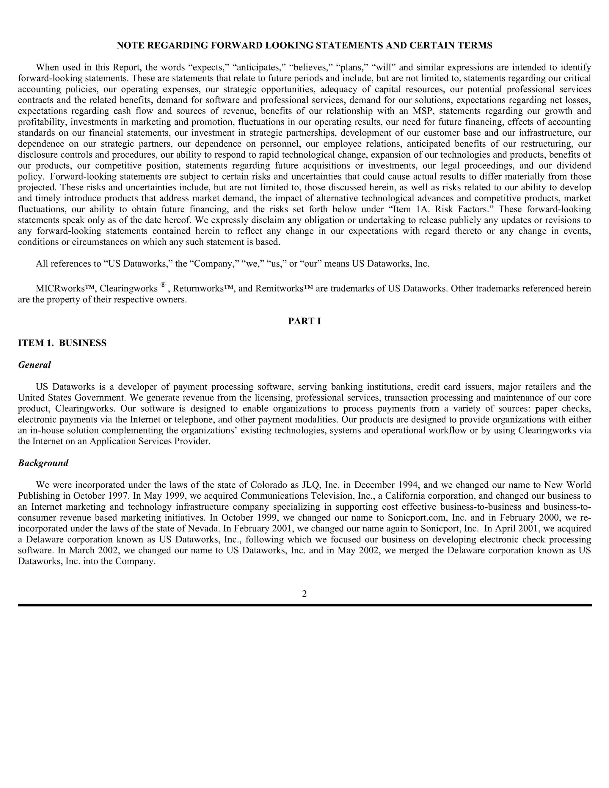 NOTE REGARDING FORWARD LOOKING STATEMENTS AND CERTAIN TERMS

     When used in this Report, the words “expects,” “anticipates,” “believes,” “plans,” “will” and similar expressions are intended to identify
forward-looking statements. These are statements that relate to future periods and include, but are not limited to, statements regarding our critical
accounting policies, our operating expenses, our strategic opportunities, adequacy of capital resources, our potential professional services
contracts and the related benefits, demand for software and professional services, demand for our solutions, expectations regarding net losses,
expectations regarding cash flow and sources of revenue, benefits of our relationship with an MSP, statements regarding our growth and
profitability, investments in marketing and promotion, fluctuations in our operating results, our need for future financing, effects of accounting
standards on our financial statements, our investment in strategic partnerships, development of our customer base and our infrastructure, our
dependence on our strategic partners, our dependence on personnel, our employee relations, anticipated benefits of our restructuring, our
disclosure controls and procedures, our ability to respond to rapid technological change, expansion of our technologies and products, benefits of
our products, our competitive position, statements regarding future acquisitions or investments, our legal proceedings, and our dividend
policy. Forward-looking statements are subject to certain risks and uncertainties that could cause actual results to differ materially from those
projected. These risks and uncertainties include, but are not limited to, those discussed herein, as well as risks related to our ability to develop
and timely introduce products that address market demand, the impact of alternative technological advances and competitive products, market
fluctuations, our ability to obtain future financing, and the risks set forth below under “Item 1A. Risk Factors.” These forward-looking
statements speak only as of the date hereof. We expressly disclaim any obligation or undertaking to release publicly any updates or revisions to
any forward-looking statements contained herein to reflect any change in our expectations with regard thereto or any change in events,
conditions or circumstances on which any such statement is based.

    All references to “US Dataworks,” the “Company,” “we,” “us,” or “our” means US Dataworks, Inc.

     MICRworks™, Clearingworks  , Returnworks™, and Remitworks™ are trademarks of US Dataworks. Other trademarks referenced herein
are the property of their respective owners.

                                                                      PART I

ITEM 1. BUSINESS

General

     US Dataworks is a developer of payment processing software, serving banking institutions, credit card issuers, major retailers and the
United States Government. We generate revenue from the licensing, professional services, transaction processing and maintenance of our core
product, Clearingworks. Our software is designed to enable organizations to process payments from a variety of sources: paper checks,
electronic payments via the Internet or telephone, and other payment modalities. Our products are designed to provide organizations with either
an in-house solution complementing the organizations’ existing technologies, systems and operational workflow or by using Clearingworks via
the Internet on an Application Services Provider.

Background

    We were incorporated under the laws of the state of Colorado as JLQ, Inc. in December 1994, and we changed our name to New World
Publishing in October 1997. In May 1999, we acquired Communications Television, Inc., a California corporation, and changed our business to
an Internet marketing and technology infrastructure company specializing in supporting cost effective business-to-business and business-to-
consumer revenue based marketing initiatives. In October 1999, we changed our name to Sonicport.com, Inc. and in February 2000, we re-
incorporated under the laws of the state of Nevada. In February 2001, we changed our name again to Sonicport, Inc. In April 2001, we acquired
a Delaware corporation known as US Dataworks, Inc., following which we focused our business on developing electronic check processing
software. In March 2002, we changed our name to US Dataworks, Inc. and in May 2002, we merged the Delaware corporation known as US
Dataworks, Inc. into the Company.


                                                                         2
 
