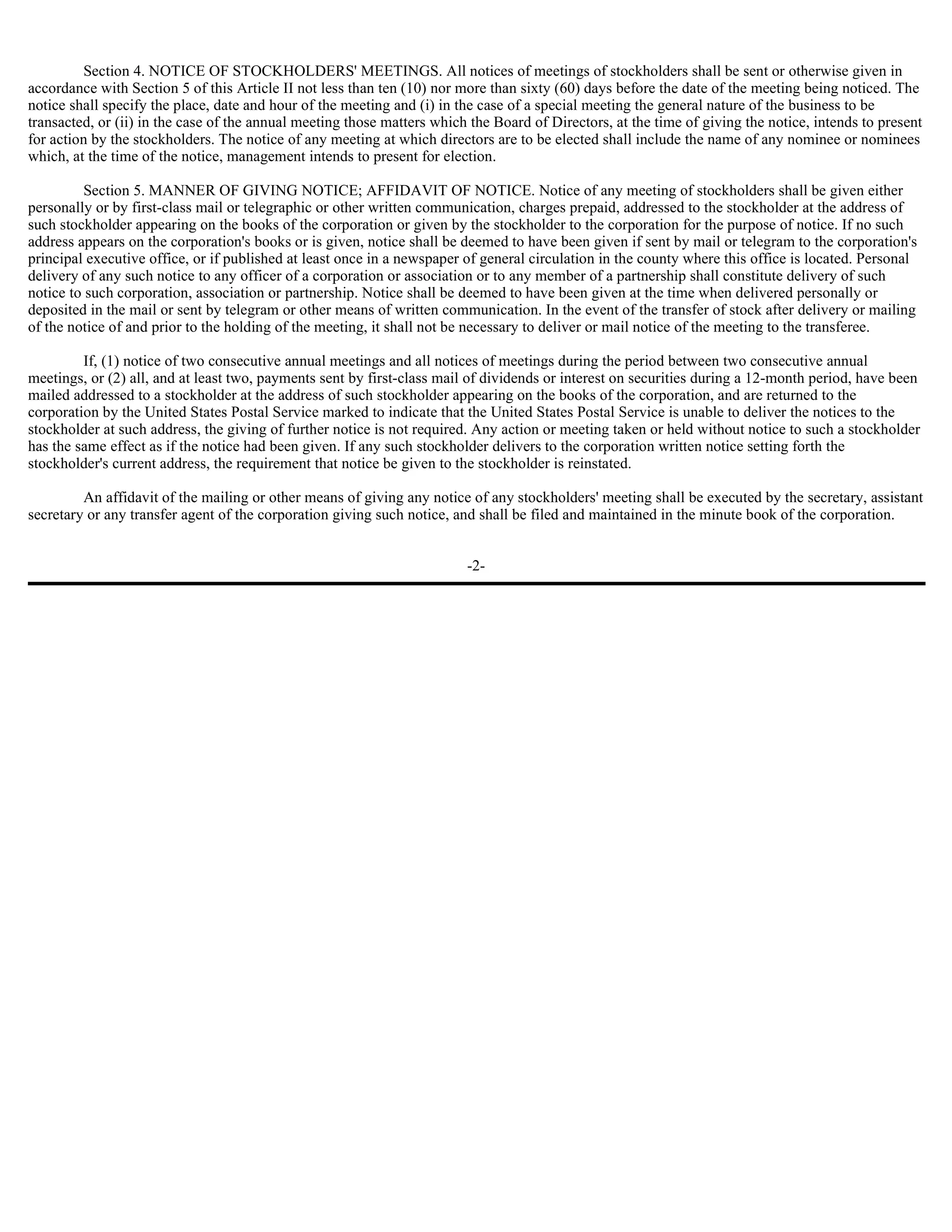 Section 4. NOTICE OF STOCKHOLDERS' MEETINGS. All notices of meetings of stockholders shall be sent or otherwise given in
accordance with Section 5 of this Article II not less than ten (10) nor more than sixty (60) days before the date of the meeting being noticed. The
notice shall specify the place, date and hour of the meeting and (i) in the case of a special meeting the general nature of the business to be
transacted, or (ii) in the case of the annual meeting those matters which the Board of Directors, at the time of giving the notice, intends to present
for action by the stockholders. The notice of any meeting at which directors are to be elected shall include the name of any nominee or nominees
which, at the time of the notice, management intends to present for election.

          Section 5. MANNER OF GIVING NOTICE; AFFIDAVIT OF NOTICE. Notice of any meeting of stockholders shall be given either
personally or by first-class mail or telegraphic or other written communication, charges prepaid, addressed to the stockholder at the address of
such stockholder appearing on the books of the corporation or given by the stockholder to the corporation for the purpose of notice. If no such
address appears on the corporation's books or is given, notice shall be deemed to have been given if sent by mail or telegram to the corporation's
principal executive office, or if published at least once in a newspaper of general circulation in the county where this office is located. Personal
delivery of any such notice to any officer of a corporation or association or to any member of a partnership shall constitute delivery of such
notice to such corporation, association or partnership. Notice shall be deemed to have been given at the time when delivered personally or
deposited in the mail or sent by telegram or other means of written communication. In the event of the transfer of stock after delivery or mailing
of the notice of and prior to the holding of the meeting, it shall not be necessary to deliver or mail notice of the meeting to the transferee.

         If, (1) notice of two consecutive annual meetings and all notices of meetings during the period between two consecutive annual
meetings, or (2) all, and at least two, payments sent by first-class mail of dividends or interest on securities during a 12-month period, have been
mailed addressed to a stockholder at the address of such stockholder appearing on the books of the corporation, and are returned to the
corporation by the United States Postal Service marked to indicate that the United States Postal Service is unable to deliver the notices to the
stockholder at such address, the giving of further notice is not required. Any action or meeting taken or held without notice to such a stockholder
has the same effect as if the notice had been given. If any such stockholder delivers to the corporation written notice setting forth the
stockholder's current address, the requirement that notice be given to the stockholder is reinstated.

         An affidavit of the mailing or other means of giving any notice of any stockholders' meeting shall be executed by the secretary, assistant
secretary or any transfer agent of the corporation giving such notice, and shall be filed and maintained in the minute book of the corporation.


                                                                         -2-
 