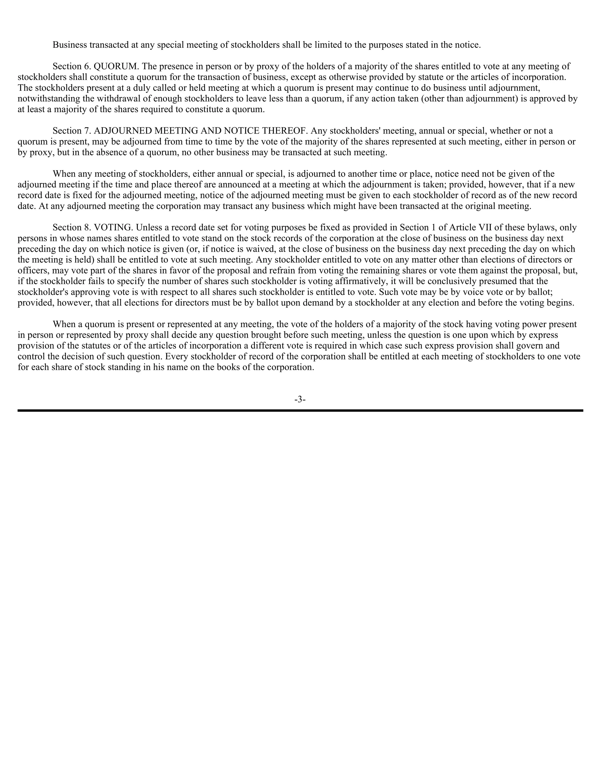 Business transacted at any special meeting of stockholders shall be limited to the purposes stated in the notice.

          Section 6. QUORUM. The presence in person or by proxy of the holders of a majority of the shares entitled to vote at any meeting of
stockholders shall constitute a quorum for the transaction of business, except as otherwise provided by statute or the articles of incorporation.
The stockholders present at a duly called or held meeting at which a quorum is present may continue to do business until adjournment,
notwithstanding the withdrawal of enough stockholders to leave less than a quorum, if any action taken (other than adjournment) is approved by
at least a majority of the shares required to constitute a quorum.

        Section 7. ADJOURNED MEETING AND NOTICE THEREOF. Any stockholders' meeting, annual or special, whether or not a
quorum is present, may be adjourned from time to time by the vote of the majority of the shares represented at such meeting, either in person or
by proxy, but in the absence of a quorum, no other business may be transacted at such meeting.

         When any meeting of stockholders, either annual or special, is adjourned to another time or place, notice need not be given of the
adjourned meeting if the time and place thereof are announced at a meeting at which the adjournment is taken; provided, however, that if a new
record date is fixed for the adjourned meeting, notice of the adjourned meeting must be given to each stockholder of record as of the new record
date. At any adjourned meeting the corporation may transact any business which might have been transacted at the original meeting.

          Section 8. VOTING. Unless a record date set for voting purposes be fixed as provided in Section 1 of Article VII of these bylaws, only
persons in whose names shares entitled to vote stand on the stock records of the corporation at the close of business on the business day next
preceding the day on which notice is given (or, if notice is waived, at the close of business on the business day next preceding the day on which
the meeting is held) shall be entitled to vote at such meeting. Any stockholder entitled to vote on any matter other than elections of directors or
officers, may vote part of the shares in favor of the proposal and refrain from voting the remaining shares or vote them against the proposal, but,
if the stockholder fails to specify the number of shares such stockholder is voting affirmatively, it will be conclusively presumed that the
stockholder's approving vote is with respect to all shares such stockholder is entitled to vote. Such vote may be by voice vote or by ballot;
provided, however, that all elections for directors must be by ballot upon demand by a stockholder at any election and before the voting begins.

         When a quorum is present or represented at any meeting, the vote of the holders of a majority of the stock having voting power present
in person or represented by proxy shall decide any question brought before such meeting, unless the question is one upon which by express
provision of the statutes or of the articles of incorporation a different vote is required in which case such express provision shall govern and
control the decision of such question. Every stockholder of record of the corporation shall be entitled at each meeting of stockholders to one vote
for each share of stock standing in his name on the books of the corporation.


                                                                        -3-
 
