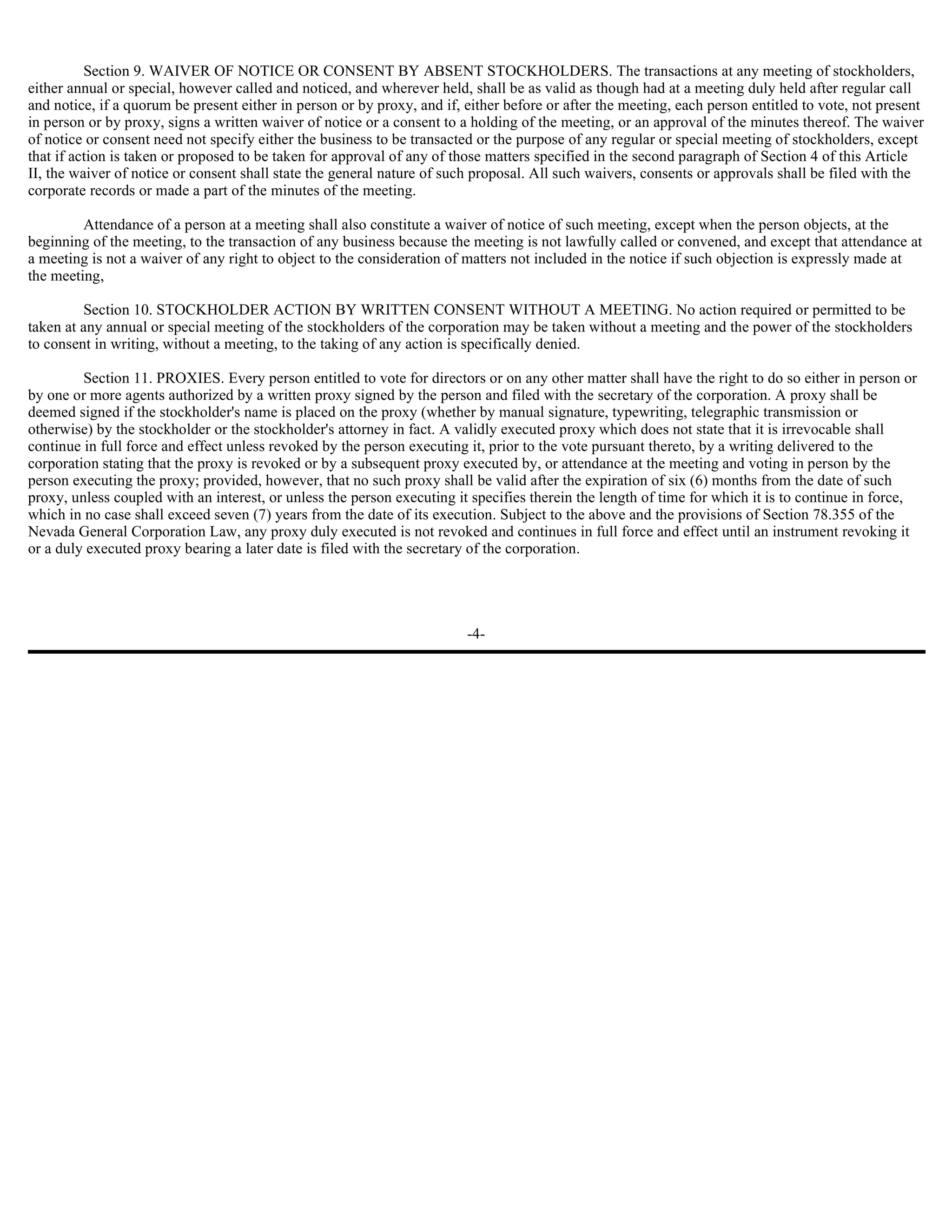 Section 9. WAIVER OF NOTICE OR CONSENT BY ABSENT STOCKHOLDERS. The transactions at any meeting of stockholders,
either annual or special, however called and noticed, and wherever held, shall be as valid as though had at a meeting duly held after regular call
and notice, if a quorum be present either in person or by proxy, and if, either before or after the meeting, each person entitled to vote, not present
in person or by proxy, signs a written waiver of notice or a consent to a holding of the meeting, or an approval of the minutes thereof. The waiver
of notice or consent need not specify either the business to be transacted or the purpose of any regular or special meeting of stockholders, except
that if action is taken or proposed to be taken for approval of any of those matters specified in the second paragraph of Section 4 of this Article
II, the waiver of notice or consent shall state the general nature of such proposal. All such waivers, consents or approvals shall be filed with the
corporate records or made a part of the minutes of the meeting.

         Attendance of a person at a meeting shall also constitute a waiver of notice of such meeting, except when the person objects, at the
beginning of the meeting, to the transaction of any business because the meeting is not lawfully called or convened, and except that attendance at
a meeting is not a waiver of any right to object to the consideration of matters not included in the notice if such objection is expressly made at
the meeting,

         Section 10. STOCKHOLDER ACTION BY WRITTEN CONSENT WITHOUT A MEETING. No action required or permitted to be
taken at any annual or special meeting of the stockholders of the corporation may be taken without a meeting and the power of the stockholders
to consent in writing, without a meeting, to the taking of any action is specifically denied.

         Section 11. PROXIES. Every person entitled to vote for directors or on any other matter shall have the right to do so either in person or
by one or more agents authorized by a written proxy signed by the person and filed with the secretary of the corporation. A proxy shall be
deemed signed if the stockholder's name is placed on the proxy (whether by manual signature, typewriting, telegraphic transmission or
otherwise) by the stockholder or the stockholder's attorney in fact. A validly executed proxy which does not state that it is irrevocable shall
continue in full force and effect unless revoked by the person executing it, prior to the vote pursuant thereto, by a writing delivered to the
corporation stating that the proxy is revoked or by a subsequent proxy executed by, or attendance at the meeting and voting in person by the
person executing the proxy; provided, however, that no such proxy shall be valid after the expiration of six (6) months from the date of such
proxy, unless coupled with an interest, or unless the person executing it specifies therein the length of time for which it is to continue in force,
which in no case shall exceed seven (7) years from the date of its execution. Subject to the above and the provisions of Section 78.355 of the
Nevada General Corporation Law, any proxy duly executed is not revoked and continues in full force and effect until an instrument revoking it
or a duly executed proxy bearing a later date is filed with the secretary of the corporation.




                                                                         -4-
 