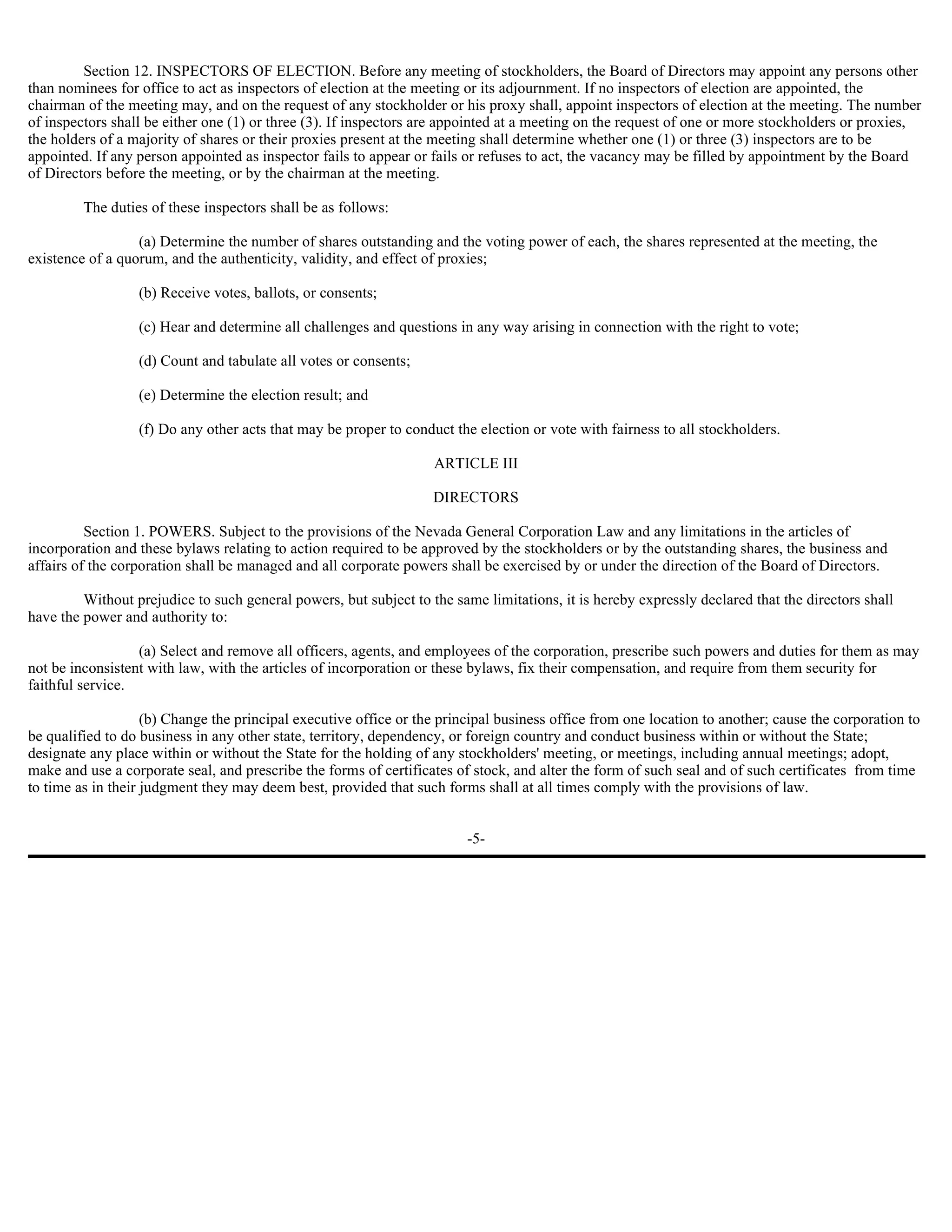 Section 12. INSPECTORS OF ELECTION. Before any meeting of stockholders, the Board of Directors may appoint any persons other
than nominees for office to act as inspectors of election at the meeting or its adjournment. If no inspectors of election are appointed, the
chairman of the meeting may, and on the request of any stockholder or his proxy shall, appoint inspectors of election at the meeting. The number
of inspectors shall be either one (1) or three (3). If inspectors are appointed at a meeting on the request of one or more stockholders or proxies,
the holders of a majority of shares or their proxies present at the meeting shall determine whether one (1) or three (3) inspectors are to be
appointed. If any person appointed as inspector fails to appear or fails or refuses to act, the vacancy may be filled by appointment by the Board
of Directors before the meeting, or by the chairman at the meeting.

         The duties of these inspectors shall be as follows:

                  (a) Determine the number of shares outstanding and the voting power of each, the shares represented at the meeting, the
existence of a quorum, and the authenticity, validity, and effect of proxies;

                  (b) Receive votes, ballots, or consents;

                  (c) Hear and determine all challenges and questions in any way arising in connection with the right to vote;

                  (d) Count and tabulate all votes or consents;

                  (e) Determine the election result; and

                  (f) Do any other acts that may be proper to conduct the election or vote with fairness to all stockholders.

                                                                   ARTICLE III

                                                                   DIRECTORS

          Section 1. POWERS. Subject to the provisions of the Nevada General Corporation Law and any limitations in the articles of
incorporation and these bylaws relating to action required to be approved by the stockholders or by the outstanding shares, the business and
affairs of the corporation shall be managed and all corporate powers shall be exercised by or under the direction of the Board of Directors.

         Without prejudice to such general powers, but subject to the same limitations, it is hereby expressly declared that the directors shall
have the power and authority to:

                  (a) Select and remove all officers, agents, and employees of the corporation, prescribe such powers and duties for them as may
not be inconsistent with law, with the articles of incorporation or these bylaws, fix their compensation, and require from them security for
faithful service.

                    (b) Change the principal executive office or the principal business office from one location to another; cause the corporation to
be qualified to do business in any other state, territory, dependency, or foreign country and conduct business within or without the State;
designate any place within or without the State for the holding of any stockholders' meeting, or meetings, including annual meetings; adopt,
make and use a corporate seal, and prescribe the forms of certificates of stock, and alter the form of such seal and of such certificates from time
to time as in their judgment they may deem best, provided that such forms shall at all times comply with the provisions of law.


                                                                         -5-
 