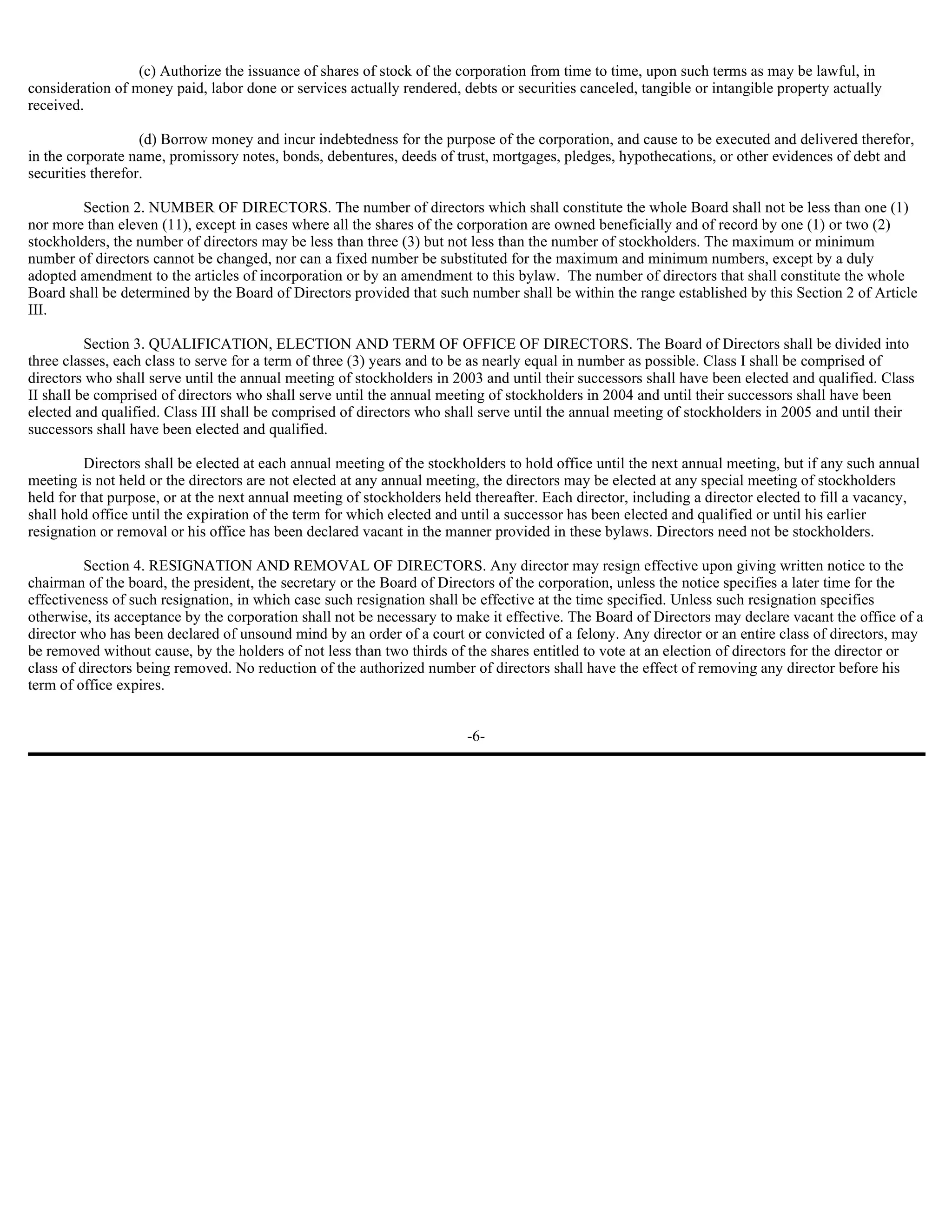 (c) Authorize the issuance of shares of stock of the corporation from time to time, upon such terms as may be lawful, in
consideration of money paid, labor done or services actually rendered, debts or securities canceled, tangible or intangible property actually
received.

                   (d) Borrow money and incur indebtedness for the purpose of the corporation, and cause to be executed and delivered therefor,
in the corporate name, promissory notes, bonds, debentures, deeds of trust, mortgages, pledges, hypothecations, or other evidences of debt and
securities therefor.

        Section 2. NUMBER OF DIRECTORS. The number of directors which shall constitute the whole Board shall not be less than one (1)
nor more than eleven (11), except in cases where all the shares of the corporation are owned beneficially and of record by one (1) or two (2)
stockholders, the number of directors may be less than three (3) but not less than the number of stockholders. The maximum or minimum
number of directors cannot be changed, nor can a fixed number be substituted for the maximum and minimum numbers, except by a duly
adopted amendment to the articles of incorporation or by an amendment to this bylaw. The number of directors that shall constitute the whole
Board shall be determined by the Board of Directors provided that such number shall be within the range established by this Section 2 of Article
III.

          Section 3. QUALIFICATION, ELECTION AND TERM OF OFFICE OF DIRECTORS. The Board of Directors shall be divided into
three classes, each class to serve for a term of three (3) years and to be as nearly equal in number as possible. Class I shall be comprised of
directors who shall serve until the annual meeting of stockholders in 2003 and until their successors shall have been elected and qualified. Class
II shall be comprised of directors who shall serve until the annual meeting of stockholders in 2004 and until their successors shall have been
elected and qualified. Class III shall be comprised of directors who shall serve until the annual meeting of stockholders in 2005 and until their
successors shall have been elected and qualified.

          Directors shall be elected at each annual meeting of the stockholders to hold office until the next annual meeting, but if any such annual
meeting is not held or the directors are not elected at any annual meeting, the directors may be elected at any special meeting of stockholders
held for that purpose, or at the next annual meeting of stockholders held thereafter. Each director, including a director elected to fill a vacancy,
shall hold office until the expiration of the term for which elected and until a successor has been elected and qualified or until his earlier
resignation or removal or his office has been declared vacant in the manner provided in these bylaws. Directors need not be stockholders.

          Section 4. RESIGNATION AND REMOVAL OF DIRECTORS. Any director may resign effective upon giving written notice to the
chairman of the board, the president, the secretary or the Board of Directors of the corporation, unless the notice specifies a later time for the
effectiveness of such resignation, in which case such resignation shall be effective at the time specified. Unless such resignation specifies
otherwise, its acceptance by the corporation shall not be necessary to make it effective. The Board of Directors may declare vacant the office of a
director who has been declared of unsound mind by an order of a court or convicted of a felony. Any director or an entire class of directors, may
be removed without cause, by the holders of not less than two thirds of the shares entitled to vote at an election of directors for the director or
class of directors being removed. No reduction of the authorized number of directors shall have the effect of removing any director before his
term of office expires.


                                                                        -6-
 