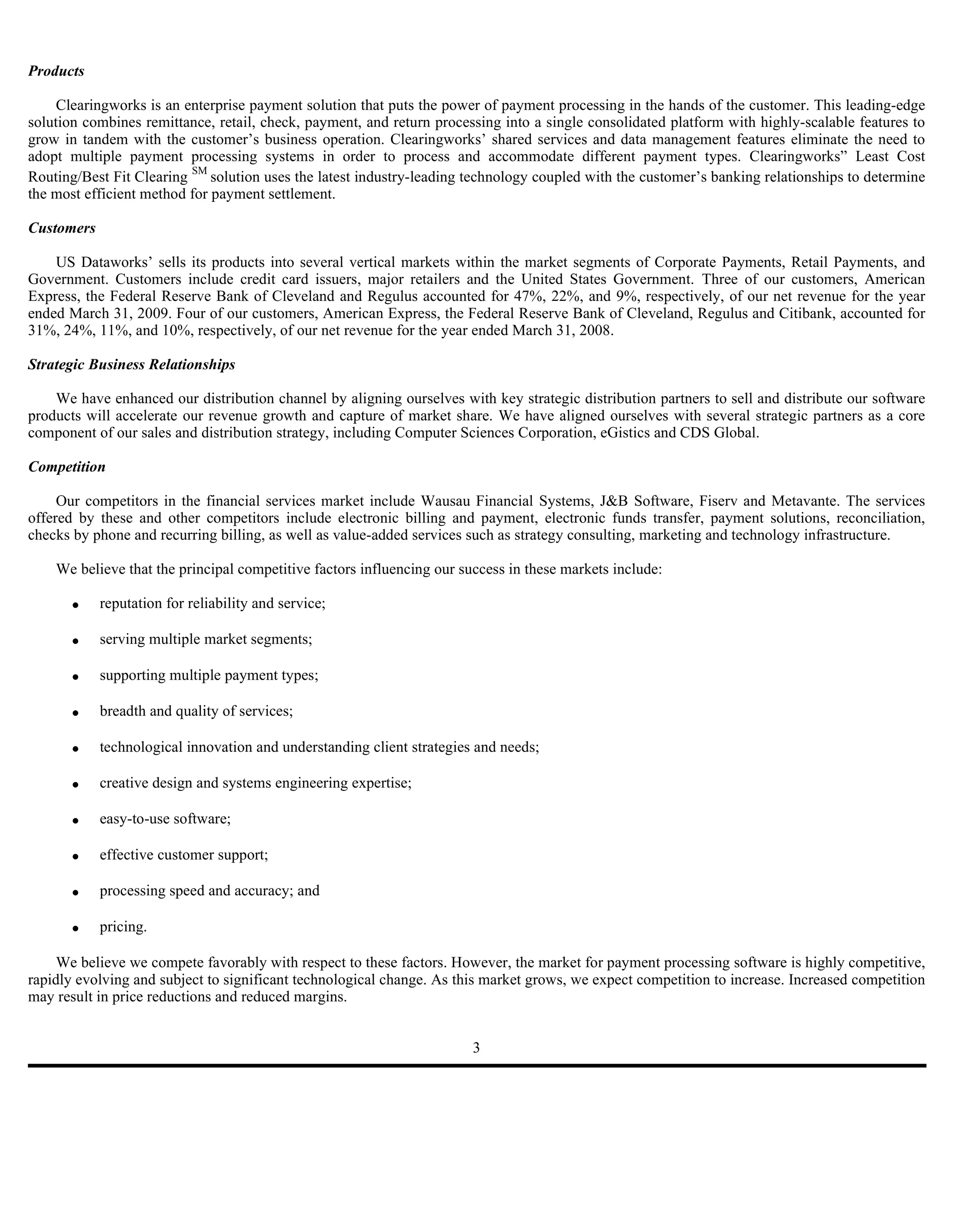Products

     Clearingworks is an enterprise payment solution that puts the power of payment processing in the hands of the customer. This leading-edge
solution combines remittance, retail, check, payment, and return processing into a single consolidated platform with highly-scalable features to
grow in tandem with the customer’s business operation. Clearingworks’ shared services and data management features eliminate the need to
adopt multiple payment processing systems in order to process and accommodate different payment types. Clearingworks” Least Cost
Routing/Best Fit Clearing SM solution uses the latest industry-leading technology coupled with the customer’s banking relationships to determine
the most efficient method for payment settlement.

Customers

    US Dataworks’ sells its products into several vertical markets within the market segments of Corporate Payments, Retail Payments, and
Government. Customers include credit card issuers, major retailers and the United States Government. Three of our customers, American
Express, the Federal Reserve Bank of Cleveland and Regulus accounted for 47%, 22%, and 9%, respectively, of our net revenue for the year
ended March 31, 2009. Four of our customers, American Express, the Federal Reserve Bank of Cleveland, Regulus and Citibank, accounted for
31%, 24%, 11%, and 10%, respectively, of our net revenue for the year ended March 31, 2008.

Strategic Business Relationships

    We have enhanced our distribution channel by aligning ourselves with key strategic distribution partners to sell and distribute our software
products will accelerate our revenue growth and capture of market share. We have aligned ourselves with several strategic partners as a core
component of our sales and distribution strategy, including Computer Sciences Corporation, eGistics and CDS Global.

Competition

     Our competitors in the financial services market include Wausau Financial Systems, J&B Software, Fiserv and Metavante. The services
offered by these and other competitors include electronic billing and payment, electronic funds transfer, payment solutions, reconciliation,
checks by phone and recurring billing, as well as value-added services such as strategy consulting, marketing and technology infrastructure.

    We believe that the principal competitive factors influencing our success in these markets include:

       •    reputation for reliability and service;

       •    serving multiple market segments;

       •    supporting multiple payment types;

       •    breadth and quality of services;

       •    technological innovation and understanding client strategies and needs;

       •    creative design and systems engineering expertise;

       •    easy-to-use software;

       •    effective customer support;

       •    processing speed and accuracy; and

       •    pricing.

     We believe we compete favorably with respect to these factors. However, the market for payment processing software is highly competitive,
rapidly evolving and subject to significant technological change. As this market grows, we expect competition to increase. Increased competition
may result in price reductions and reduced margins.


                                                                        3
 