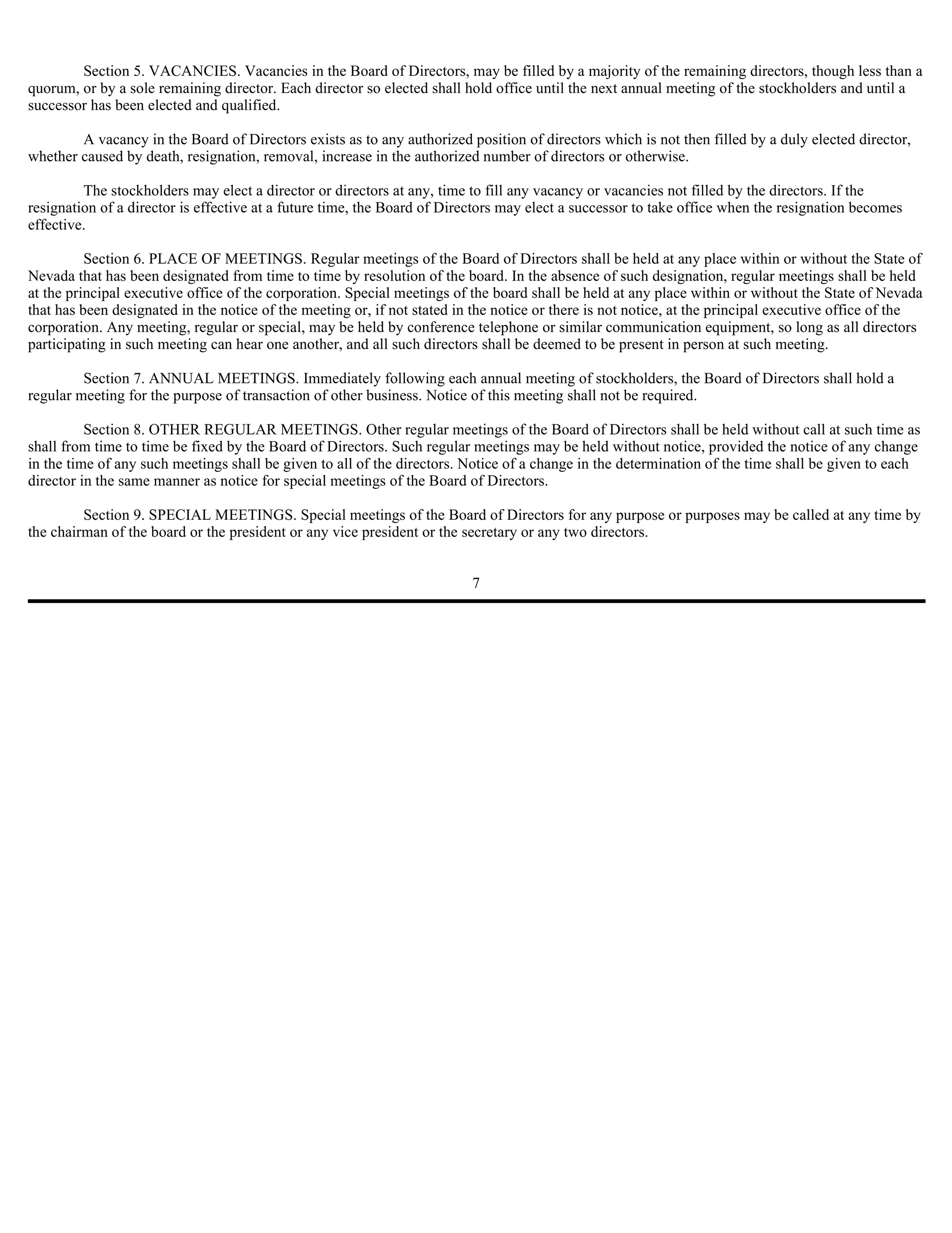 Section 5. VACANCIES. Vacancies in the Board of Directors, may be filled by a majority of the remaining directors, though less than a
quorum, or by a sole remaining director. Each director so elected shall hold office until the next annual meeting of the stockholders and until a
successor has been elected and qualified.

        A vacancy in the Board of Directors exists as to any authorized position of directors which is not then filled by a duly elected director,
whether caused by death, resignation, removal, increase in the authorized number of directors or otherwise.

         The stockholders may elect a director or directors at any, time to fill any vacancy or vacancies not filled by the directors. If the
resignation of a director is effective at a future time, the Board of Directors may elect a successor to take office when the resignation becomes
effective.

          Section 6. PLACE OF MEETINGS. Regular meetings of the Board of Directors shall be held at any place within or without the State of
Nevada that has been designated from time to time by resolution of the board. In the absence of such designation, regular meetings shall be held
at the principal executive office of the corporation. Special meetings of the board shall be held at any place within or without the State of Nevada
that has been designated in the notice of the meeting or, if not stated in the notice or there is not notice, at the principal executive office of the
corporation. Any meeting, regular or special, may be held by conference telephone or similar communication equipment, so long as all directors
participating in such meeting can hear one another, and all such directors shall be deemed to be present in person at such meeting.

         Section 7. ANNUAL MEETINGS. Immediately following each annual meeting of stockholders, the Board of Directors shall hold a
regular meeting for the purpose of transaction of other business. Notice of this meeting shall not be required.

          Section 8. OTHER REGULAR MEETINGS. Other regular meetings of the Board of Directors shall be held without call at such time as
shall from time to time be fixed by the Board of Directors. Such regular meetings may be held without notice, provided the notice of any change
in the time of any such meetings shall be given to all of the directors. Notice of a change in the determination of the time shall be given to each
director in the same manner as notice for special meetings of the Board of Directors.

         Section 9. SPECIAL MEETINGS. Special meetings of the Board of Directors for any purpose or purposes may be called at any time by
the chairman of the board or the president or any vice president or the secretary or any two directors.


                                                                          7
 