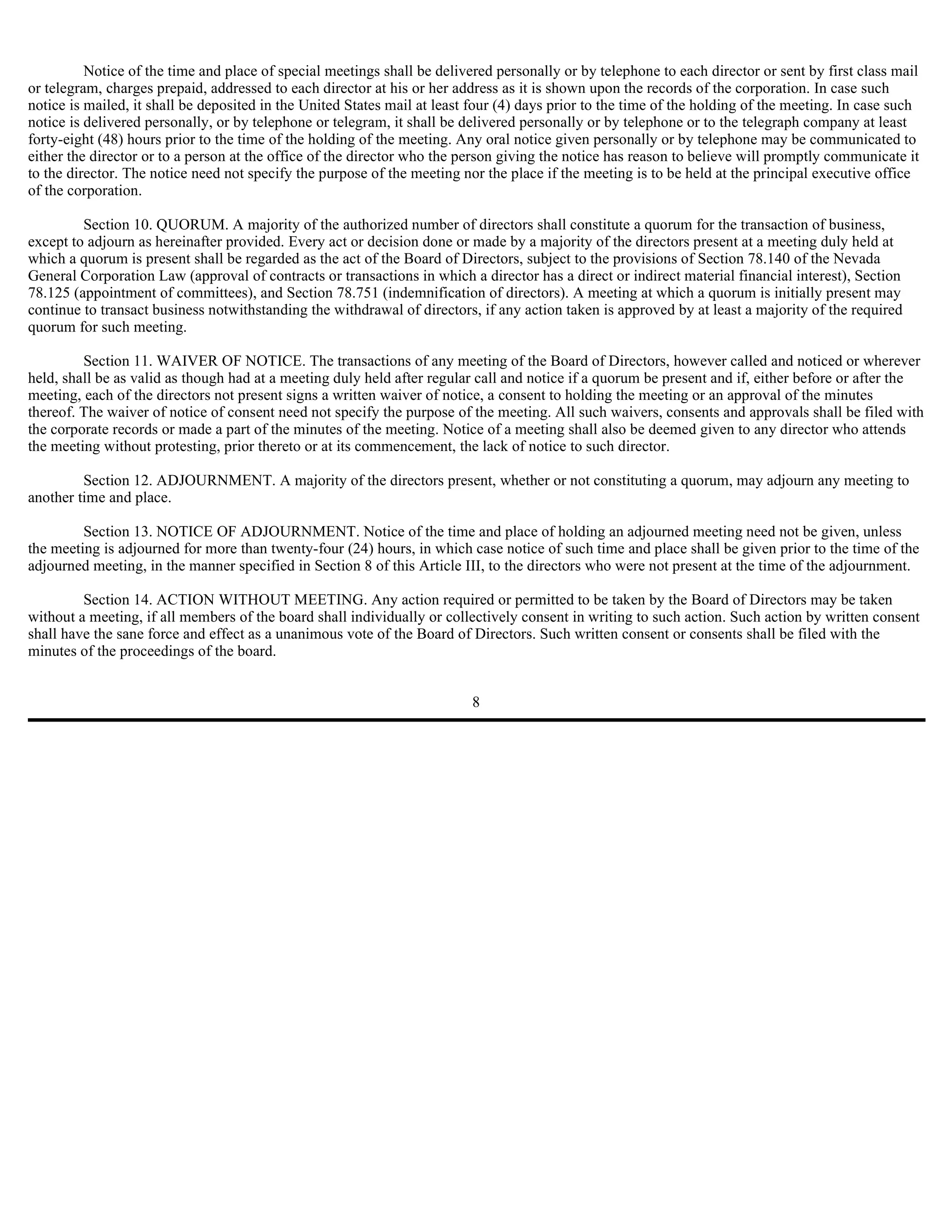 Notice of the time and place of special meetings shall be delivered personally or by telephone to each director or sent by first class mail
or telegram, charges prepaid, addressed to each director at his or her address as it is shown upon the records of the corporation. In case such
notice is mailed, it shall be deposited in the United States mail at least four (4) days prior to the time of the holding of the meeting. In case such
notice is delivered personally, or by telephone or telegram, it shall be delivered personally or by telephone or to the telegraph company at least
forty-eight (48) hours prior to the time of the holding of the meeting. Any oral notice given personally or by telephone may be communicated to
either the director or to a person at the office of the director who the person giving the notice has reason to believe will promptly communicate it
to the director. The notice need not specify the purpose of the meeting nor the place if the meeting is to be held at the principal executive office
of the corporation.

         Section 10. QUORUM. A majority of the authorized number of directors shall constitute a quorum for the transaction of business,
except to adjourn as hereinafter provided. Every act or decision done or made by a majority of the directors present at a meeting duly held at
which a quorum is present shall be regarded as the act of the Board of Directors, subject to the provisions of Section 78.140 of the Nevada
General Corporation Law (approval of contracts or transactions in which a director has a direct or indirect material financial interest), Section
78.125 (appointment of committees), and Section 78.751 (indemnification of directors). A meeting at which a quorum is initially present may
continue to transact business notwithstanding the withdrawal of directors, if any action taken is approved by at least a majority of the required
quorum for such meeting.

         Section 11. WAIVER OF NOTICE. The transactions of any meeting of the Board of Directors, however called and noticed or wherever
held, shall be as valid as though had at a meeting duly held after regular call and notice if a quorum be present and if, either before or after the
meeting, each of the directors not present signs a written waiver of notice, a consent to holding the meeting or an approval of the minutes
thereof. The waiver of notice of consent need not specify the purpose of the meeting. All such waivers, consents and approvals shall be filed with
the corporate records or made a part of the minutes of the meeting. Notice of a meeting shall also be deemed given to any director who attends
the meeting without protesting, prior thereto or at its commencement, the lack of notice to such director.

         Section 12. ADJOURNMENT. A majority of the directors present, whether or not constituting a quorum, may adjourn any meeting to
another time and place.

         Section 13. NOTICE OF ADJOURNMENT. Notice of the time and place of holding an adjourned meeting need not be given, unless
the meeting is adjourned for more than twenty-four (24) hours, in which case notice of such time and place shall be given prior to the time of the
adjourned meeting, in the manner specified in Section 8 of this Article III, to the directors who were not present at the time of the adjournment.

         Section 14. ACTION WITHOUT MEETING. Any action required or permitted to be taken by the Board of Directors may be taken
without a meeting, if all members of the board shall individually or collectively consent in writing to such action. Such action by written consent
shall have the sane force and effect as a unanimous vote of the Board of Directors. Such written consent or consents shall be filed with the
minutes of the proceedings of the board.


                                                                          8
 