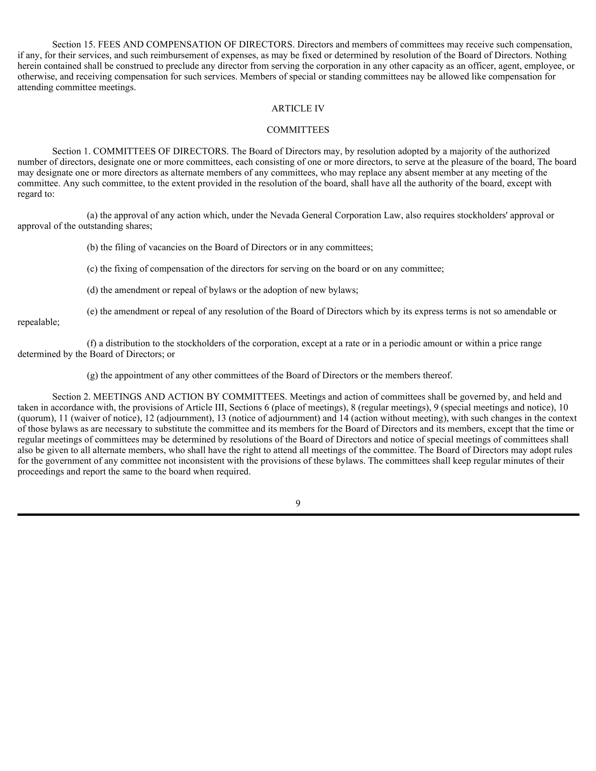 Section 15. FEES AND COMPENSATION OF DIRECTORS. Directors and members of committees may receive such compensation,
if any, for their services, and such reimbursement of expenses, as may be fixed or determined by resolution of the Board of Directors. Nothing
herein contained shall be construed to preclude any director from serving the corporation in any other capacity as an officer, agent, employee, or
otherwise, and receiving compensation for such services. Members of special or standing committees nay be allowed like compensation for
attending committee meetings.

                                                                   ARTICLE IV

                                                                  COMMITTEES

         Section 1. COMMITTEES OF DIRECTORS. The Board of Directors may, by resolution adopted by a majority of the authorized
number of directors, designate one or more committees, each consisting of one or more directors, to serve at the pleasure of the board, The board
may designate one or more directors as alternate members of any committees, who may replace any absent member at any meeting of the
committee. Any such committee, to the extent provided in the resolution of the board, shall have all the authority of the board, except with
regard to:

                  (a) the approval of any action which, under the Nevada General Corporation Law, also requires stockholders' approval or
approval of the outstanding shares;

                  (b) the filing of vacancies on the Board of Directors or in any committees;

                  (c) the fixing of compensation of the directors for serving on the board or on any committee;

                  (d) the amendment or repeal of bylaws or the adoption of new bylaws;

                  (e) the amendment or repeal of any resolution of the Board of Directors which by its express terms is not so amendable or
repealable;

                 (f) a distribution to the stockholders of the corporation, except at a rate or in a periodic amount or within a price range
determined by the Board of Directors; or

                  (g) the appointment of any other committees of the Board of Directors or the members thereof.

         Section 2. MEETINGS AND ACTION BY COMMITTEES. Meetings and action of committees shall be governed by, and held and
taken in accordance with, the provisions of Article III, Sections 6 (place of meetings), 8 (regular meetings), 9 (special meetings and notice), 10
(quorum), 11 (waiver of notice), 12 (adjournment), 13 (notice of adjournment) and 14 (action without meeting), with such changes in the context
of those bylaws as are necessary to substitute the committee and its members for the Board of Directors and its members, except that the time or
regular meetings of committees may be determined by resolutions of the Board of Directors and notice of special meetings of committees shall
also be given to all alternate members, who shall have the right to attend all meetings of the committee. The Board of Directors may adopt rules
for the government of any committee not inconsistent with the provisions of these bylaws. The committees shall keep regular minutes of their
proceedings and report the same to the board when required.


                                                                          9
 