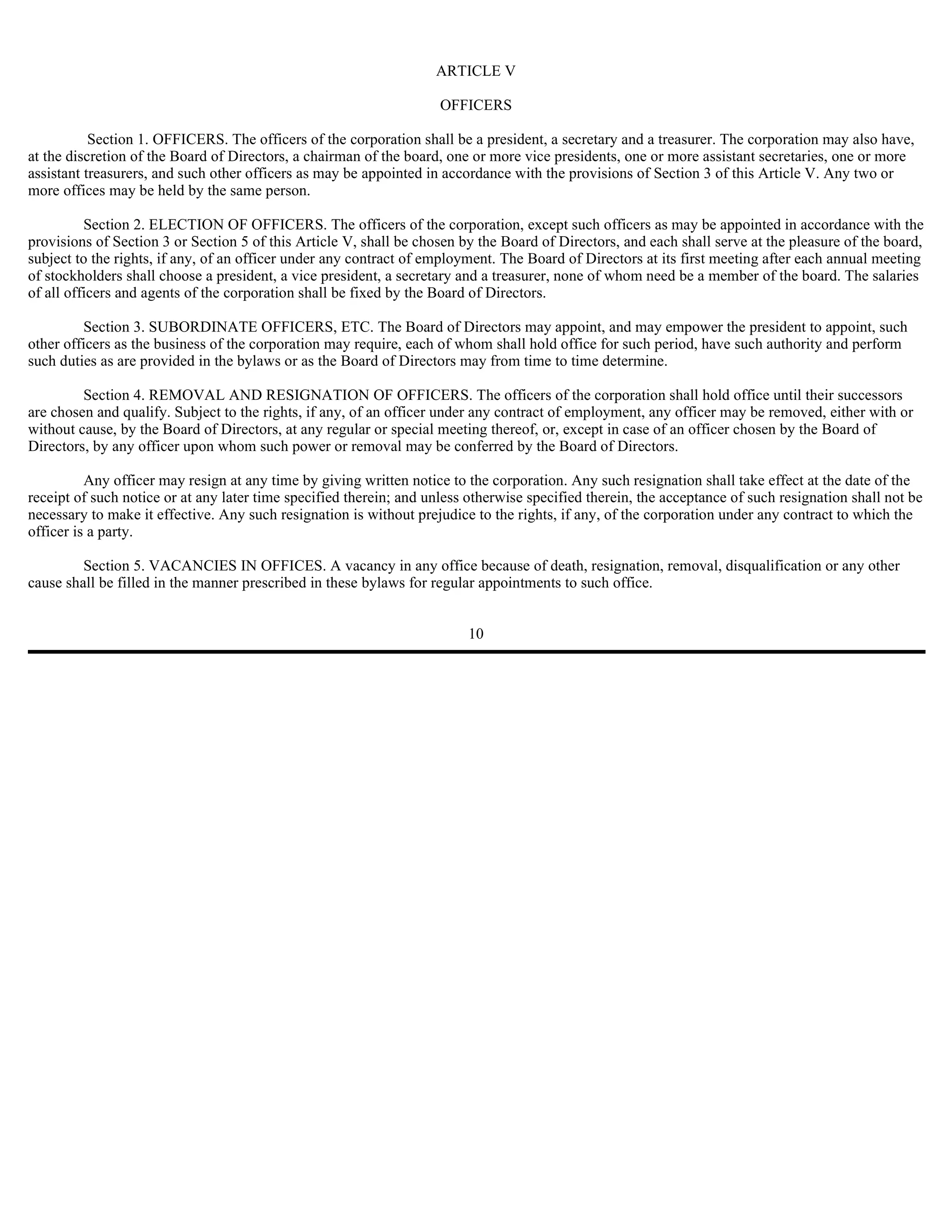 ARTICLE V

                                                                     OFFICERS

           Section 1. OFFICERS. The officers of the corporation shall be a president, a secretary and a treasurer. The corporation may also have,
at the discretion of the Board of Directors, a chairman of the board, one or more vice presidents, one or more assistant secretaries, one or more
assistant treasurers, and such other officers as may be appointed in accordance with the provisions of Section 3 of this Article V. Any two or
more offices may be held by the same person.

          Section 2. ELECTION OF OFFICERS. The officers of the corporation, except such officers as may be appointed in accordance with the
provisions of Section 3 or Section 5 of this Article V, shall be chosen by the Board of Directors, and each shall serve at the pleasure of the board,
subject to the rights, if any, of an officer under any contract of employment. The Board of Directors at its first meeting after each annual meeting
of stockholders shall choose a president, a vice president, a secretary and a treasurer, none of whom need be a member of the board. The salaries
of all officers and agents of the corporation shall be fixed by the Board of Directors.

         Section 3. SUBORDINATE OFFICERS, ETC. The Board of Directors may appoint, and may empower the president to appoint, such
other officers as the business of the corporation may require, each of whom shall hold office for such period, have such authority and perform
such duties as are provided in the bylaws or as the Board of Directors may from time to time determine.

         Section 4. REMOVAL AND RESIGNATION OF OFFICERS. The officers of the corporation shall hold office until their successors
are chosen and qualify. Subject to the rights, if any, of an officer under any contract of employment, any officer may be removed, either with or
without cause, by the Board of Directors, at any regular or special meeting thereof, or, except in case of an officer chosen by the Board of
Directors, by any officer upon whom such power or removal may be conferred by the Board of Directors.

          Any officer may resign at any time by giving written notice to the corporation. Any such resignation shall take effect at the date of the
receipt of such notice or at any later time specified therein; and unless otherwise specified therein, the acceptance of such resignation shall not be
necessary to make it effective. Any such resignation is without prejudice to the rights, if any, of the corporation under any contract to which the
officer is a party.

         Section 5. VACANCIES IN OFFICES. A vacancy in any office because of death, resignation, removal, disqualification or any other
cause shall be filled in the manner prescribed in these bylaws for regular appointments to such office.


                                                                         10
 