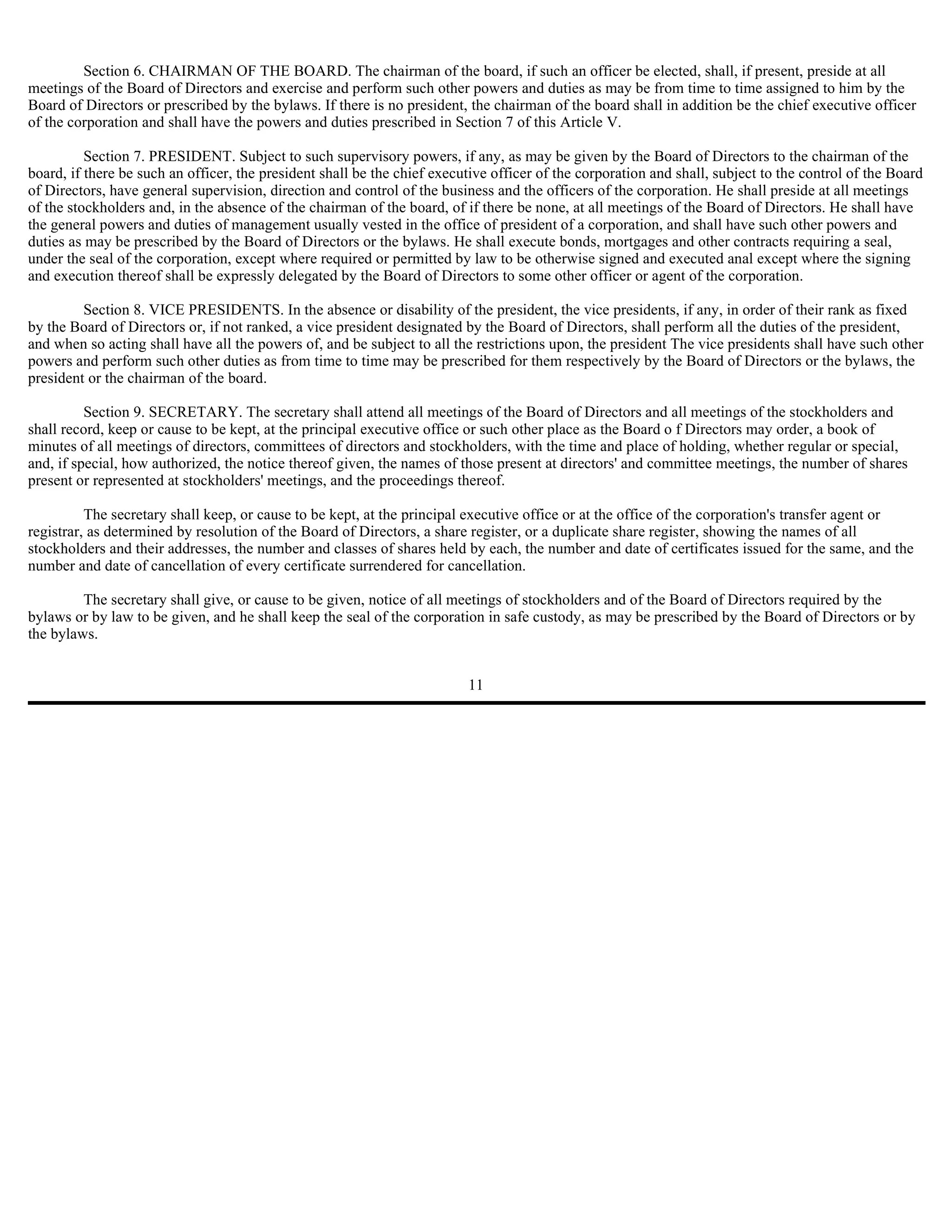 Section 6. CHAIRMAN OF THE BOARD. The chairman of the board, if such an officer be elected, shall, if present, preside at all
meetings of the Board of Directors and exercise and perform such other powers and duties as may be from time to time assigned to him by the
Board of Directors or prescribed by the bylaws. If there is no president, the chairman of the board shall in addition be the chief executive officer
of the corporation and shall have the powers and duties prescribed in Section 7 of this Article V.

          Section 7. PRESIDENT. Subject to such supervisory powers, if any, as may be given by the Board of Directors to the chairman of the
board, if there be such an officer, the president shall be the chief executive officer of the corporation and shall, subject to the control of the Board
of Directors, have general supervision, direction and control of the business and the officers of the corporation. He shall preside at all meetings
of the stockholders and, in the absence of the chairman of the board, of if there be none, at all meetings of the Board of Directors. He shall have
the general powers and duties of management usually vested in the office of president of a corporation, and shall have such other powers and
duties as may be prescribed by the Board of Directors or the bylaws. He shall execute bonds, mortgages and other contracts requiring a seal,
under the seal of the corporation, except where required or permitted by law to be otherwise signed and executed anal except where the signing
and execution thereof shall be expressly delegated by the Board of Directors to some other officer or agent of the corporation.

         Section 8. VICE PRESIDENTS. In the absence or disability of the president, the vice presidents, if any, in order of their rank as fixed
by the Board of Directors or, if not ranked, a vice president designated by the Board of Directors, shall perform all the duties of the president,
and when so acting shall have all the powers of, and be subject to all the restrictions upon, the president The vice presidents shall have such other
powers and perform such other duties as from time to time may be prescribed for them respectively by the Board of Directors or the bylaws, the
president or the chairman of the board.

          Section 9. SECRETARY. The secretary shall attend all meetings of the Board of Directors and all meetings of the stockholders and
shall record, keep or cause to be kept, at the principal executive office or such other place as the Board o f Directors may order, a book of
minutes of all meetings of directors, committees of directors and stockholders, with the time and place of holding, whether regular or special,
and, if special, how authorized, the notice thereof given, the names of those present at directors' and committee meetings, the number of shares
present or represented at stockholders' meetings, and the proceedings thereof.

          The secretary shall keep, or cause to be kept, at the principal executive office or at the office of the corporation's transfer agent or
registrar, as determined by resolution of the Board of Directors, a share register, or a duplicate share register, showing the names of all
stockholders and their addresses, the number and classes of shares held by each, the number and date of certificates issued for the same, and the
number and date of cancellation of every certificate surrendered for cancellation.

         The secretary shall give, or cause to be given, notice of all meetings of stockholders and of the Board of Directors required by the
bylaws or by law to be given, and he shall keep the seal of the corporation in safe custody, as may be prescribed by the Board of Directors or by
the bylaws.


                                                                          11
 
