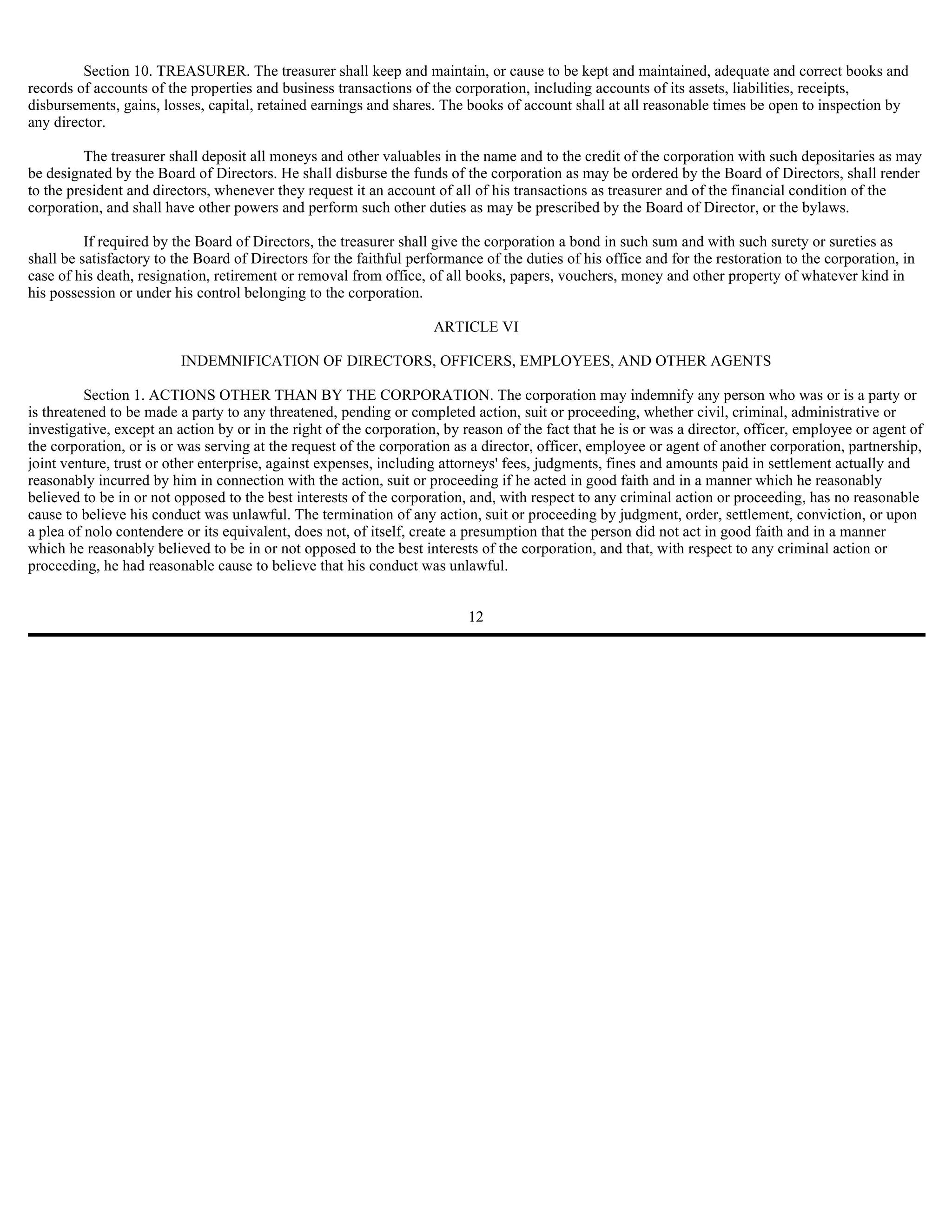 Section 10. TREASURER. The treasurer shall keep and maintain, or cause to be kept and maintained, adequate and correct books and
records of accounts of the properties and business transactions of the corporation, including accounts of its assets, liabilities, receipts,
disbursements, gains, losses, capital, retained earnings and shares. The books of account shall at all reasonable times be open to inspection by
any director.

          The treasurer shall deposit all moneys and other valuables in the name and to the credit of the corporation with such depositaries as may
be designated by the Board of Directors. He shall disburse the funds of the corporation as may be ordered by the Board of Directors, shall render
to the president and directors, whenever they request it an account of all of his transactions as treasurer and of the financial condition of the
corporation, and shall have other powers and perform such other duties as may be prescribed by the Board of Director, or the bylaws.

          If required by the Board of Directors, the treasurer shall give the corporation a bond in such sum and with such surety or sureties as
shall be satisfactory to the Board of Directors for the faithful performance of the duties of his office and for the restoration to the corporation, in
case of his death, resignation, retirement or removal from office, of all books, papers, vouchers, money and other property of whatever kind in
his possession or under his control belonging to the corporation.

                                                                     ARTICLE VI

                          INDEMNIFICATION OF DIRECTORS, OFFICERS, EMPLOYEES, AND OTHER AGENTS

          Section 1. ACTIONS OTHER THAN BY THE CORPORATION. The corporation may indemnify any person who was or is a party or
is threatened to be made a party to any threatened, pending or completed action, suit or proceeding, whether civil, criminal, administrative or
investigative, except an action by or in the right of the corporation, by reason of the fact that he is or was a director, officer, employee or agent of
the corporation, or is or was serving at the request of the corporation as a director, officer, employee or agent of another corporation, partnership,
joint venture, trust or other enterprise, against expenses, including attorneys' fees, judgments, fines and amounts paid in settlement actually and
reasonably incurred by him in connection with the action, suit or proceeding if he acted in good faith and in a manner which he reasonably
believed to be in or not opposed to the best interests of the corporation, and, with respect to any criminal action or proceeding, has no reasonable
cause to believe his conduct was unlawful. The termination of any action, suit or proceeding by judgment, order, settlement, conviction, or upon
a plea of nolo contendere or its equivalent, does not, of itself, create a presumption that the person did not act in good faith and in a manner
which he reasonably believed to be in or not opposed to the best interests of the corporation, and that, with respect to any criminal action or
proceeding, he had reasonable cause to believe that his conduct was unlawful.


                                                                          12
 