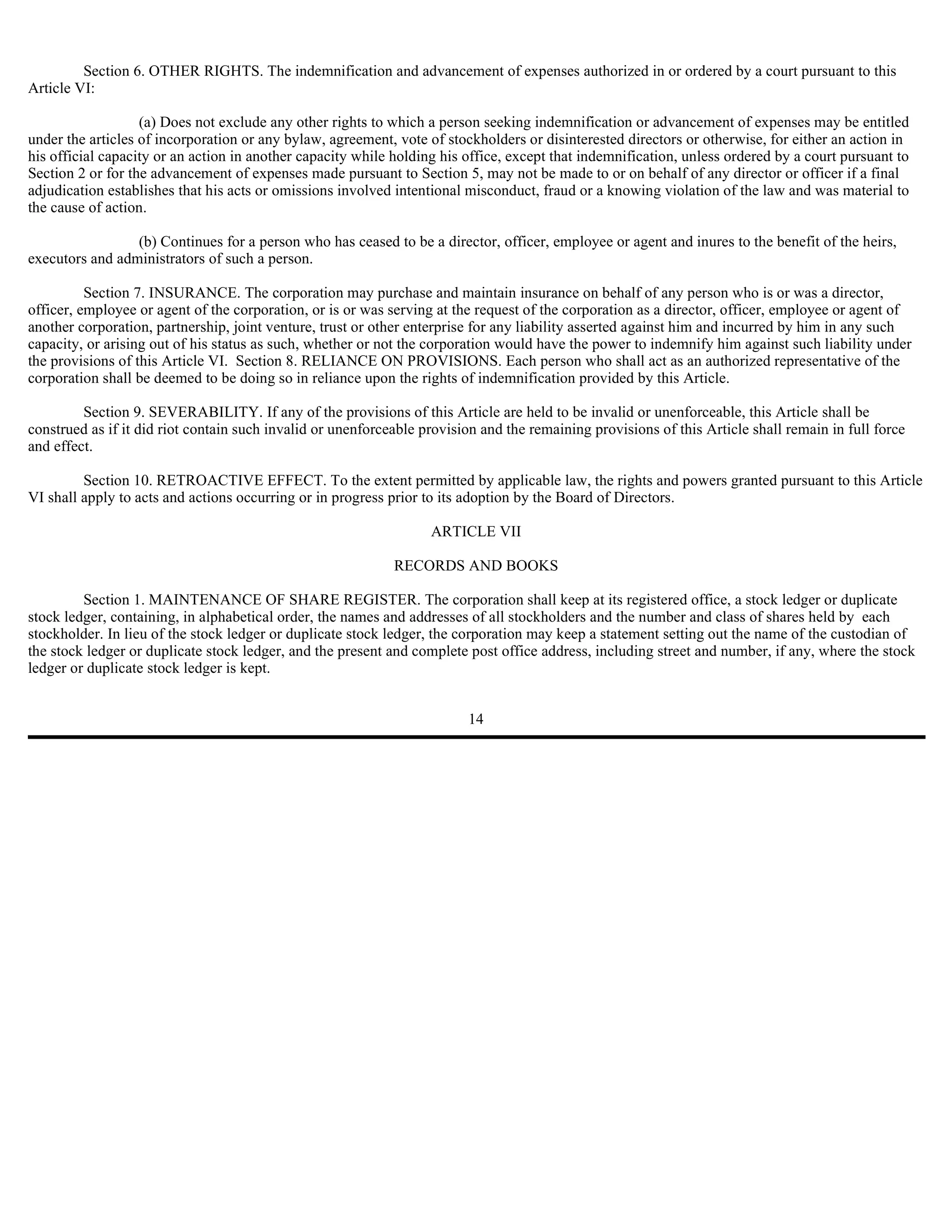 Section 6. OTHER RIGHTS. The indemnification and advancement of expenses authorized in or ordered by a court pursuant to this
Article VI:

                   (a) Does not exclude any other rights to which a person seeking indemnification or advancement of expenses may be entitled
under the articles of incorporation or any bylaw, agreement, vote of stockholders or disinterested directors or otherwise, for either an action in
his official capacity or an action in another capacity while holding his office, except that indemnification, unless ordered by a court pursuant to
Section 2 or for the advancement of expenses made pursuant to Section 5, may not be made to or on behalf of any director or officer if a final
adjudication establishes that his acts or omissions involved intentional misconduct, fraud or a knowing violation of the law and was material to
the cause of action.

                 (b) Continues for a person who has ceased to be a director, officer, employee or agent and inures to the benefit of the heirs,
executors and administrators of such a person.

          Section 7. INSURANCE. The corporation may purchase and maintain insurance on behalf of any person who is or was a director,
officer, employee or agent of the corporation, or is or was serving at the request of the corporation as a director, officer, employee or agent of
another corporation, partnership, joint venture, trust or other enterprise for any liability asserted against him and incurred by him in any such
capacity, or arising out of his status as such, whether or not the corporation would have the power to indemnify him against such liability under
the provisions of this Article VI. Section 8. RELIANCE ON PROVISIONS. Each person who shall act as an authorized representative of the
corporation shall be deemed to be doing so in reliance upon the rights of indemnification provided by this Article.

         Section 9. SEVERABILITY. If any of the provisions of this Article are held to be invalid or unenforceable, this Article shall be
construed as if it did riot contain such invalid or unenforceable provision and the remaining provisions of this Article shall remain in full force
and effect.

         Section 10. RETROACTIVE EFFECT. To the extent permitted by applicable law, the rights and powers granted pursuant to this Article
VI shall apply to acts and actions occurring or in progress prior to its adoption by the Board of Directors.

                                                                   ARTICLE VII

                                                             RECORDS AND BOOKS

         Section 1. MAINTENANCE OF SHARE REGISTER. The corporation shall keep at its registered office, a stock ledger or duplicate
stock ledger, containing, in alphabetical order, the names and addresses of all stockholders and the number and class of shares held by each
stockholder. In lieu of the stock ledger or duplicate stock ledger, the corporation may keep a statement setting out the name of the custodian of
the stock ledger or duplicate stock ledger, and the present and complete post office address, including street and number, if any, where the stock
ledger or duplicate stock ledger is kept.


                                                                         14
 