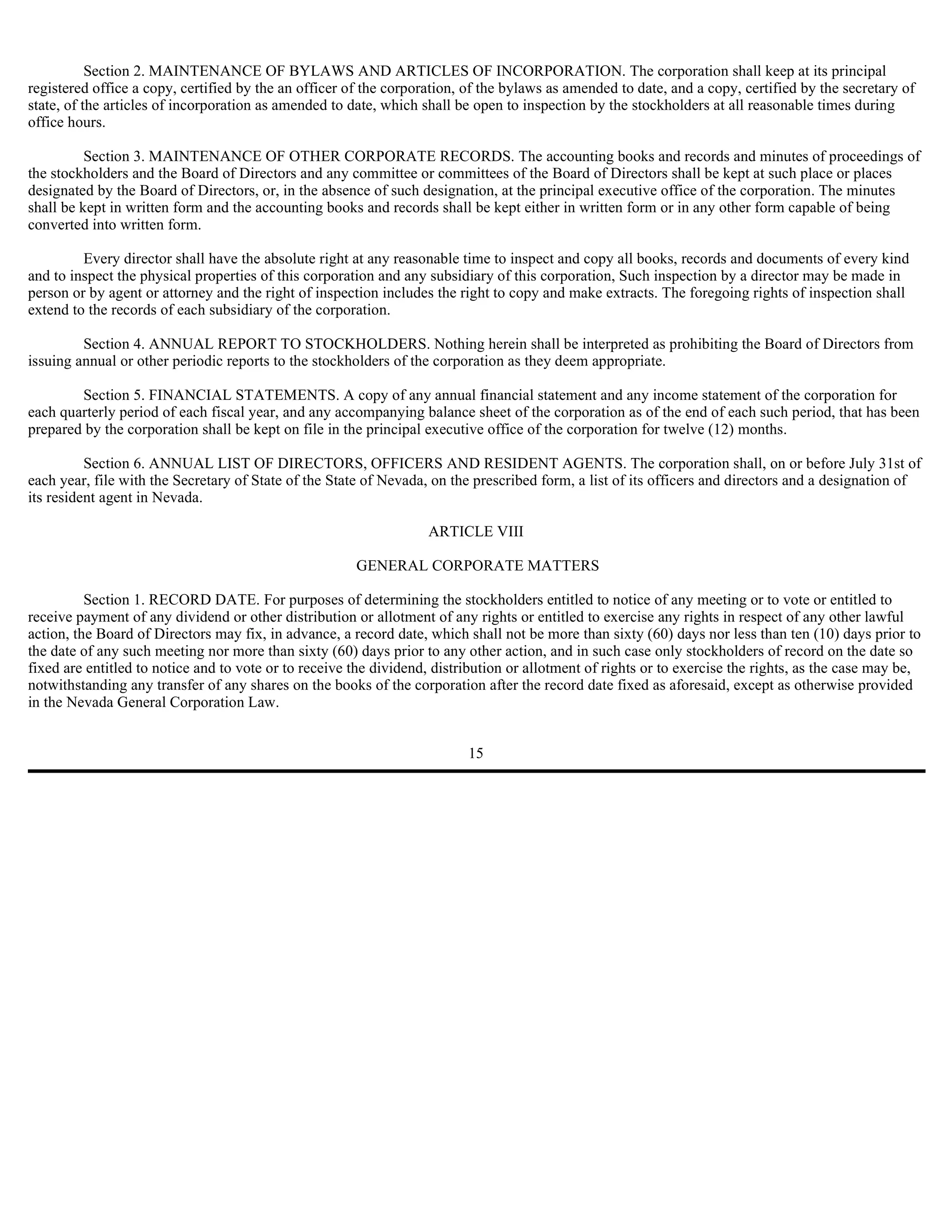 Section 2. MAINTENANCE OF BYLAWS AND ARTICLES OF INCORPORATION. The corporation shall keep at its principal
registered office a copy, certified by the an officer of the corporation, of the bylaws as amended to date, and a copy, certified by the secretary of
state, of the articles of incorporation as amended to date, which shall be open to inspection by the stockholders at all reasonable times during
office hours.

          Section 3. MAINTENANCE OF OTHER CORPORATE RECORDS. The accounting books and records and minutes of proceedings of
the stockholders and the Board of Directors and any committee or committees of the Board of Directors shall be kept at such place or places
designated by the Board of Directors, or, in the absence of such designation, at the principal executive office of the corporation. The minutes
shall be kept in written form and the accounting books and records shall be kept either in written form or in any other form capable of being
converted into written form.

         Every director shall have the absolute right at any reasonable time to inspect and copy all books, records and documents of every kind
and to inspect the physical properties of this corporation and any subsidiary of this corporation, Such inspection by a director may be made in
person or by agent or attorney and the right of inspection includes the right to copy and make extracts. The foregoing rights of inspection shall
extend to the records of each subsidiary of the corporation.

         Section 4. ANNUAL REPORT TO STOCKHOLDERS. Nothing herein shall be interpreted as prohibiting the Board of Directors from
issuing annual or other periodic reports to the stockholders of the corporation as they deem appropriate.

        Section 5. FINANCIAL STATEMENTS. A copy of any annual financial statement and any income statement of the corporation for
each quarterly period of each fiscal year, and any accompanying balance sheet of the corporation as of the end of each such period, that has been
prepared by the corporation shall be kept on file in the principal executive office of the corporation for twelve (12) months.

          Section 6. ANNUAL LIST OF DIRECTORS, OFFICERS AND RESIDENT AGENTS. The corporation shall, on or before July 31st of
each year, file with the Secretary of State of the State of Nevada, on the prescribed form, a list of its officers and directors and a designation of
its resident agent in Nevada.

                                                                   ARTICLE VIII

                                                       GENERAL CORPORATE MATTERS

          Section 1. RECORD DATE. For purposes of determining the stockholders entitled to notice of any meeting or to vote or entitled to
receive payment of any dividend or other distribution or allotment of any rights or entitled to exercise any rights in respect of any other lawful
action, the Board of Directors may fix, in advance, a record date, which shall not be more than sixty (60) days nor less than ten (10) days prior to
the date of any such meeting nor more than sixty (60) days prior to any other action, and in such case only stockholders of record on the date so
fixed are entitled to notice and to vote or to receive the dividend, distribution or allotment of rights or to exercise the rights, as the case may be,
notwithstanding any transfer of any shares on the books of the corporation after the record date fixed as aforesaid, except as otherwise provided
in the Nevada General Corporation Law.


                                                                          15
 