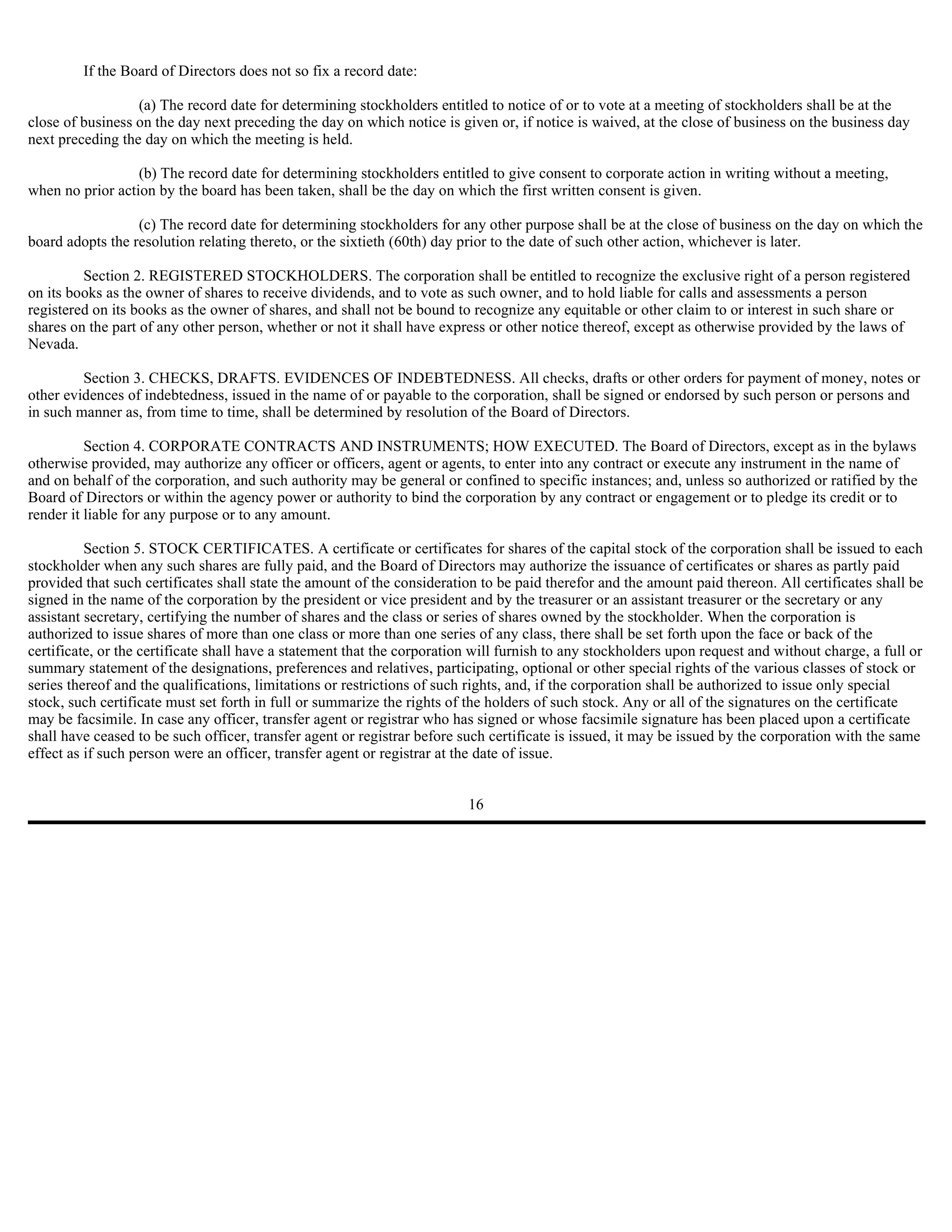 If the Board of Directors does not so fix a record date:

                  (a) The record date for determining stockholders entitled to notice of or to vote at a meeting of stockholders shall be at the
close of business on the day next preceding the day on which notice is given or, if notice is waived, at the close of business on the business day
next preceding the day on which the meeting is held.

                  (b) The record date for determining stockholders entitled to give consent to corporate action in writing without a meeting,
when no prior action by the board has been taken, shall be the day on which the first written consent is given.

                  (c) The record date for determining stockholders for any other purpose shall be at the close of business on the day on which the
board adopts the resolution relating thereto, or the sixtieth (60th) day prior to the date of such other action, whichever is later.

         Section 2. REGISTERED STOCKHOLDERS. The corporation shall be entitled to recognize the exclusive right of a person registered
on its books as the owner of shares to receive dividends, and to vote as such owner, and to hold liable for calls and assessments a person
registered on its books as the owner of shares, and shall not be bound to recognize any equitable or other claim to or interest in such share or
shares on the part of any other person, whether or not it shall have express or other notice thereof, except as otherwise provided by the laws of
Nevada.

         Section 3. CHECKS, DRAFTS. EVIDENCES OF INDEBTEDNESS. All checks, drafts or other orders for payment of money, notes or
other evidences of indebtedness, issued in the name of or payable to the corporation, shall be signed or endorsed by such person or persons and
in such manner as, from time to time, shall be determined by resolution of the Board of Directors.

          Section 4. CORPORATE CONTRACTS AND INSTRUMENTS; HOW EXECUTED. The Board of Directors, except as in the bylaws
otherwise provided, may authorize any officer or officers, agent or agents, to enter into any contract or execute any instrument in the name of
and on behalf of the corporation, and such authority may be general or confined to specific instances; and, unless so authorized or ratified by the
Board of Directors or within the agency power or authority to bind the corporation by any contract or engagement or to pledge its credit or to
render it liable for any purpose or to any amount.

          Section 5. STOCK CERTIFICATES. A certificate or certificates for shares of the capital stock of the corporation shall be issued to each
stockholder when any such shares are fully paid, and the Board of Directors may authorize the issuance of certificates or shares as partly paid
provided that such certificates shall state the amount of the consideration to be paid therefor and the amount paid thereon. All certificates shall be
signed in the name of the corporation by the president or vice president and by the treasurer or an assistant treasurer or the secretary or any
assistant secretary, certifying the number of shares and the class or series of shares owned by the stockholder. When the corporation is
authorized to issue shares of more than one class or more than one series of any class, there shall be set forth upon the face or back of the
certificate, or the certificate shall have a statement that the corporation will furnish to any stockholders upon request and without charge, a full or
summary statement of the designations, preferences and relatives, participating, optional or other special rights of the various classes of stock or
series thereof and the qualifications, limitations or restrictions of such rights, and, if the corporation shall be authorized to issue only special
stock, such certificate must set forth in full or summarize the rights of the holders of such stock. Any or all of the signatures on the certificate
may be facsimile. In case any officer, transfer agent or registrar who has signed or whose facsimile signature has been placed upon a certificate
shall have ceased to be such officer, transfer agent or registrar before such certificate is issued, it may be issued by the corporation with the same
effect as if such person were an officer, transfer agent or registrar at the date of issue.


                                                                          16
 