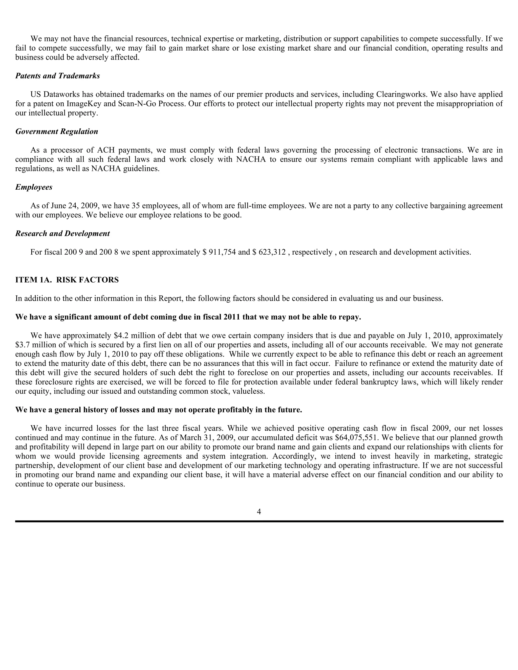 We may not have the financial resources, technical expertise or marketing, distribution or support capabilities to compete successfully. If we
fail to compete successfully, we may fail to gain market share or lose existing market share and our financial condition, operating results and
business could be adversely affected.

Patents and Trademarks

     US Dataworks has obtained trademarks on the names of our premier products and services, including Clearingworks. We also have applied
for a patent on ImageKey and Scan-N-Go Process. Our efforts to protect our intellectual property rights may not prevent the misappropriation of
our intellectual property.

Government Regulation

    As a processor of ACH payments, we must comply with federal laws governing the processing of electronic transactions. We are in
compliance with all such federal laws and work closely with NACHA to ensure our systems remain compliant with applicable laws and
regulations, as well as NACHA guidelines.

Employees

    As of June 24, 2009, we have 35 employees, all of whom are full-time employees. We are not a party to any collective bargaining agreement
with our employees. We believe our employee relations to be good.

Research and Development

    For fiscal 200 9 and 200 8 we spent approximately $ 911,754 and $ 623,312 , respectively , on research and development activities.


ITEM 1A. RISK FACTORS

In addition to the other information in this Report, the following factors should be considered in evaluating us and our business.

We have a significant amount of debt coming due in fiscal 2011 that we may not be able to repay.

     We have approximately $4.2 million of debt that we owe certain company insiders that is due and payable on July 1, 2010, approximately
$3.7 million of which is secured by a first lien on all of our properties and assets, including all of our accounts receivable. We may not generate
enough cash flow by July 1, 2010 to pay off these obligations. While we currently expect to be able to refinance this debt or reach an agreement
to extend the maturity date of this debt, there can be no assurances that this will in fact occur. Failure to refinance or extend the maturity date of
this debt will give the secured holders of such debt the right to foreclose on our properties and assets, including our accounts receivables. If
these foreclosure rights are exercised, we will be forced to file for protection available under federal bankruptcy laws, which will likely render
our equity, including our issued and outstanding common stock, valueless.

We have a general history of losses and may not operate profitably in the future.

     We have incurred losses for the last three fiscal years. While we achieved positive operating cash flow in fiscal 2009, our net losses
continued and may continue in the future. As of March 31, 2009, our accumulated deficit was $64,075,551. We believe that our planned growth
and profitability will depend in large part on our ability to promote our brand name and gain clients and expand our relationships with clients for
whom we would provide licensing agreements and system integration. Accordingly, we intend to invest heavily in marketing, strategic
partnership, development of our client base and development of our marketing technology and operating infrastructure. If we are not successful
in promoting our brand name and expanding our client base, it will have a material adverse effect on our financial condition and our ability to
continue to operate our business.


                                                                          4
 
