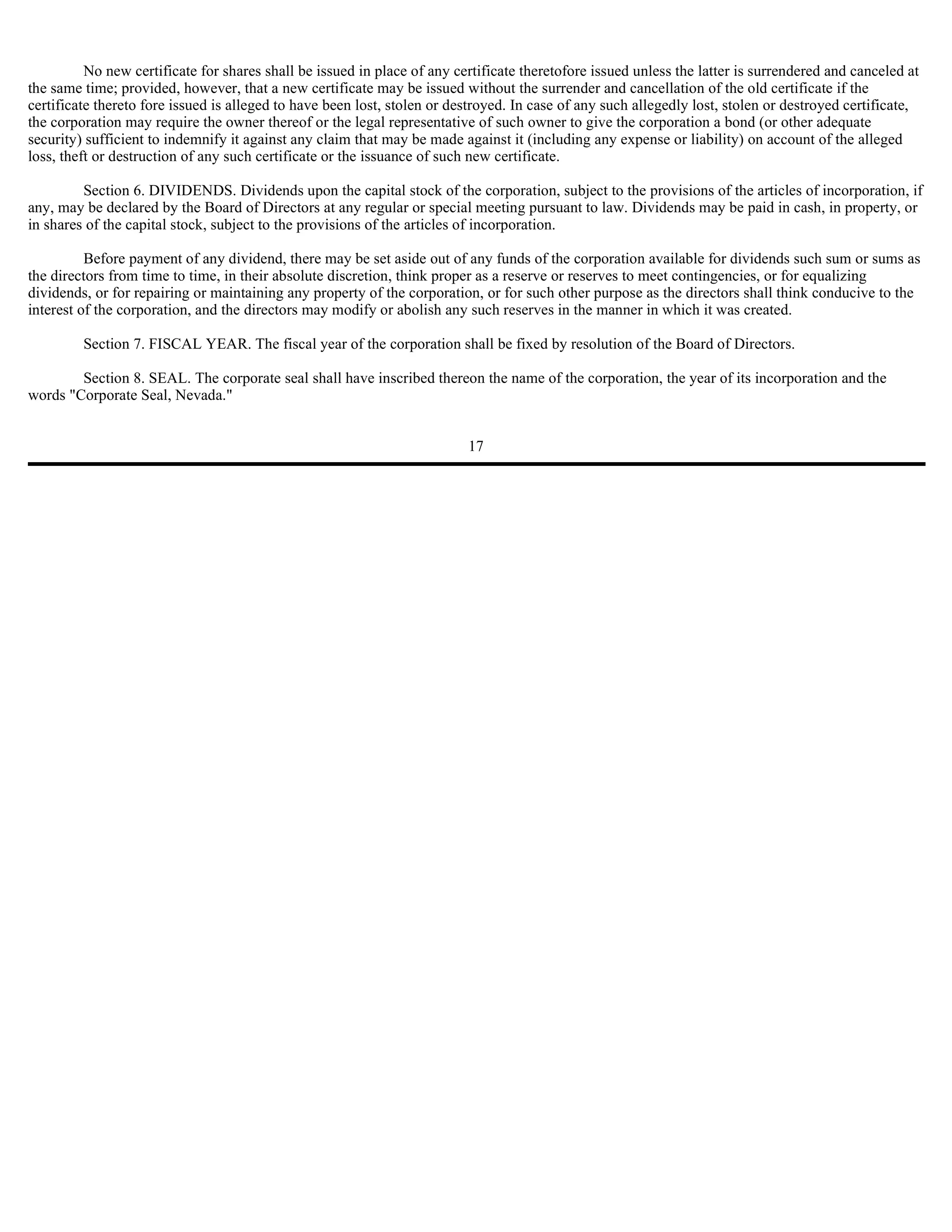 No new certificate for shares shall be issued in place of any certificate theretofore issued unless the latter is surrendered and canceled at
the same time; provided, however, that a new certificate may be issued without the surrender and cancellation of the old certificate if the
certificate thereto fore issued is alleged to have been lost, stolen or destroyed. In case of any such allegedly lost, stolen or destroyed certificate,
the corporation may require the owner thereof or the legal representative of such owner to give the corporation a bond (or other adequate
security) sufficient to indemnify it against any claim that may be made against it (including any expense or liability) on account of the alleged
loss, theft or destruction of any such certificate or the issuance of such new certificate.

         Section 6. DIVIDENDS. Dividends upon the capital stock of the corporation, subject to the provisions of the articles of incorporation, if
any, may be declared by the Board of Directors at any regular or special meeting pursuant to law. Dividends may be paid in cash, in property, or
in shares of the capital stock, subject to the provisions of the articles of incorporation.

          Before payment of any dividend, there may be set aside out of any funds of the corporation available for dividends such sum or sums as
the directors from time to time, in their absolute discretion, think proper as a reserve or reserves to meet contingencies, or for equalizing
dividends, or for repairing or maintaining any property of the corporation, or for such other purpose as the directors shall think conducive to the
interest of the corporation, and the directors may modify or abolish any such reserves in the manner in which it was created.

         Section 7. FISCAL YEAR. The fiscal year of the corporation shall be fixed by resolution of the Board of Directors.

        Section 8. SEAL. The corporate seal shall have inscribed thereon the name of the corporation, the year of its incorporation and the
words "Corporate Seal, Nevada."


                                                                          17
 