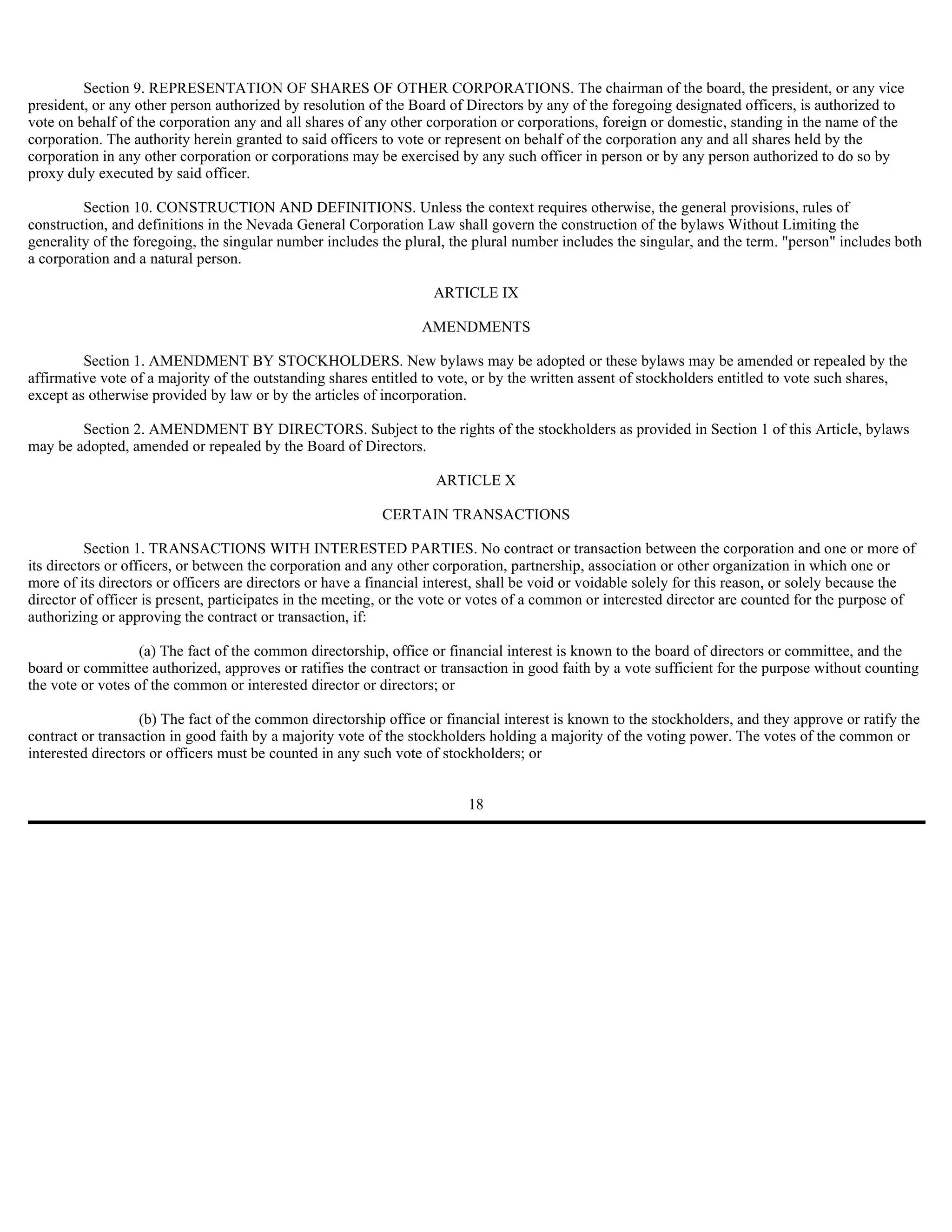 Section 9. REPRESENTATION OF SHARES OF OTHER CORPORATIONS. The chairman of the board, the president, or any vice
president, or any other person authorized by resolution of the Board of Directors by any of the foregoing designated officers, is authorized to
vote on behalf of the corporation any and all shares of any other corporation or corporations, foreign or domestic, standing in the name of the
corporation. The authority herein granted to said officers to vote or represent on behalf of the corporation any and all shares held by the
corporation in any other corporation or corporations may be exercised by any such officer in person or by any person authorized to do so by
proxy duly executed by said officer.

         Section 10. CONSTRUCTION AND DEFINITIONS. Unless the context requires otherwise, the general provisions, rules of
construction, and definitions in the Nevada General Corporation Law shall govern the construction of the bylaws Without Limiting the
generality of the foregoing, the singular number includes the plural, the plural number includes the singular, and the term. "person" includes both
a corporation and a natural person.

                                                                    ARTICLE IX

                                                                  AMENDMENTS

         Section 1. AMENDMENT BY STOCKHOLDERS. New bylaws may be adopted or these bylaws may be amended or repealed by the
affirmative vote of a majority of the outstanding shares entitled to vote, or by the written assent of stockholders entitled to vote such shares,
except as otherwise provided by law or by the articles of incorporation.

        Section 2. AMENDMENT BY DIRECTORS. Subject to the rights of the stockholders as provided in Section 1 of this Article, bylaws
may be adopted, amended or repealed by the Board of Directors.

                                                                    ARTICLE X

                                                           CERTAIN TRANSACTIONS

          Section 1. TRANSACTIONS WITH INTERESTED PARTIES. No contract or transaction between the corporation and one or more of
its directors or officers, or between the corporation and any other corporation, partnership, association or other organization in which one or
more of its directors or officers are directors or have a financial interest, shall be void or voidable solely for this reason, or solely because the
director of officer is present, participates in the meeting, or the vote or votes of a common or interested director are counted for the purpose of
authorizing or approving the contract or transaction, if:

                   (a) The fact of the common directorship, office or financial interest is known to the board of directors or committee, and the
board or committee authorized, approves or ratifies the contract or transaction in good faith by a vote sufficient for the purpose without counting
the vote or votes of the common or interested director or directors; or

                   (b) The fact of the common directorship office or financial interest is known to the stockholders, and they approve or ratify the
contract or transaction in good faith by a majority vote of the stockholders holding a majority of the voting power. The votes of the common or
interested directors or officers must be counted in any such vote of stockholders; or


                                                                         18
 
