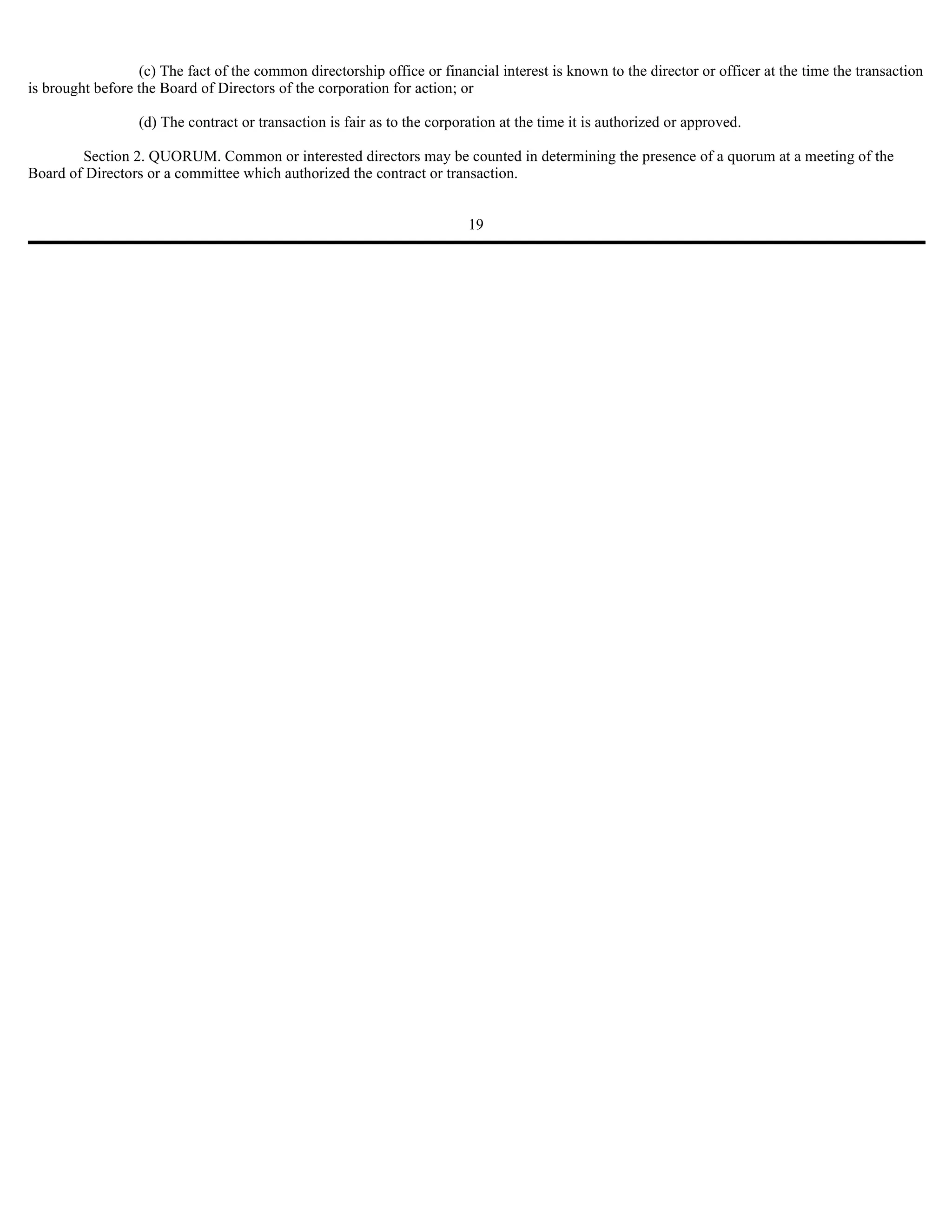 (c) The fact of the common directorship office or financial interest is known to the director or officer at the time the transaction
is brought before the Board of Directors of the corporation for action; or

                  (d) The contract or transaction is fair as to the corporation at the time it is authorized or approved.

        Section 2. QUORUM. Common or interested directors may be counted in determining the presence of a quorum at a meeting of the
Board of Directors or a committee which authorized the contract or transaction.


                                                                          19
 