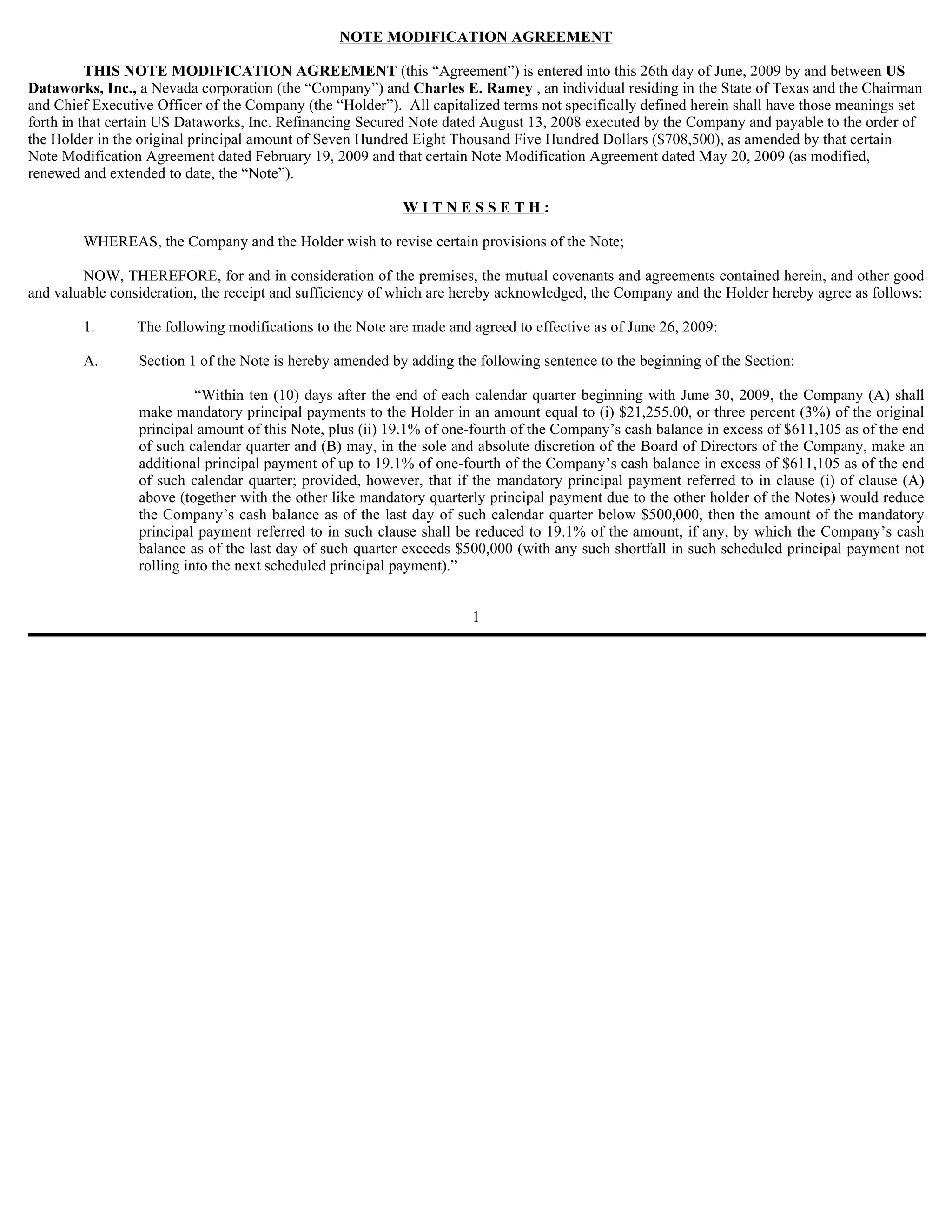 NOTE MODIFICATION AGREEMENT

          THIS NOTE MODIFICATION AGREEMENT (this “Agreement”) is entered into this 26th day of June, 2009 by and between US
Dataworks, Inc., a Nevada corporation (the “Company”) and Charles E. Ramey , an individual residing in the State of Texas and the Chairman
and Chief Executive Officer of the Company (the “Holder”). All capitalized terms not specifically defined herein shall have those meanings set
forth in that certain US Dataworks, Inc. Refinancing Secured Note dated August 13, 2008 executed by the Company and payable to the order of
the Holder in the original principal amount of Seven Hundred Eight Thousand Five Hundred Dollars ($708,500), as amended by that certain
Note Modification Agreement dated February 19, 2009 and that certain Note Modification Agreement dated May 20, 2009 (as modified,
renewed and extended to date, the “Note”).

                                                           WITNESSETH:

        WHEREAS, the Company and the Holder wish to revise certain provisions of the Note;

        NOW, THEREFORE, for and in consideration of the premises, the mutual covenants and agreements contained herein, and other good
and valuable consideration, the receipt and sufficiency of which are hereby acknowledged, the Company and the Holder hereby agree as follows:

        1.       The following modifications to the Note are made and agreed to effective as of June 26, 2009:

        A.       Section 1 of the Note is hereby amended by adding the following sentence to the beginning of the Section:

                           “Within ten (10) days after the end of each calendar quarter beginning with June 30, 2009, the Company (A) shall
                 make mandatory principal payments to the Holder in an amount equal to (i) $21,255.00, or three percent (3%) of the original
                 principal amount of this Note, plus (ii) 19.1% of one-fourth of the Company’s cash balance in excess of $611,105 as of the end
                 of such calendar quarter and (B) may, in the sole and absolute discretion of the Board of Directors of the Company, make an
                 additional principal payment of up to 19.1% of one-fourth of the Company’s cash balance in excess of $611,105 as of the end
                 of such calendar quarter; provided, however, that if the mandatory principal payment referred to in clause (i) of clause (A)
                 above (together with the other like mandatory quarterly principal payment due to the other holder of the Notes) would reduce
                 the Company’s cash balance as of the last day of such calendar quarter below $500,000, then the amount of the mandatory
                 principal payment referred to in such clause shall be reduced to 19.1% of the amount, if any, by which the Company’s cash
                 balance as of the last day of such quarter exceeds $500,000 (with any such shortfall in such scheduled principal payment not
                 rolling into the next scheduled principal payment).”


                                                                      1
 