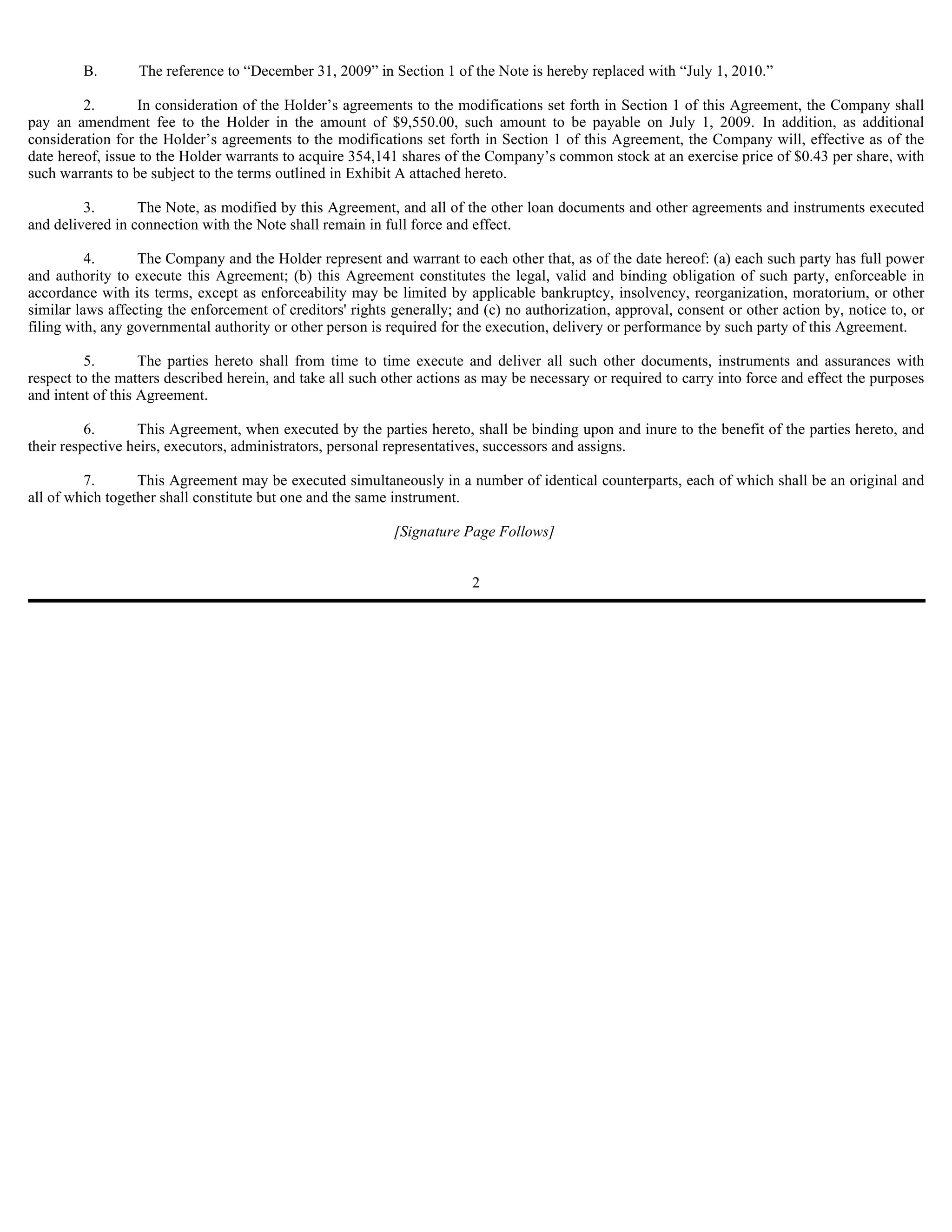 B.       The reference to “December 31, 2009” in Section 1 of the Note is hereby replaced with “July 1, 2010.”

         2.       In consideration of the Holder’s agreements to the modifications set forth in Section 1 of this Agreement, the Company shall
pay an amendment fee to the Holder in the amount of $9,550.00, such amount to be payable on July 1, 2009. In addition, as additional
consideration for the Holder’s agreements to the modifications set forth in Section 1 of this Agreement, the Company will, effective as of the
date hereof, issue to the Holder warrants to acquire 354,141 shares of the Company’s common stock at an exercise price of $0.43 per share, with
such warrants to be subject to the terms outlined in Exhibit A attached hereto.

         3.       The Note, as modified by this Agreement, and all of the other loan documents and other agreements and instruments executed
and delivered in connection with the Note shall remain in full force and effect.

          4.      The Company and the Holder represent and warrant to each other that, as of the date hereof: (a) each such party has full power
and authority to execute this Agreement; (b) this Agreement constitutes the legal, valid and binding obligation of such party, enforceable in
accordance with its terms, except as enforceability may be limited by applicable bankruptcy, insolvency, reorganization, moratorium, or other
similar laws affecting the enforcement of creditors' rights generally; and (c) no authorization, approval, consent or other action by, notice to, or
filing with, any governmental authority or other person is required for the execution, delivery or performance by such party of this Agreement.

         5.        The parties hereto shall from time to time execute and deliver all such other documents, instruments and assurances with
respect to the matters described herein, and take all such other actions as may be necessary or required to carry into force and effect the purposes
and intent of this Agreement.

          6.      This Agreement, when executed by the parties hereto, shall be binding upon and inure to the benefit of the parties hereto, and
their respective heirs, executors, administrators, personal representatives, successors and assigns.

         7.       This Agreement may be executed simultaneously in a number of identical counterparts, each of which shall be an original and
all of which together shall constitute but one and the same instrument.

                                                            [Signature Page Follows]


                                                                         2
 